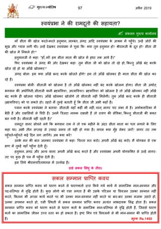 97 2019
स्लमॊप्रबा ने की याभदूतो की वशामता?
 वॊकरन गुरुत्ल कामाारम
भाॉ वीता की खोज कयते-कयते शनुभान, जाम्फॊत, अॊगद आहद स्लमॊप्रबा के आश्रभ भें ऩशुॉ े। उन्शें जोयों की
बूख औय प्माव रगी थी। उन्शें देखकय स्लमॊप्रबा ने ऩूछा फक् क्मा तुभ शनुभान शो? श्रीयाभजी के दूत शो? वीता जी
की खोज भें तनकरे शो?"
शनुभानजी ने कशा् "शाॉ, भाॉ! शभ वीता भाता की खोज भें इधय तक आमे शैं।"
फपय स्लमॊप्रबा ने अॊगद की ओय देखकय कशा् तुभ वीता जी को खोज तो यशे शो, फकन्तु आॉखें फॊद कयके
खोज यशे शो मा आॉखें खोरकय?"
अॊगद फोरा् शभ क्मा आॉखें फन्द कयके खोजते शोंगे? शभ तो आॉखें खोरकय शी भाता वीता की खोज कय
यशे शैं।
स्लमॊप्रबा फोरी् वीताजी को खोजना शै तो आॉखें खोरकय नशीॊ फॊद कयके खोजना शोगा। वीता जी अथाात ्
बगलान की अधािंधगनी, वीताजी मानी ब्रह्भवल , आत्भवल । ब्रह्भवल को खोजना शै तो आॉखें खोरकय नशीॊ आॉखें
फॊद कयके शी खोजना ऩडेगा। आॉखें खोरकय खोजोगे तो वीताजी नशीॊ सभरेंगीॊ। तुभ आॉखें फन्द कयके शी वीताजी
(ब्रह्भवल ) को ऩा वकते शो। ठशयो भैं तुम्शे फताती शूॉ फक वीता जी अबी कशाॉ शैं।
ध्मान कयके स्लमॊप्रबा ने फतामा् वीताजी मशाॉ कशीॊ बी नशीॊ, लयन ् वागय ऩाय रॊका भें शैं। अळोकलाहटका भें
फैठी शैं औय याषसवमों वे तघयी शैं। उनभें त्रिजटा नाभक याषवी शैं तो यालण की वेवलका, फकन्तु वीताजी की बक्त
फन गमी शै। वीताजी लशीॊ यशती शैं।"
याभदूत लानय वो ने रगे फक बगलान याभ ने तो एक भशीने के अॊदय वीता भाता का ऩता रगाने के सरए
कशा था। अबी तीन वप्ताश वे ज़्मादा वभम तो मशीॊ शो गमा शैं। लाऩव क्मा भुॉश रेकय जाएॉ? वागय तट तक
ऩशुॉ ते-ऩशुॉ ते कई हदन रग जाएॉगे। अफ क्मा कयें?
उनके भन की फात जानकय स्लमॊप्रबा ने कशा् ध न्ता भत कयो। अऩनी आॉखें फॊद कयो। भैं मोगफर वे एक
षण भें तुम्शें लशाॉ ऩशुॉ ा देती शूॉ।
शनुभान, अॊगद औय अन्म लानय अऩनी आॉखें फन्द कयते शैं औय स्लमॊप्रबा अऩनी मोगळत्क्त वे उन्शें वागय-
तट ऩय कु छ शी ऩर भैं ऩशुॉ ा देती शैं।
इव सरमे श्रीयाभ रयतभानव भें उल्रेख शैं।
ठाडे सकर लसॊधु के तीया।
वकर वम्भान प्रात्प्त कल
वकर वम्भान प्रात्प्त कल को धायण कयने वे धायणकताा या फकमे गमे कामा भें वाभात्जक भान-वम्भान औय
ऩद-प्रततटठा भें लृवद्ध शोती शैं। कु छ रोगो को एवा रगता शैं की उवके ऩरयजन मा वप्रमजन उवका वम्भान नशीॊ
कयते, फकतना बी अच्छा कामा कयने ऩय बी उनका भान-वम्भान नशीॊ कयते मा फाय-फाय उनका भजाक उडाते शो,
उनका अऩभान कयते शो, एवी त्स्थती भें वकर वम्भान प्रात्प्त कल अत्मॊत राबदामक सवद्ध शोता शैं। वकर
वम्भान प्रात्प्त कल को धायण कयने वे धायण कताा के वभात्जक भान-प्रततटठा भें लृवद्ध शोती शैं, त्जववे धायण
कताा का वाभात्जक जीलन उच् स्तय का शो वकता शैं। इटट सभि एलॊ वप्रमजनों वे बी भान-वभान की प्रात्प्त शोती
शैं। Rs.1450
 
