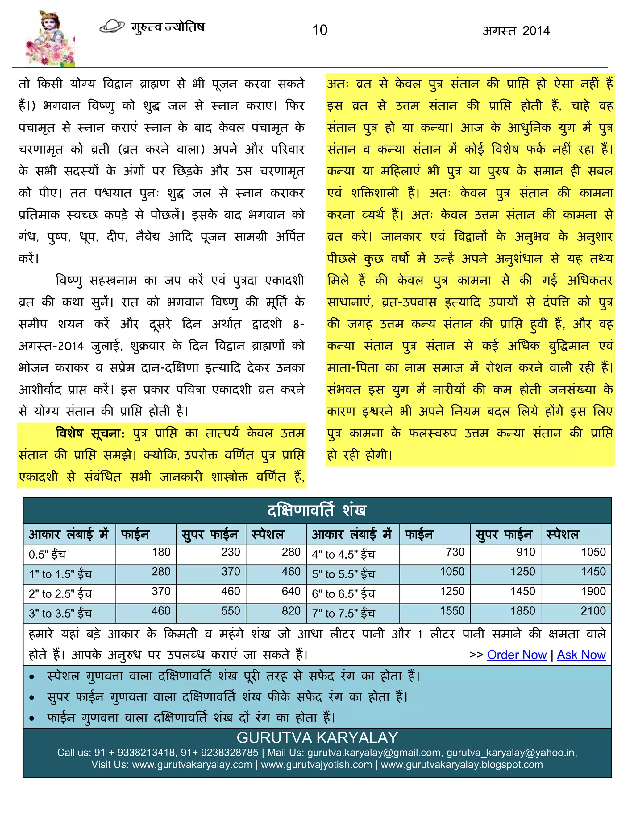 10 अगस्त 2014
तो फकसी मोग्म त्रवद्रान ब्राह्मण से बी ऩूजन कयवा सकते
हं।) बगवान त्रवष्णु को शुद्ध जर से स्नान कयाए। फपय
ऩॊिाभृत से स्नान कयाएॊ स्नान के फाद के वर ऩॊिाभृत के
ियणाभृत को व्रती (व्रत कयने वारा) अऩने औय ऩरयवाय
के सबी सदस्मं के अॊगं ऩय सछिके औय उस ियणाभृत
को ऩीए। तत ऩद्ळमात ऩुन् शुद्ध जर से स्नान कयाकय
प्रसतभाक स्वच्छ कऩिे से ऩोछरं। इसके फाद बगवान को
गॊध, ऩुष्ऩ, धूऩ, दीऩ, नैवेद्य आफद ऩूजन साभग्री अत्रऩात
कयं।
त्रवष्णु सहस्त्रनाभ का जऩ कयं एवॊ ऩुिदा एकादशी
व्रत की कथा सुनं। यात को बगवान त्रवष्णु की भूसता के
सभीऩ शमन कयं औय दूसये फदन अथाात द्रादशी 8-
अगस्त-2014 जुराई, शुक्रवाय के फदन त्रवद्रान ब्राह्मणं को
बोजन कयाकय व सप्रेभ दान-दस्ऺणा इत्माफद देकय उनका
आशीवााद प्राद्ऱ कयं। इस प्रकाय ऩत्रविा एकादशी व्रत कयने
से मोग्म सॊतान की प्रासद्ऱ होती है।
त्रवशेष सूिना: ऩुि प्रासद्ऱ का तात्ऩमा के वर उत्तभ
सॊतान की प्रासद्ऱ सभझे। क्मोफक, उऩयोि वस्णात ऩुि प्रासद्ऱ
एकादशी से सॊफॊसधत सबी जानकायी शास्त्रोि वस्णात हं,
अत् व्रत से के वर ऩुि सॊतान की प्रासद्ऱ हो ऐसा नहीॊ हं
इस व्रत से उत्तभ सॊतान की प्रासद्ऱ होती हं, िाहे वह
सॊतान ऩुि हो मा कन्मा। आज के आधुसनक मुग भं ऩुि
सॊतान व कन्मा सॊतान भं कोई त्रवशेष पका नहीॊ यहा हं।
कन्मा मा भफहराएॊ बी ऩुि मा ऩुरुष के सभान ही सफर
एवॊ शत्रिशारी हं। अत् के वर ऩुि सॊतान की काभना
कयना व्मथा हं। अत् के वर उत्तभ सॊतान की काभना से
व्रत कये। जानकाय एवॊ त्रवद्रानं के अनुबव के अनुशाय
ऩीछरे कु छ वषो भं उन्हं अऩने अनुशॊधान से मह तथ्म
सभरे हं की के वर ऩुि काभना से की गई असधकतय
साधानाएॊ, व्रत-उऩवास इत्माफद उऩामं से दॊऩत्रत्त को ऩुि
की जगह उत्तभ कन्म सॊतान की प्रासद्ऱ हुवी हं, औय वह
कन्मा सॊतान ऩुि सॊतान से कई असधक फुत्रद्धभान एवॊ
भाता-त्रऩता का नाभ सभाज भं योशन कयने वारी यही हं।
सॊबवत इस मुग भं नायीमं की कभ होती जनसॊख्मा के
कायण इद्वयने बी अऩने सनमभ फदर सरमे हंगे इस सरए
ऩुि काभना के परस्वरुऩ उत्तभ कन्मा सॊतान की प्रासद्ऱ
हो यही होगी।
दस्ऺणावसता शॊख
आकाय रॊफाई भं पाईन सुऩय पाईन स्ऩेशर आकाय रॊफाई भं पाईन सुऩय पाईन स्ऩेशर
0.5" ईंि 180 230 280 4" to 4.5" ईंि 730 910 1050
1" to 1.5" ईंि 280 370 460 5" to 5.5" ईंि 1050 1250 1450
2" to 2.5" ईंि 370 460 640 6" to 6.5" ईंि 1250 1450 1900
3" to 3.5" ईंि 460 550 820 7" to 7.5" ईंि 1550 1850 2100
हभाये महाॊ फिे आकाय के फकभती व भहॊगे शॊख जो आधा रीटय ऩानी औय 1 रीटय ऩानी सभाने की ऺभता वारे
होते हं। आऩके अनुरुध ऩय उऩरब्ध कयाएॊ जा सकते हं। >> Order Now | Ask Now
 स्ऩेशर गुणवत्ता वारा दस्ऺणावसता शॊख ऩूयी तयह से सपे द यॊग का होता हं।
 सुऩय पाईन गुणवत्ता वारा दस्ऺणावसता शॊख पीके सपे द यॊग का होता हं।
 पाईन गुणवत्ता वारा दस्ऺणावसता शॊख दं यॊग का होता हं।
GURUTVA KARYALAY
Call us: 91 + 9338213418, 91+ 9238328785 | Mail Us: gurutva.karyalay@gmail.com, gurutva_karyalay@yahoo.in,
Visit Us: www.gurutvakaryalay.com | www.gurutvajyotish.com | www.gurutvakaryalay.blogspot.com
 