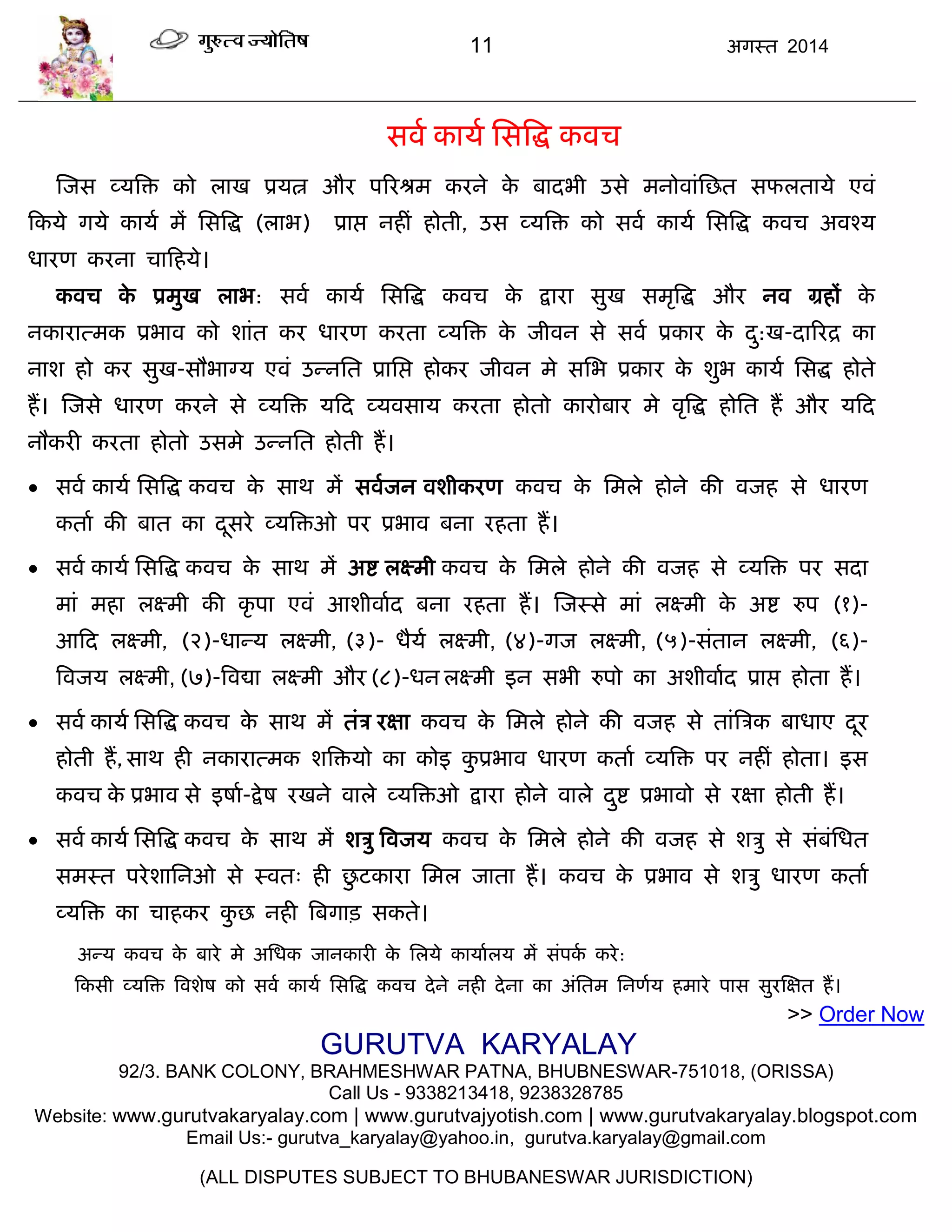 11 अगस्त 2014
सवा कामा ससत्रद्ध कवि
स्जस व्मत्रि को राख प्रमत्न औय ऩरयश्रभ कयने के फादबी उसे भनोवाॊसछत सपरतामे एवॊ
फकमे गमे कामा भं ससत्रद्ध (राब) प्राद्ऱ नहीॊ होती, उस व्मत्रि को सवा कामा ससत्रद्ध कवि अवश्म
धायण कयना िाफहमे।
कवि के प्रभुख राब: सवा कामा ससत्रद्ध कवि के द्राया सुख सभृत्रद्ध औय नव ग्रहं के
नकायात्भक प्रबाव को शाॊत कय धायण कयता व्मत्रि के जीवन से सवा प्रकाय के दु:ख-दारयद्र का
नाश हो कय सुख-सौबाग्म एवॊ उन्नसत प्रासद्ऱ होकय जीवन भे ससब प्रकाय के शुब कामा ससद्ध होते
हं। स्जसे धायण कयने से व्मत्रि मफद व्मवसाम कयता होतो कायोफाय भे वृत्रद्ध होसत हं औय मफद
नौकयी कयता होतो उसभे उन्नसत होती हं।
 सवा कामा ससत्रद्ध कवि के साथ भं सवाजन वशीकयण कवि के सभरे होने की वजह से धायण
कताा की फात का दूसये व्मत्रिओ ऩय प्रबाव फना यहता हं।
 सवा कामा ससत्रद्ध कवि के साथ भं अद्श रक्ष्भी कवि के सभरे होने की वजह से व्मत्रि ऩय सदा
भाॊ भहा रक्ष्भी की कृ ऩा एवॊ आशीवााद फना यहता हं। स्जस्से भाॊ रक्ष्भी के अद्श रुऩ (१)-
आफद रक्ष्भी, (२)-धान्म रक्ष्भी, (३)- धैमा रक्ष्भी, (४)-गज रक्ष्भी, (५)-सॊतान रक्ष्भी, (६)-
त्रवजम रक्ष्भी, (७)-त्रवद्या रक्ष्भी औय (८)-धन रक्ष्भी इन सबी रुऩो का अशीवााद प्राद्ऱ होता हं।
 सवा कामा ससत्रद्ध कवि के साथ भं तॊि यऺा कवि के सभरे होने की वजह से ताॊत्रिक फाधाए दूय
होती हं, साथ ही नकायात्भक शत्रिमो का कोइ कु प्रबाव धायण कताा व्मत्रि ऩय नहीॊ होता। इस
कवि के प्रबाव से इषाा-द्रेष यखने वारे व्मत्रिओ द्राया होने वारे दुद्श प्रबावो से यऺा होती हं।
 सवा कामा ससत्रद्ध कवि के साथ भं शिु त्रवजम कवि के सभरे होने की वजह से शिु से सॊफॊसधत
सभस्त ऩयेशासनओ से स्वत् ही छु टकाया सभर जाता हं। कवि के प्रबाव से शिु धायण कताा
व्मत्रि का िाहकय कु छ नही त्रफगाि सकते।
अन्म कवि के फाये भे असधक जानकायी के सरमे कामाारम भं सॊऩका कये:
फकसी व्मत्रि त्रवशेष को सवा कामा ससत्रद्ध कवि देने नही देना का अॊसतभ सनणाम हभाये ऩास सुयस्ऺत हं।
>> Order Now
GURUTVA KARYALAY
92/3. BANK COLONY, BRAHMESHWAR PATNA, BHUBNESWAR-751018, (ORISSA)
Call Us - 9338213418, 9238328785
Website: www.gurutvakaryalay.com | www.gurutvajyotish.com | www.gurutvakaryalay.blogspot.com
Email Us:- gurutva_karyalay@yahoo.in, gurutva.karyalay@gmail.com
(ALL DISPUTES SUBJECT TO BHUBANESWAR JURISDICTION)
 