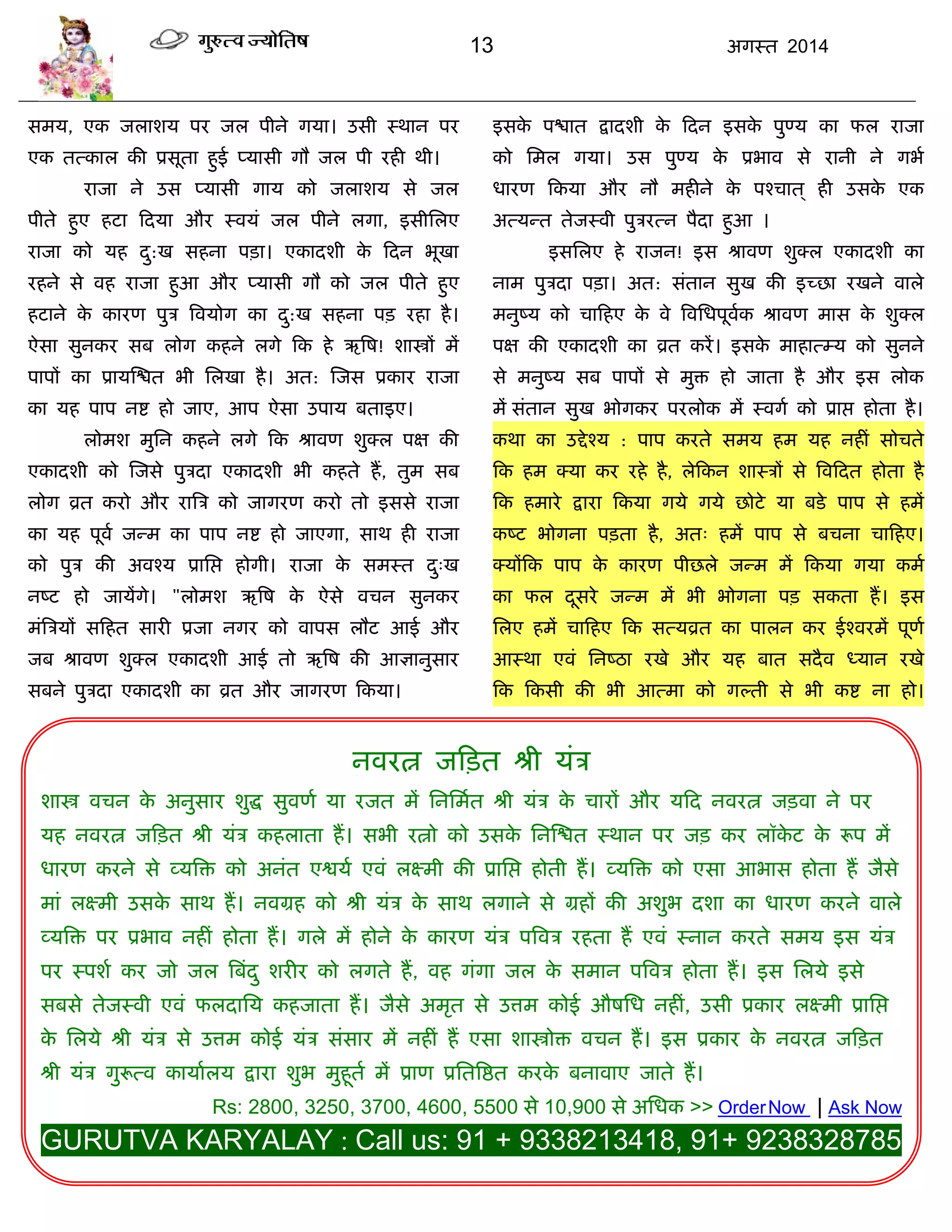 13 अगस्त 2014
सभम, एक जराशम ऩय जर ऩीने गमा। उसी स्थान ऩय
एक तत्कार की प्रसूता हुई प्मासी गौ जर ऩी यही थी।
याजा ने उस प्मासी गाम को जराशम से जर
ऩीते हुए हटा फदमा औय स्वमॊ जर ऩीने रगा, इसीसरए
याजा को मह दु:ख सहना ऩिा। एकादशी के फदन बूखा
यहने से वह याजा हुआ औय प्मासी गौ को जर ऩीते हुए
हटाने के कायण ऩुि त्रवमोग का दु:ख सहना ऩि यहा है।
ऐसा सुनकय सफ रोग कहने रगे फक हे ऋत्रष! शास्त्रं भं
ऩाऩं का प्रामस्द्ळत बी सरखा है। अत: स्जस प्रकाय याजा
का मह ऩाऩ नद्श हो जाए, आऩ ऐसा उऩाम फताइए।
रोभश भुसन कहने रगे फक श्रावण शुक्र ऩऺ की
एकादशी को स्जसे ऩुिदा एकादशी बी कहते हं, तुभ सफ
रोग व्रत कयो औय यात्रि को जागयण कयो तो इससे याजा
का मह ऩूवा जन्भ का ऩाऩ नद्श हो जाएगा, साथ ही याजा
को ऩुि की अवश्म प्रासद्ऱ होगी। याजा के सभस्त दु्ख
नष्ट हो जामंगे। "रोभश ऋत्रष के ऐसे विन सुनकय
भॊत्रिमं सफहत सायी प्रजा नगय को वाऩस रौट आई औय
जफ श्रावण शुक्र एकादशी आई तो ऋत्रष की आऻानुसाय
सफने ऩुिदा एकादशी का व्रत औय जागयण फकमा।
इसके ऩद्ळात द्रादशी के फदन इसके ऩुण्म का पर याजा
को सभर गमा। उस ऩुण्म के प्रबाव से यानी ने गबा
धायण फकमा औय नौ भहीने के ऩश्िात ् ही उसके एक
अत्मन्त तेजस्वी ऩुियत्न ऩैदा हुआ ।
इससरए हे याजन! इस श्रावण शुक्र एकादशी का
नाभ ऩुिदा ऩिा। अत: सॊतान सुख की इच्छा यखने वारे
भनुष्म को िाफहए के वे त्रवसधऩूवाक श्रावण भास के शुक्र
ऩऺ की एकादशी का व्रत कयं। इसके भाहात्म्म को सुनने
से भनुष्म सफ ऩाऩं से भुि हो जाता है औय इस रोक
भं सॊतान सुख बोगकय ऩयरोक भं स्वगा को प्राद्ऱ होता है।
कथा का उद्देश्म : ऩाऩ कयते सभम हभ मह नहीॊ सोिते
फक हभ क्मा कय यहे है, रेफकन शास्िं से त्रवफदत होता है
फक हभाये द्राया फकमा गमे गमे छोटे मा फडे ऩाऩ से हभं
कष्ट बोगना ऩिता है, अत् हभं ऩाऩ से फिना िाफहए।
क्मंफक ऩाऩ के कायण ऩीछरे जन्भ भं फकमा गमा कभा
का पर दूसये जन्भ भं बी बोगना ऩि सकता हं। इस
सरए हभं िाफहए फक सत्मव्रत का ऩारन कय ईश्वयभं ऩूणा
आस्था एवॊ सनष्ठा यखे औय मह फात सदैव ध्मान यखे
फक फकसी की बी आत्भा को गल्ती से बी कद्श ना हो।
नवयत्न जफित श्री मॊि
शास्त्र विन के अनुसाय शुद्ध सुवणा मा यजत भं सनसभात श्री मॊि के िायं औय मफद नवयत्न जिवा ने ऩय
मह नवयत्न जफित श्री मॊि कहराता हं। सबी यत्नो को उसके सनस्द्ळत स्थान ऩय जि कय रॉके ट के रूऩ भं
धायण कयने से व्मत्रि को अनॊत एद्वमा एवॊ रक्ष्भी की प्रासद्ऱ होती हं। व्मत्रि को एसा आबास होता हं जैसे
भाॊ रक्ष्भी उसके साथ हं। नवग्रह को श्री मॊि के साथ रगाने से ग्रहं की अशुब दशा का धायण कयने वारे
व्मत्रि ऩय प्रबाव नहीॊ होता हं। गरे भं होने के कायण मॊि ऩत्रवि यहता हं एवॊ स्नान कयते सभम इस मॊि
ऩय स्ऩशा कय जो जर त्रफॊदु शयीय को रगते हं, वह गॊगा जर के सभान ऩत्रवि होता हं। इस सरमे इसे
सफसे तेजस्वी एवॊ परदासम कहजाता हं। जैसे अभृत से उत्तभ कोई औषसध नहीॊ, उसी प्रकाय रक्ष्भी प्रासद्ऱ
के सरमे श्री मॊि से उत्तभ कोई मॊि सॊसाय भं नहीॊ हं एसा शास्त्रोि विन हं। इस प्रकाय के नवयत्न जफित
श्री मॊि गुरूत्व कामाारम द्राया शुब भुहूता भं प्राण प्रसतत्रद्षत कयके फनावाए जाते हं।
Rs: 2800, 3250, 3700, 4600, 5500 से 10,900 से असधक >> OrderNow | Ask Now
GURUTVA KARYALAY : Call us: 91 + 9338213418, 91+ 9238328785
 