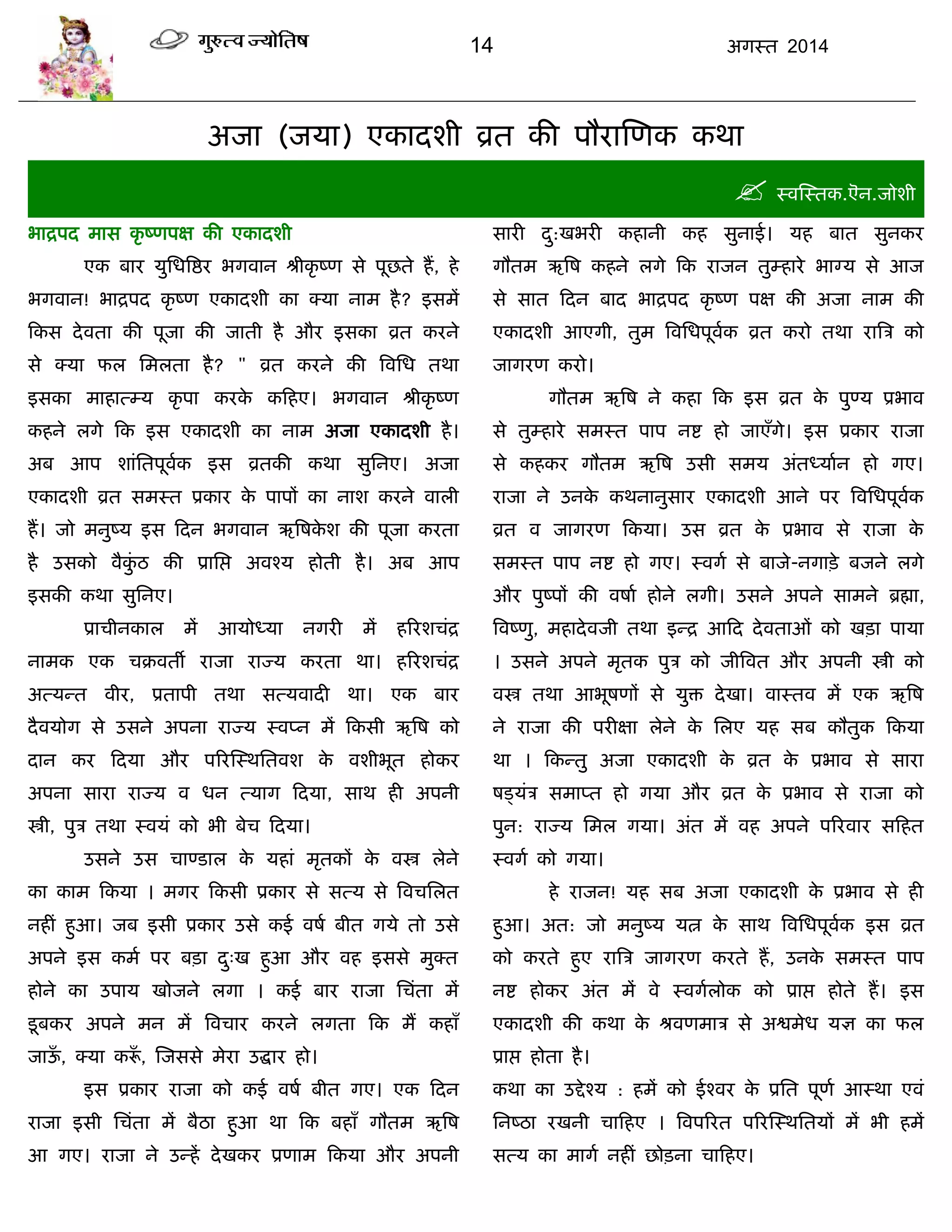 14 अगस्त 2014
अजा (जमा) एकादशी व्रत की ऩौयास्णक कथा
 स्वस्स्तक.ऎन.जोशी
बाद्रऩद भास कृ ष्णऩऺ की एकादशी
एक फाय मुसधत्रद्षय बगवान श्रीकृ ष्ण से ऩूछते हं, हे
बगवान! बाद्रऩद कृ ष्ण एकादशी का क्मा नाभ है? इसभं
फकस देवता की ऩूजा की जाती है औय इसका व्रत कयने
से क्मा पर सभरता है? " व्रत कयने की त्रवसध तथा
इसका भाहात्म्म कृ ऩा कयके कफहए। बगवान श्रीकृ ष्ण
कहने रगे फक इस एकादशी का नाभ अजा एकादशी है।
अफ आऩ शाॊसतऩूवाक इस व्रतकी कथा सुसनए। अजा
एकादशी व्रत सभस्त प्रकाय के ऩाऩं का नाश कयने वारी
हं। जो भनुष्म इस फदन बगवान ऋत्रषके श की ऩूजा कयता
है उसको वैकुॊ ठ की प्रासद्ऱ अवश्म होती है। अफ आऩ
इसकी कथा सुसनए।
प्रािीनकार भं आमोध्मा नगयी भं हरयशिॊद्र
नाभक एक िक्रवतॉ याजा याज्म कयता था। हरयशिॊद्र
अत्मन्त वीय, प्रताऩी तथा सत्मवादी था। एक फाय
दैवमोग से उसने अऩना याज्म स्वप्न भं फकसी ऋत्रष को
दान कय फदमा औय ऩरयस्स्थसतवश के वशीबूत होकय
अऩना साया याज्म व धन त्माग फदमा, साथ ही अऩनी
स्त्री, ऩुि तथा स्वमॊ को बी फेि फदमा।
उसने उस िाण्डार के महाॊ भृतकं के वस्त्र रेने
का काभ फकमा । भगय फकसी प्रकाय से सत्म से त्रविसरत
नहीॊ हुआ। जफ इसी प्रकाय उसे कई वषा फीत गमे तो उसे
अऩने इस कभा ऩय फिा दु्ख हुआ औय वह इससे भुक्त
होने का उऩाम खोजने रगा । कई फाय याजा सिॊता भं
डूफकय अऩने भन भं त्रविाय कयने रगता फक भं कहाॉ
जाऊॉ , क्मा करूॉ , स्जससे भेया उद्धाय हो।
इस प्रकाय याजा को कई वषा फीत गए। एक फदन
याजा इसी सिॊता भं फैठा हुआ था फक फहाॉ गौतभ ऋत्रष
आ गए। याजा ने उन्हं देखकय प्रणाभ फकमा औय अऩनी
सायी दु:खबयी कहानी कह सुनाई। मह फात सुनकय
गौतभ ऋत्रष कहने रगे फक याजन तुम्हाये बाग्म से आज
से सात फदन फाद बाद्रऩद कृ ष्ण ऩऺ की अजा नाभ की
एकादशी आएगी, तुभ त्रवसधऩूवाक व्रत कयो तथा यात्रि को
जागयण कयो।
गौतभ ऋत्रष ने कहा फक इस व्रत के ऩुण्म प्रबाव
से तुम्हाये सभस्त ऩाऩ नद्श हो जाएॉगे। इस प्रकाय याजा
से कहकय गौतभ ऋत्रष उसी सभम अॊतध्माान हो गए।
याजा ने उनके कथनानुसाय एकादशी आने ऩय त्रवसधऩूवाक
व्रत व जागयण फकमा। उस व्रत के प्रबाव से याजा के
सभस्त ऩाऩ नद्श हो गए। स्वगा से फाजे-नगािे फजने रगे
औय ऩुष्ऩं की वषाा होने रगी। उसने अऩने साभने ब्रह्मा,
त्रवष्णु, भहादेवजी तथा इन्द्र आफद देवताओॊ को खिा ऩामा
। उसने अऩने भृतक ऩुि को जीत्रवत औय अऩनी स्त्री को
वस्त्र तथा आबूषणं से मुि देखा। वास्तव भं एक ऋत्रष
ने याजा की ऩयीऺा रेने के सरए मह सफ कौतुक फकमा
था । फकन्तु अजा एकादशी के व्रत के प्रबाव से साया
षडमॊि सभाप्त हो गमा औय व्रत के प्रबाव से याजा को
ऩुन: याज्म सभर गमा। अॊत भं वह अऩने ऩरयवाय सफहत
स्वगा को गमा।
हे याजन! मह सफ अजा एकादशी के प्रबाव से ही
हुआ। अत: जो भनुष्म मत्न के साथ त्रवसधऩूवाक इस व्रत
को कयते हुए यात्रि जागयण कयते हं, उनके सभस्त ऩाऩ
नद्श होकय अॊत भं वे स्वगारोक को प्राद्ऱ होते हं। इस
एकादशी की कथा के श्रवणभाि से अद्वभेध मऻ का पर
प्राद्ऱ होता है।
कथा का उद्देश्म : हभं को ईश्वय के प्रसत ऩूणा आस्था एवॊ
सनष्ठा यखनी िाफहए । त्रवऩरयत ऩरयस्स्थसतमं भं बी हभं
सत्म का भागा नहीॊ छोिना िाफहए।
 