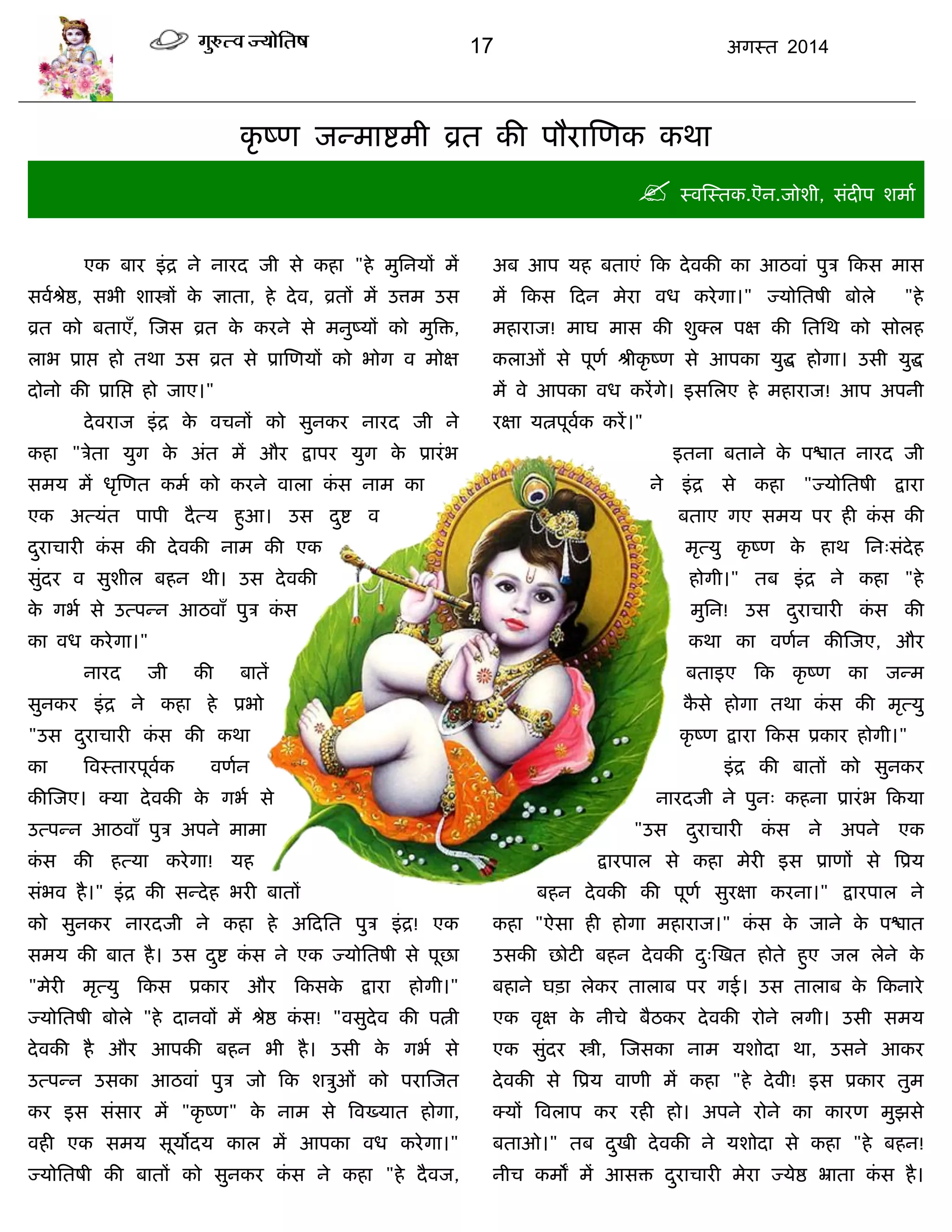 17 अगस्त 2014
कृ ष्ण जन्भाद्शभी व्रत की ऩौयास्णक कथा
 स्वस्स्तक.ऎन.जोशी, सॊदीऩ शभाा
एक फाय इॊद्र ने नायद जी से कहा "हे भुसनमं भं
सवाश्रेद्ष, सबी शास्त्रं के ऻाता, हे देव, व्रतं भं उत्तभ उस
व्रत को फताएॉ, स्जस व्रत के कयने से भनुष्मं को भुत्रि,
राब प्राद्ऱ हो तथा उस व्रत से प्रास्णमं को बोग व भोऺ
दोनो की प्रासद्ऱ हो जाए।"
देवयाज इॊद्र के विनं को सुनकय नायद जी ने
कहा "िेता मुग के अॊत भं औय द्राऩय मुग के प्रायॊब
सभम भं धृस्णत कभा को कयने वारा कॊ स नाभ का
एक अत्मॊत ऩाऩी दैत्म हुआ। उस दुद्श व
दुयािायी कॊ स की देवकी नाभ की एक
सुॊदय व सुशीर फहन थी। उस देवकी
के गबा से उत्ऩन्न आठवाॉ ऩुि कॊ स
का वध कयेगा।"
नायद जी की फातं
सुनकय इॊद्र ने कहा हे प्रबो
"उस दुयािायी कॊ स की कथा
का त्रवस्तायऩूवाक वणान
कीस्जए। क्मा देवकी के गबा से
उत्ऩन्न आठवाॉ ऩुि अऩने भाभा
कॊ स की हत्मा कयेगा! मह
सॊबव है।" इॊद्र की सन्देह बयी फातं
को सुनकय नायदजी ने कहा हे अफदसत ऩुि इॊद्र! एक
सभम की फात है। उस दुद्श कॊ स ने एक ज्मोसतषी से ऩूछा
"भेयी भृत्मु फकस प्रकाय औय फकसके द्राया होगी।"
ज्मोसतषी फोरे "हे दानवं भं श्रेद्ष कॊ स! "वसुदेव की ऩत्नी
देवकी है औय आऩकी फहन बी है। उसी के गबा से
उत्ऩन्न उसका आठवाॊ ऩुि जो फक शिुओॊ को ऩयास्जत
कय इस सॊसाय भं "कृ ष्ण" के नाभ से त्रवख्मात होगा,
वही एक सभम सूमोदम कार भं आऩका वध कयेगा।"
ज्मोसतषी की फातं को सुनकय कॊ स ने कहा "हे दैवज,
अफ आऩ मह फताएॊ फक देवकी का आठवाॊ ऩुि फकस भास
भं फकस फदन भेया वध कयेगा।" ज्मोसतषी फोरे "हे
भहायाज! भाघ भास की शुक्र ऩऺ की सतसथ को सोरह
कराओॊ से ऩूणा श्रीकृ ष्ण से आऩका मुद्ध होगा। उसी मुद्ध
भं वे आऩका वध कयंगे। इससरए हे भहायाज! आऩ अऩनी
यऺा मत्नऩूवाक कयं।"
इतना फताने के ऩद्ळात नायद जी
ने इॊद्र से कहा "ज्मोसतषी द्राया
फताए गए सभम ऩय ही कॊ स की
भृत्मु कृ ष्ण के हाथ सन्सॊदेह
होगी।" तफ इॊद्र ने कहा "हे
भुसन! उस दुयािायी कॊ स की
कथा का वणान कीस्जए, औय
फताइए फक कृ ष्ण का जन्भ
कै से होगा तथा कॊ स की भृत्मु
कृ ष्ण द्राया फकस प्रकाय होगी।"
इॊद्र की फातं को सुनकय
नायदजी ने ऩुन् कहना प्रायॊब फकमा
"उस दुयािायी कॊ स ने अऩने एक
द्रायऩार से कहा भेयी इस प्राणं से त्रप्रम
फहन देवकी की ऩूणा सुयऺा कयना।" द्रायऩार ने
कहा "ऐसा ही होगा भहायाज।" कॊ स के जाने के ऩद्ळात
उसकी छोटी फहन देवकी दु्स्खत होते हुए जर रेने के
फहाने घिा रेकय ताराफ ऩय गई। उस ताराफ के फकनाये
एक वृऺ के नीिे फैठकय देवकी योने रगी। उसी सभम
एक सुॊदय स्त्री, स्जसका नाभ मशोदा था, उसने आकय
देवकी से त्रप्रम वाणी भं कहा "हे देवी! इस प्रकाय तुभ
क्मं त्रवराऩ कय यही हो। अऩने योने का कायण भुझसे
फताओ।" तफ दुखी देवकी ने मशोदा से कहा "हे फहन!
नीि कभं भं आसि दुयािायी भेया ज्मेद्ष भ्राता कॊ स है।
 