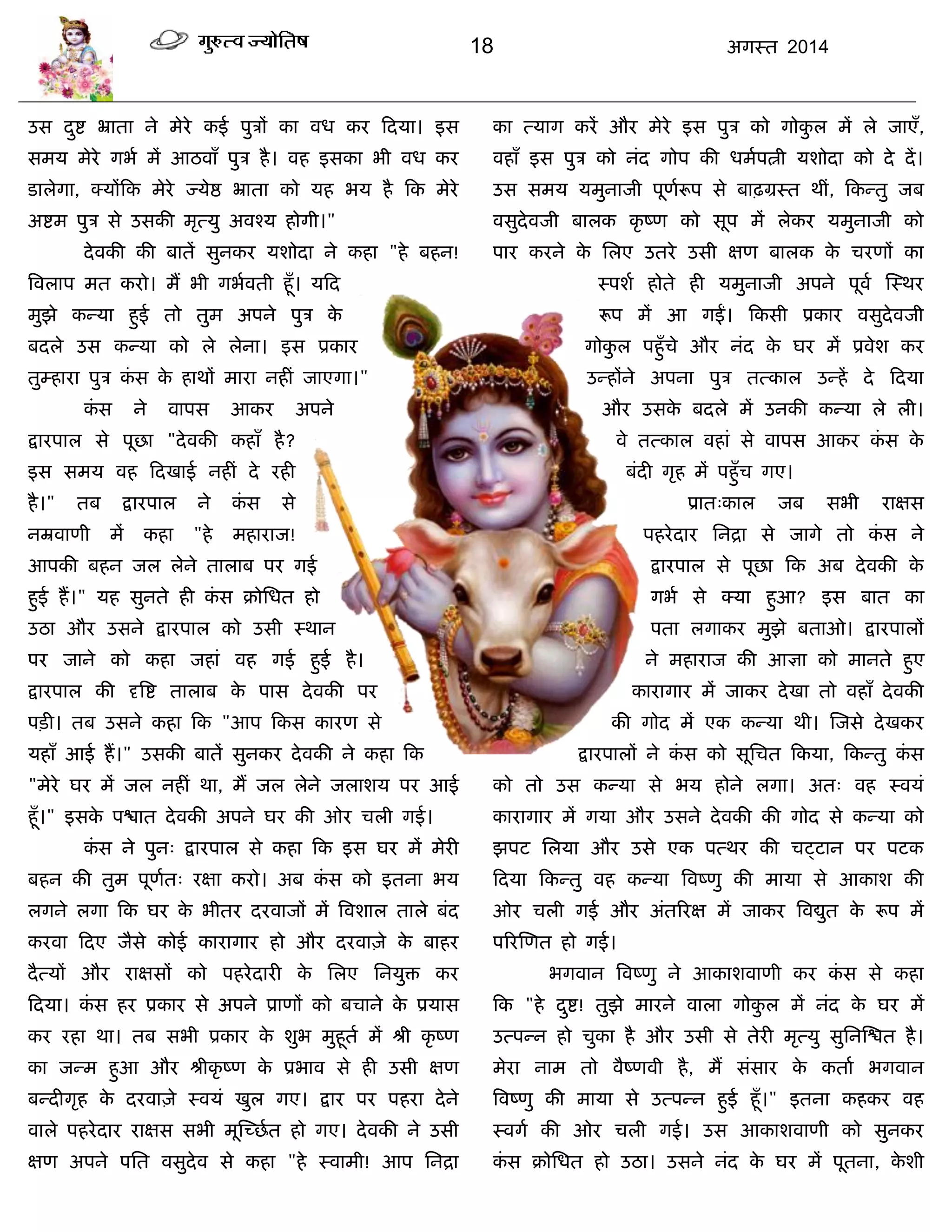 18 अगस्त 2014
उस दुद्श भ्राता ने भेये कई ऩुिं का वध कय फदमा। इस
सभम भेये गबा भं आठवाॉ ऩुि है। वह इसका बी वध कय
डारेगा, क्मंफक भेये ज्मेद्ष भ्राता को मह बम है फक भेये
अद्शभ ऩुि से उसकी भृत्मु अवश्म होगी।"
देवकी की फातं सुनकय मशोदा ने कहा "हे फहन!
त्रवराऩ भत कयो। भं बी गबावती हूॉ। मफद
भुझे कन्मा हुई तो तुभ अऩने ऩुि के
फदरे उस कन्मा को रे रेना। इस प्रकाय
तुम्हाया ऩुि कॊ स के हाथं भाया नहीॊ जाएगा।"
कॊ स ने वाऩस आकय अऩने
द्रायऩार से ऩूछा "देवकी कहाॉ है?
इस सभम वह फदखाई नहीॊ दे यही
है।" तफ द्रायऩार ने कॊ स से
नम्रवाणी भं कहा "हे भहायाज!
आऩकी फहन जर रेने ताराफ ऩय गई
हुई हं।" मह सुनते ही कॊ स क्रोसधत हो
उठा औय उसने द्रायऩार को उसी स्थान
ऩय जाने को कहा जहाॊ वह गई हुई है।
द्रायऩार की दृत्रद्श ताराफ के ऩास देवकी ऩय
ऩिी। तफ उसने कहा फक "आऩ फकस कायण से
महाॉ आई हं।" उसकी फातं सुनकय देवकी ने कहा फक
"भेये घय भं जर नहीॊ था, भं जर रेने जराशम ऩय आई
हूॉ।" इसके ऩद्ळात देवकी अऩने घय की ओय िरी गई।
कॊ स ने ऩुन् द्रायऩार से कहा फक इस घय भं भेयी
फहन की तुभ ऩूणात् यऺा कयो। अफ कॊ स को इतना बम
रगने रगा फक घय के बीतय दयवाजं भं त्रवशार तारे फॊद
कयवा फदए जैसे कोई कायागाय हो औय दयवाज़े के फाहय
दैत्मं औय याऺसं को ऩहयेदायी के सरए सनमुि कय
फदमा। कॊ स हय प्रकाय से अऩने प्राणं को फिाने के प्रमास
कय यहा था। तफ सबी प्रकाय के शुब भुहूता भं श्री कृ ष्ण
का जन्भ हुआ औय श्रीकृ ष्ण के प्रबाव से ही उसी ऺण
फन्दीगृह के दयवाज़े स्वमॊ खुर गए। द्राय ऩय ऩहया देने
वारे ऩहयेदाय याऺस सबी भूस्च्छात हो गए। देवकी ने उसी
ऺण अऩने ऩसत वसुदेव से कहा "हे स्वाभी! आऩ सनद्रा
का त्माग कयं औय भेये इस ऩुि को गोकु र भं रे जाएॉ,
वहाॉ इस ऩुि को नॊद गोऩ की धभाऩत्नी मशोदा को दे दं।
उस सभम मभुनाजी ऩूणारूऩ से फाढ़ग्रस्त थीॊ, फकन्तु जफ
वसुदेवजी फारक कृ ष्ण को सूऩ भं रेकय मभुनाजी को
ऩाय कयने के सरए उतये उसी ऺण फारक के ियणं का
स्ऩशा होते ही मभुनाजी अऩने ऩूवा स्स्थय
रूऩ भं आ गईं। फकसी प्रकाय वसुदेवजी
गोकु र ऩहुॉिे औय नॊद के घय भं प्रवेश कय
उन्हंने अऩना ऩुि तत्कार उन्हं दे फदमा
औय उसके फदरे भं उनकी कन्मा रे री।
वे तत्कार वहाॊ से वाऩस आकय कॊ स के
फॊदी गृह भं ऩहुॉि गए।
प्रात्कार जफ सबी याऺस
ऩहयेदाय सनद्रा से जागे तो कॊ स ने
द्रायऩार से ऩूछा फक अफ देवकी के
गबा से क्मा हुआ? इस फात का
ऩता रगाकय भुझे फताओ। द्रायऩारं
ने भहायाज की आऻा को भानते हुए
कायागाय भं जाकय देखा तो वहाॉ देवकी
की गोद भं एक कन्मा थी। स्जसे देखकय
द्रायऩारं ने कॊ स को सूसित फकमा, फकन्तु कॊ स
को तो उस कन्मा से बम होने रगा। अत् वह स्वमॊ
कायागाय भं गमा औय उसने देवकी की गोद से कन्मा को
झऩट सरमा औय उसे एक ऩत्थय की िट्टान ऩय ऩटक
फदमा फकन्तु वह कन्मा त्रवष्णु की भामा से आकाश की
ओय िरी गई औय अॊतरयऺ भं जाकय त्रवद्युत के रूऩ भं
ऩरयस्णत हो गई।
बगवान त्रवष्णु ने आकाशवाणी कय कॊ स से कहा
फक "हे दुद्श! तुझे भायने वारा गोकु र भं नॊद के घय भं
उत्ऩन्न हो िुका है औय उसी से तेयी भृत्मु सुसनस्द्ळत है।
भेया नाभ तो वैष्णवी है, भं सॊसाय के कताा बगवान
त्रवष्णु की भामा से उत्ऩन्न हुई हूॉ।" इतना कहकय वह
स्वगा की ओय िरी गई। उस आकाशवाणी को सुनकय
कॊ स क्रोसधत हो उठा। उसने नॊद के घय भं ऩूतना, के शी
 