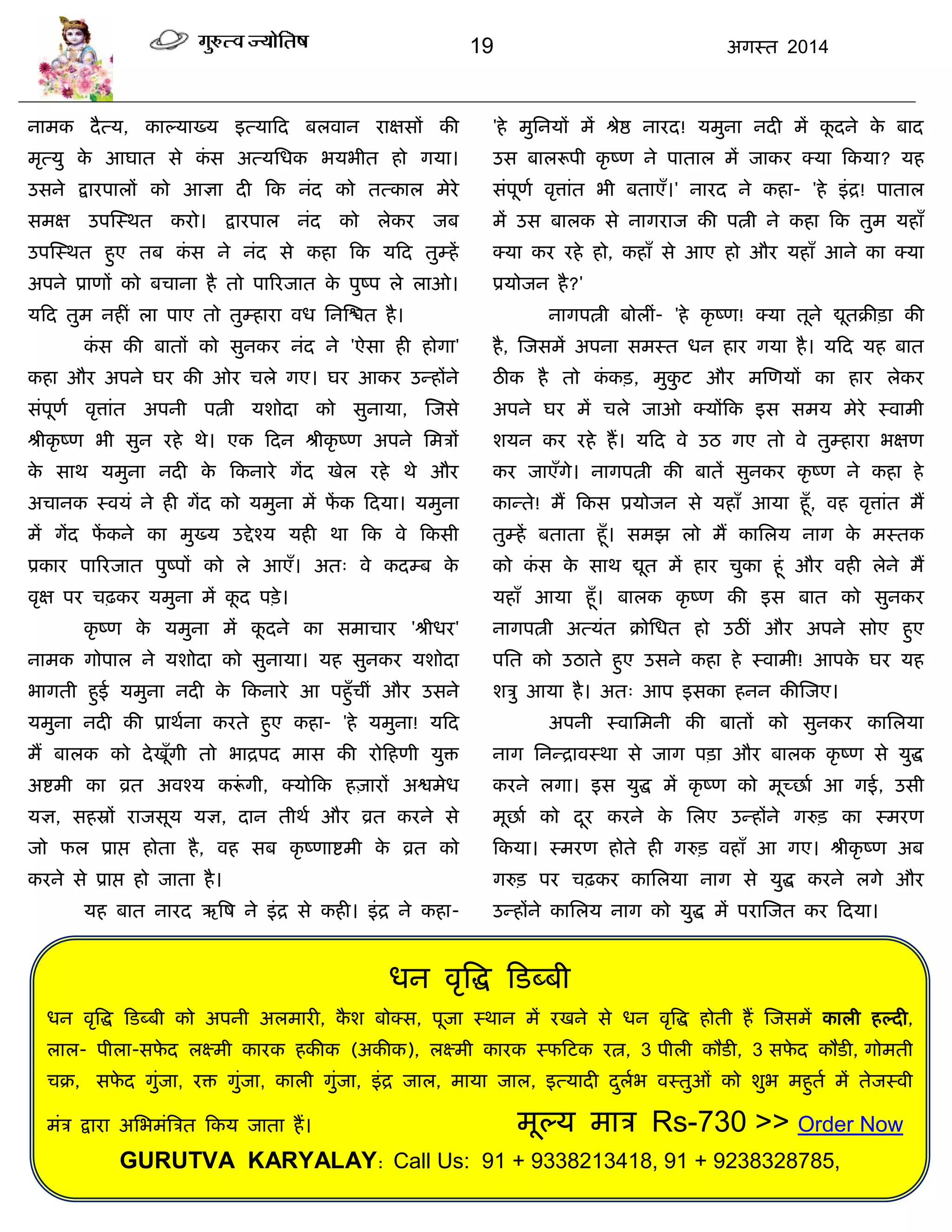 19 अगस्त 2014
धन वृत्रद्ध फडब्फी
धन वृत्रद्ध फडब्फी को अऩनी अरभायी, कै श फोक्स, ऩूजा स्थान भं यखने से धन वृत्रद्ध होती हं स्जसभं कारी हल्दी,
रार- ऩीरा-सपे द रक्ष्भी कायक हकीक (अकीक), रक्ष्भी कायक स्पफटक यत्न, 3 ऩीरी कौडी, 3 सपे द कौडी, गोभती
िक्र, सपे द गुॊजा, यि गुॊजा, कारी गुॊजा, इॊद्र जार, भामा जार, इत्मादी दुराब वस्तुओॊ को शुब भहुता भं तेजस्वी
भॊि द्राया असबभॊत्रित फकम जाता हं। भूल्म भाि Rs-730 >> Order Now
GURUTVA KARYALAY: Call Us: 91 + 9338213418, 91 + 9238328785,
नाभक दैत्म, काल्माख्म इत्माफद फरवान याऺसं की
भृत्मु के आघात से कॊ स अत्मसधक बमबीत हो गमा।
उसने द्रायऩारं को आऻा दी फक नॊद को तत्कार भेये
सभऺ उऩस्स्थत कयो। द्रायऩार नॊद को रेकय जफ
उऩस्स्थत हुए तफ कॊ स ने नॊद से कहा फक मफद तुम्हं
अऩने प्राणं को फिाना है तो ऩारयजात के ऩुष्ऩ रे राओ।
मफद तुभ नहीॊ रा ऩाए तो तुम्हाया वध सनस्द्ळत है।
कॊ स की फातं को सुनकय नॊद ने 'ऐसा ही होगा'
कहा औय अऩने घय की ओय िरे गए। घय आकय उन्हंने
सॊऩूणा वृत्ताॊत अऩनी ऩत्नी मशोदा को सुनामा, स्जसे
श्रीकृ ष्ण बी सुन यहे थे। एक फदन श्रीकृ ष्ण अऩने सभिं
के साथ मभुना नदी के फकनाये गंद खेर यहे थे औय
अिानक स्वमॊ ने ही गंद को मभुना भं पं क फदमा। मभुना
भं गंद पं कने का भुख्म उद्देश्म मही था फक वे फकसी
प्रकाय ऩारयजात ऩुष्ऩं को रे आएॉ। अत् वे कदम्फ के
वृऺ ऩय िढ़कय मभुना भं कू द ऩिे।
कृ ष्ण के मभुना भं कू दने का सभािाय 'श्रीधय'
नाभक गोऩार ने मशोदा को सुनामा। मह सुनकय मशोदा
बागती हुई मभुना नदी के फकनाये आ ऩहुॉिीॊ औय उसने
मभुना नदी की प्राथाना कयते हुए कहा- 'हे मभुना! मफद
भं फारक को देखूॉगी तो बाद्रऩद भास की योफहणी मुि
अद्शभी का व्रत अवश्म करूॊ गी, क्मोफक हज़ायं अद्वभेध
मऻ, सहस्रों याजसूम मऻ, दान तीथा औय व्रत कयने से
जो पर प्राद्ऱ होता है, वह सफ कृ ष्णाद्शभी के व्रत को
कयने से प्राद्ऱ हो जाता है।
मह फात नायद ऋत्रष ने इॊद्र से कही। इॊद्र ने कहा-
'हे भुसनमं भं श्रेद्ष नायद! मभुना नदी भं कू दने के फाद
उस फाररूऩी कृ ष्ण ने ऩातार भं जाकय क्मा फकमा? मह
सॊऩूणा वृत्ताॊत बी फताएॉ।' नायद ने कहा- 'हे इॊद्र! ऩातार
भं उस फारक से नागयाज की ऩत्नी ने कहा फक तुभ महाॉ
क्मा कय यहे हो, कहाॉ से आए हो औय महाॉ आने का क्मा
प्रमोजन है?'
नागऩत्नी फोरीॊ- 'हे कृ ष्ण! क्मा तूने द्यूतक्रीिा की
है, स्जसभं अऩना सभस्त धन हाय गमा है। मफद मह फात
ठीक है तो कॊ कि, भुकु ट औय भस्णमं का हाय रेकय
अऩने घय भं िरे जाओ क्मंफक इस सभम भेये स्वाभी
शमन कय यहे हं। मफद वे उठ गए तो वे तुम्हाया बऺण
कय जाएॉगे। नागऩत्नी की फातं सुनकय कृ ष्ण ने कहा हे
कान्ते! भं फकस प्रमोजन से महाॉ आमा हूॉ, वह वृत्ताॊत भं
तुम्हं फताता हूॉ। सभझ रो भं कासरम नाग के भस्तक
को कॊ स के साथ द्यूत भं हाय िुका हूॊ औय वही रेने भं
महाॉ आमा हूॉ। फारक कृ ष्ण की इस फात को सुनकय
नागऩत्नी अत्मॊत क्रोसधत हो उठीॊ औय अऩने सोए हुए
ऩसत को उठाते हुए उसने कहा हे स्वाभी! आऩके घय मह
शिु आमा है। अत् आऩ इसका हनन कीस्जए।
अऩनी स्वासभनी की फातं को सुनकय कासरमा
नाग सनन्द्रावस्था से जाग ऩिा औय फारक कृ ष्ण से मुद्ध
कयने रगा। इस मुद्ध भं कृ ष्ण को भूच्छाा आ गई, उसी
भूछाा को दूय कयने के सरए उन्हंने गरुि का स्भयण
फकमा। स्भयण होते ही गरुि वहाॉ आ गए। श्रीकृ ष्ण अफ
गरुि ऩय िढ़कय कासरमा नाग से मुद्ध कयने रगे औय
उन्हंने कासरम नाग को मुद्ध भं ऩयास्जत कय फदमा।
 