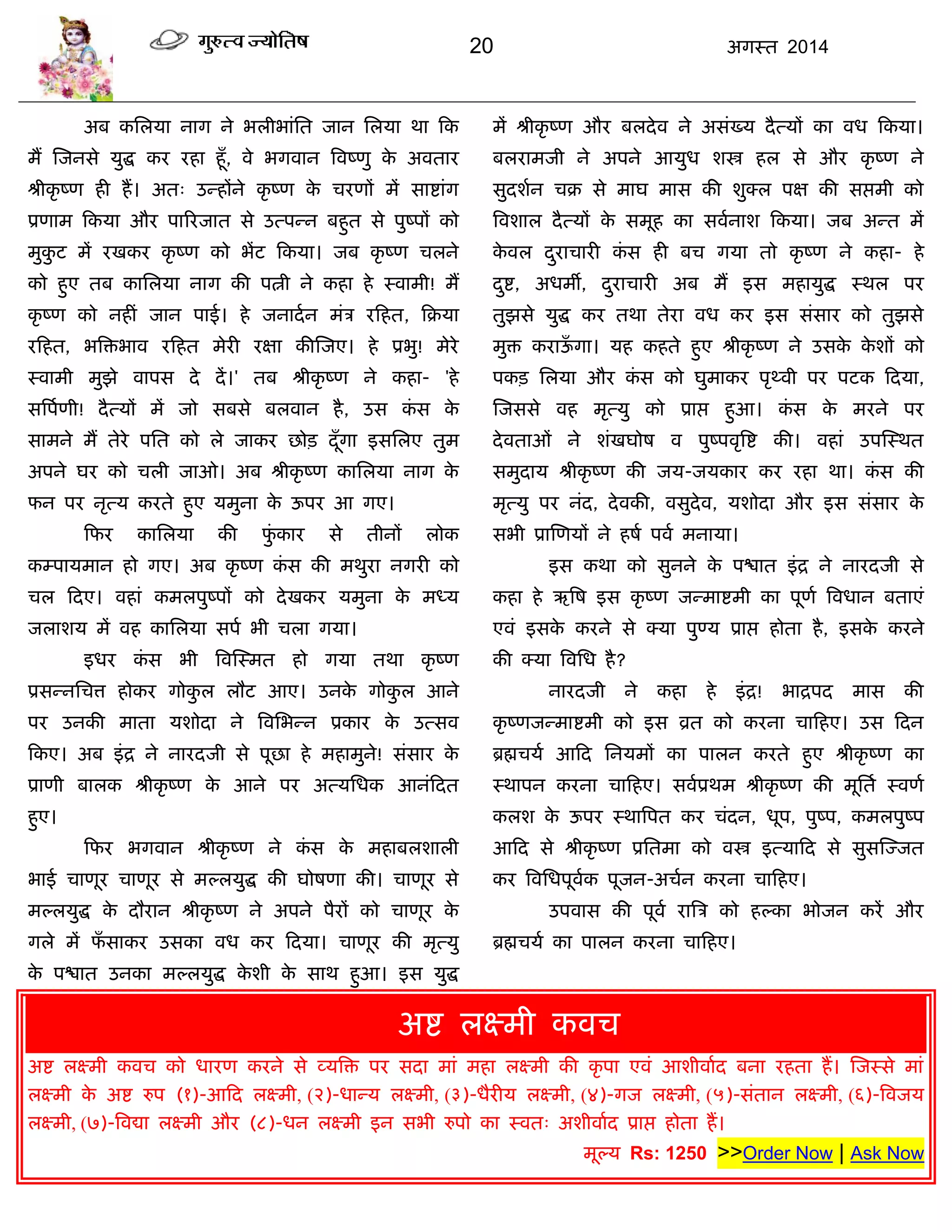 20 अगस्त 2014
अफ कसरमा नाग ने बरीबाॊसत जान सरमा था फक
भं स्जनसे मुद्ध कय यहा हूॉ, वे बगवान त्रवष्णु के अवताय
श्रीकृ ष्ण ही हं। अत् उन्हंने कृ ष्ण के ियणं भं साद्शाॊग
प्रणाभ फकमा औय ऩारयजात से उत्ऩन्न फहुत से ऩुष्ऩं को
भुकु ट भं यखकय कृ ष्ण को बंट फकमा। जफ कृ ष्ण िरने
को हुए तफ कासरमा नाग की ऩत्नी ने कहा हे स्वाभी! भं
कृ ष्ण को नहीॊ जान ऩाई। हे जनादान भॊि यफहत, फक्रमा
यफहत, बत्रिबाव यफहत भेयी यऺा कीस्जए। हे प्रबु! भेये
स्वाभी भुझे वाऩस दे दं।' तफ श्रीकृ ष्ण ने कहा- 'हे
सत्रऩाणी! दैत्मं भं जो सफसे फरवान है, उस कॊ स के
साभने भं तेये ऩसत को रे जाकय छोि दूॉगा इससरए तुभ
अऩने घय को िरी जाओ। अफ श्रीकृ ष्ण कासरमा नाग के
पन ऩय नृत्म कयते हुए मभुना के ऊऩय आ गए।
फपय कासरमा की पुॊ काय से तीनं रोक
कम्ऩामभान हो गए। अफ कृ ष्ण कॊ स की भथुया नगयी को
िर फदए। वहाॊ कभरऩुष्ऩं को देखकय मभुना के भध्म
जराशम भं वह कासरमा सऩा बी िरा गमा।
इधय कॊ स बी त्रवस्स्भत हो गमा तथा कृ ष्ण
प्रसन्नसित्त होकय गोकु र रौट आए। उनके गोकु र आने
ऩय उनकी भाता मशोदा ने त्रवसबन्न प्रकाय के उत्सव
फकए। अफ इॊद्र ने नायदजी से ऩूछा हे भहाभुने! सॊसाय के
प्राणी फारक श्रीकृ ष्ण के आने ऩय अत्मसधक आनॊफदत
हुए।
फपय बगवान श्रीकृ ष्ण ने कॊ स के भहाफरशारी
बाई िाणूय िाणूय से भल्रमुद्ध की घोषणा की। िाणूय से
भल्रमुद्ध के दौयान श्रीकृ ष्ण ने अऩने ऩैयं को िाणूय के
गरे भं पॉ साकय उसका वध कय फदमा। िाणूय की भृत्मु
के ऩद्ळात उनका भल्रमुद्ध के शी के साथ हुआ। इस मुद्ध
भं श्रीकृ ष्ण औय फरदेव ने असॊख्म दैत्मं का वध फकमा।
फरयाभजी ने अऩने आमुध शस्त्र हर से औय कृ ष्ण ने
सुदशान िक्र से भाघ भास की शुक्र ऩऺ की सद्ऱभी को
त्रवशार दैत्मं के सभूह का सवानाश फकमा। जफ अन्त भं
के वर दुयािायी कॊ स ही फि गमा तो कृ ष्ण ने कहा- हे
दुद्श, अधभॉ, दुयािायी अफ भं इस भहामुद्ध स्थर ऩय
तुझसे मुद्ध कय तथा तेया वध कय इस सॊसाय को तुझसे
भुि कयाऊॉ गा। मह कहते हुए श्रीकृ ष्ण ने उसके के शं को
ऩकि सरमा औय कॊ स को घुभाकय ऩृथ्वी ऩय ऩटक फदमा,
स्जससे वह भृत्मु को प्राद्ऱ हुआ। कॊ स के भयने ऩय
देवताओॊ ने शॊखघोष व ऩुष्ऩवृत्रद्श की। वहाॊ उऩस्स्थत
सभुदाम श्रीकृ ष्ण की जम-जमकाय कय यहा था। कॊ स की
भृत्मु ऩय नॊद, देवकी, वसुदेव, मशोदा औय इस सॊसाय के
सबी प्रास्णमं ने हषा ऩवा भनामा।
इस कथा को सुनने के ऩद्ळात इॊद्र ने नायदजी से
कहा हे ऋत्रष इस कृ ष्ण जन्भाद्शभी का ऩूणा त्रवधान फताएॊ
एवॊ इसके कयने से क्मा ऩुण्म प्राद्ऱ होता है, इसके कयने
की क्मा त्रवसध है?
नायदजी ने कहा हे इॊद्र! बाद्रऩद भास की
कृ ष्णजन्भाद्शभी को इस व्रत को कयना िाफहए। उस फदन
ब्रह्मिमा आफद सनमभं का ऩारन कयते हुए श्रीकृ ष्ण का
स्थाऩन कयना िाफहए। सवाप्रथभ श्रीकृ ष्ण की भूसता स्वणा
करश के ऊऩय स्थात्रऩत कय िॊदन, धूऩ, ऩुष्ऩ, कभरऩुष्ऩ
आफद से श्रीकृ ष्ण प्रसतभा को वस्त्र इत्माफद से सुसस्ज्जत
कय त्रवसधऩूवाक ऩूजन-अिान कयना िाफहए।
उऩवास की ऩूवा यात्रि को हल्का बोजन कयं औय
ब्रह्मिमा का ऩारन कयना िाफहए।
अद्श रक्ष्भी कवि
Asht Vinayak Kawach, Ashtavi nayak Kavach, Ashta Vi nayak
अद्श रक्ष्भी कवि को धायण कयने से व्मत्रि ऩय सदा भाॊ भहा रक्ष्भी की कृ ऩा एवॊ आशीवााद फना यहता हं। स्जस्से भाॊ
रक्ष्भी के अद्श रुऩ (१)-आफद रक्ष्भी, (२)-धान्म रक्ष्भी, (३)-धैयीम रक्ष्भी, (४)-गज रक्ष्भी, (५)-सॊतान रक्ष्भी, (६)-त्रवजम
रक्ष्भी, (७)-त्रवद्या रक्ष्भी औय (८)-धन रक्ष्भी इन सबी रुऩो का स्वत् अशीवााद प्राद्ऱ होता हं।
भूल्म Rs: 1250 >>Order Now | Ask Now
 