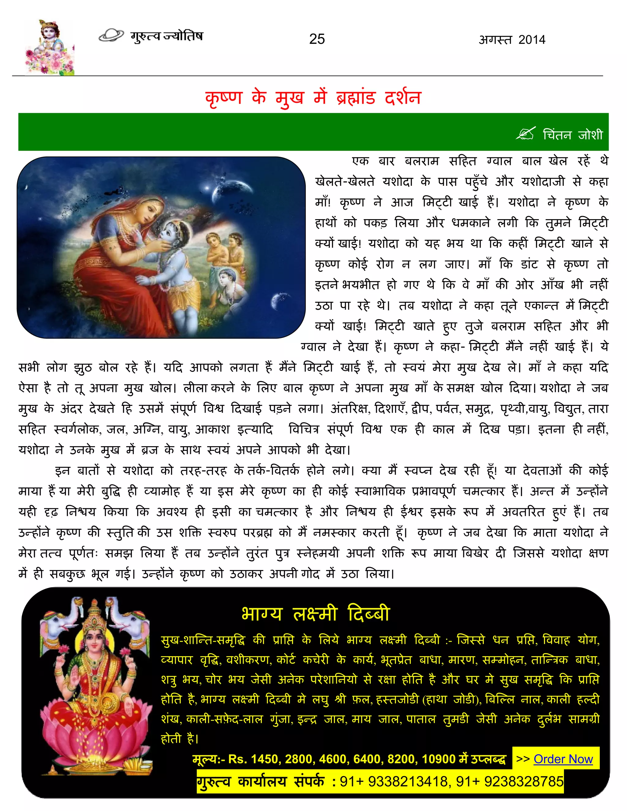 25 अगस्त 2014
बाग्म रक्ष्भी फदब्फी
सुख-शास्न्त-सभृत्रद्ध की प्रासद्ऱ के सरमे बाग्म रक्ष्भी फदब्फी :- स्जस्से धन प्रसद्ऱ, त्रववाह मोग,
व्माऩाय वृत्रद्ध, वशीकयण, कोटा किेयी के कामा, बूतप्रेत फाधा, भायण, सम्भोहन, तास्न्िक फाधा,
शिु बम, िोय बम जेसी अनेक ऩयेशासनमो से यऺा होसत है औय घय भे सुख सभृत्रद्ध फक प्रासद्ऱ
होसत है, बाग्म रक्ष्भी फदब्फी भे रघु श्री फ़र, हस्तजोडी (हाथा जोडी), त्रफस्ल्र नार, कारी हल्दी
शॊख, कारी-सफ़े द-रार गुॊजा, इन्द्र जार, भाम जार, ऩातार तुभडी जेसी अनेक दुराब साभग्री
होती है।
भूल्म:- Rs. 1450, 2800, 4600, 6400, 8200, 10900 भं उप्रब्द्ध >> Order Now .
गुरुत्व कामाारम सॊऩका : 91+ 9338213418, 91+ 9238328785
c
कृ ष्ण के भुख भं ब्रह्माॊड दशान
 सिॊतन जोशी
एक फाय फरयाभ सफहत ग्वार फार खेर यहं थे
खेरते-खेरते मशोदा के ऩास ऩहुॉिे औय मशोदाजी से कहा
भाॉ! कृ ष्ण ने आज सभट्टी खाई हं। मशोदा ने कृ ष्ण के
हाथं को ऩकि सरमा औय धभकाने रगी फक तुभने सभट्टी
क्मं खाई! मशोदा को मह बम था फक कहीॊ सभट्टी खाने से
कृ ष्ण कोई योग न रग जाए। भाॉ फक डाॊट से कृ ष्ण तो
इतने बमबीत हो गए थे फक वे भाॉ की ओय आॉख बी नहीॊ
उठा ऩा यहे थे। तफ मशोदा ने कहा तूने एकान्त भं सभट्टी
क्मं खाई! सभट्टी खाते हुए तुजे फरयाभ सफहत औय बी
ग्वार ने देखा हं। कृ ष्ण ने कहा- सभट्टी भंने नहीॊ खाई हं। मे
सबी रोग झुठ फोर यहे हं। मफद आऩको रगता हं भंने सभट्टी खाई हं, तो स्वमॊ भेया भुख देख रे। भाॉ ने कहा मफद
ऐसा है तो तू अऩना भुख खोर। रीरा कयने के सरए फार कृ ष्ण ने अऩना भुख भाॉ के सभऺ खोर फदमा। मशोदा ने जफ
भुख के अॊदय देखते फह उसभं सॊऩूणा त्रवद्व फदखाई ऩिने रगा। अॊतरयऺ, फदशाएॉ, द्रीऩ, ऩवात, सभुद्र, ऩृथ्वी,वामु, त्रवद्युत, ताया
सफहत स्वगारोक, जर, अस्ग्न, वामु, आकाश इत्माफद त्रवसिि सॊऩूणा त्रवद्व एक ही कार भं फदख ऩिा। इतना ही नहीॊ,
मशोदा ने उनके भुख भं ब्रज के साथ स्वमॊ अऩने आऩको बी देखा।
इन फातं से मशोदा को तयह-तयह के तका -त्रवतका होने रगे। क्मा भं स्वप्न देख यही हूॉ! मा देवताओॊ की कोई
भामा हं मा भेयी फुत्रद्ध ही व्माभोह हं मा इस भेये कृ ष्ण का ही कोई स्वाबात्रवक प्रबावऩूणा िभत्काय हं। अन्त भं उन्हंने
मही दृढ़ सनद्ळम फकमा फक अवश्म ही इसी का िभत्काय है औय सनद्ळम ही ईद्वय इसके रूऩ भं अवतरयत हुएॊ हं। तफ
उन्हंने कृ ष्ण की स्तुसत की उस शत्रि स्वरुऩ ऩयब्रह्म को भं नभस्काय कयती हूॉ। कृ ष्ण ने जफ देखा फक भाता मशोदा ने
भेया तत्व ऩूणात् सभझ सरमा हं तफ उन्हंने तुयॊत ऩुि स्नेहभमी अऩनी शत्रि रूऩ भामा त्रफखेय दी स्जससे मशोदा ऺण
भं ही सफकु छ बूर गई। उन्हंने कृ ष्ण को उठाकय अऩनी गोद भं उठा सरमा।
 