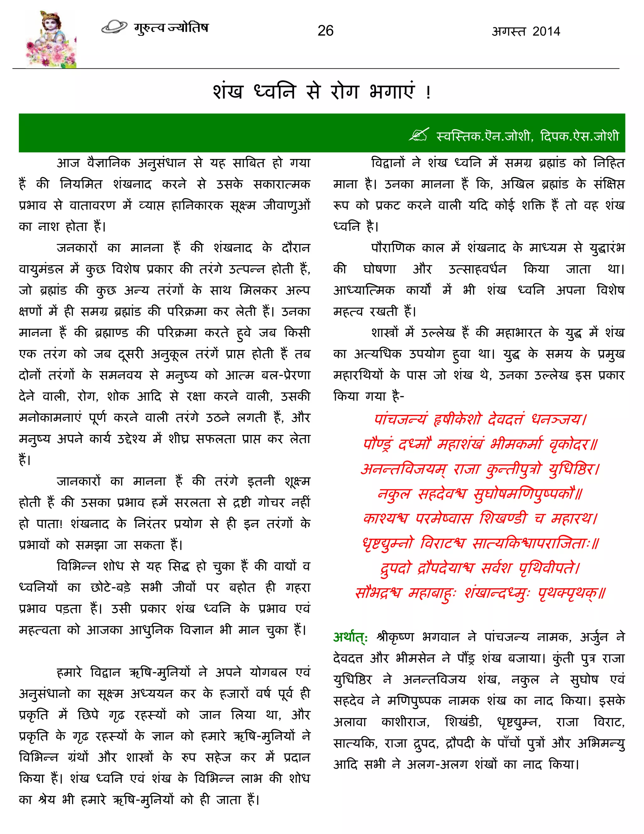 26 अगस्त 2014
शॊख ध्वसन से योग बगाएॊ !
 स्वस्स्तक.ऎन.जोशी, फदऩक.ऐस.जोशी
आज वैऻासनक अनुसॊधान से मह सात्रफत हो गमा
हं की सनमसभत शॊखनाद कयने से उसके सकायात्भक
प्रबाव से वातावयण भं व्माद्ऱ हासनकायक सूक्ष्भ जीवाणुओॊ
का नाश होता हं।
जनकायं का भानना हं की शॊखनाद के दौयान
वामुभॊडर भं कु छ त्रवशेष प्रकाय की तयॊगे उत्ऩन्न होती हं,
जो ब्रह्माॊड की कु छ अन्म तयॊगं के साथ सभरकय अल्ऩ
ऺणं भं ही सभग्र ब्रह्माॊड की ऩरयक्रभा कय रेती हं। उनका
भानना हं की ब्रह्माण्ड की ऩरयक्रभा कयते हुवे जफ फकसी
एक तयॊग को जफ दूसयी अनुकू र तयॊगं प्राद्ऱ होती हं तफ
दोनं तयॊगं के सभनवम से भनुष्म को आत्भ फर-प्रेयणा
देने वारी, योग, शोक आफद से यऺा कयने वारी, उसकी
भनोकाभनाएॊ ऩूणा कयने वारी तयॊगे उठने रगती हं, औय
भनुष्म अऩने कामा उद्देश्म भं शीघ्र सपरता प्राद्ऱ कय रेता
हं।
जानकायं का भानना हं की तयॊगे इतनी शूक्ष्भ
होती हं की उसका प्रबाव हभं सयरता से द्रद्शी गोिय नहीॊ
हो ऩाता! शॊखनाद के सनयॊतय प्रमोग से ही इन तयॊगं के
प्रबावं को सभझा जा सकता हं।
त्रवसबन्न शोध से मह ससद्ध हो िुका हं की वाद्यं व
ध्वसनमं का छोटे-फिे सबी जीवं ऩय फहोत ही गहया
प्रबाव ऩिता हं। उसी प्रकाय शॊख ध्वसन के प्रबाव एवॊ
भहत्वता को आजका आधुसनक त्रवऻान बी भान िुका हं।
हभाये त्रवद्रान ऋत्रष-भुसनमं ने अऩने मोगफर एवॊ
अनुसॊधानो का सूक्ष्भ अध्ममन कय के हजायं वषा ऩूवा ही
प्रकृ सत भं सछऩे गृढ़ यहस्मं को जान सरमा था, औय
प्रकृ सत के गृढ़ यहस्मं के ऻान को हभाये ऋत्रष-भुसनमं ने
त्रवसबन्न ग्रॊथं औय शास्त्रं के रुऩ सहेज कय भं प्रदान
फकमा हं। शॊख ध्वसन एवॊ शॊख के त्रवसबन्न राब की शोध
का श्रेम बी हभाये ऋत्रष-भुसनमं को ही जाता हं।
त्रवद्रानं ने शॊख ध्वसन भं सभग्र ब्रह्माॊड को सनफहत
भाना है। उनका भानना हं फक, अस्खर ब्रह्माॊड के सॊस्ऺद्ऱ
रूऩ को प्रकट कयने वारी मफद कोई शत्रि हं तो वह शॊख
ध्वसन है।
ऩौयास्णक कार भं शॊखनाद के भाध्मभ से मुद्धायॊब
की घोषणा औय उत्साहवधान फकमा जाता था।
आध्मास्त्भक कामं भं बी शॊख ध्वसन अऩना त्रवशेष
भहत्व यखती हं।
शास्त्रं भं उल्रेख हं की भहाबायत के मुद्ध भं शॊख
का अत्मसधक उऩमोग हुवा था। मुद्ध के सभम के प्रभुख
भहायसथमं के ऩास जो शॊख थे, उनका उल्रेख इस प्रकाय
फकमा गमा है-
ऩाॊिजन्मॊ रृषीके शो देवदत्तॊ धनञ्जम।
ऩौण्रॊ दध्भौ भहाशॊखॊ बीभकभाा वृकोदय॥
अनन्तत्रवजमभ् याजा कु न्तीऩुिो मुसधत्रद्षय।
नकु र सहदेवद्ळ सुघोषभस्णऩुष्ऩकौ॥
काश्मद्ळ ऩयभेष्वास सशखण्डी ि भहायथ।
धृद्शद्युम्नो त्रवयाटद्ळ सात्मफकद्ळाऩयास्जता्॥
द्रुऩदो द्रौऩदेमाद्ळ सवाश ऩृसथवीऩते।
सौबद्रद्ळ भहाफाहु् शॊखान्दध्भु् ऩृथक्ऩृथक्॥
अथाात ्: श्रीकृ ष्ण बगवान ने ऩाॊिजन्म नाभक, अजुान ने
देवदत्त औय बीभसेन ने ऩंर शॊख फजामा। कुॊ ती ऩुि याजा
मुसधत्रद्षय ने अनन्तत्रवजम शॊख, नकु र ने सुघोष एवॊ
सहदेव ने भस्णऩुष्ऩक नाभक शॊख का नाद फकमा। इसके
अरावा काशीयाज, सशखॊडी, धृद्शद्युम्न, याजा त्रवयाट,
सात्मफक, याजा द्रुऩद, द्रौऩदी के ऩाॉिं ऩुिं औय असबभन्मु
आफद सबी ने अरग-अरग शॊखं का नाद फकमा।
 