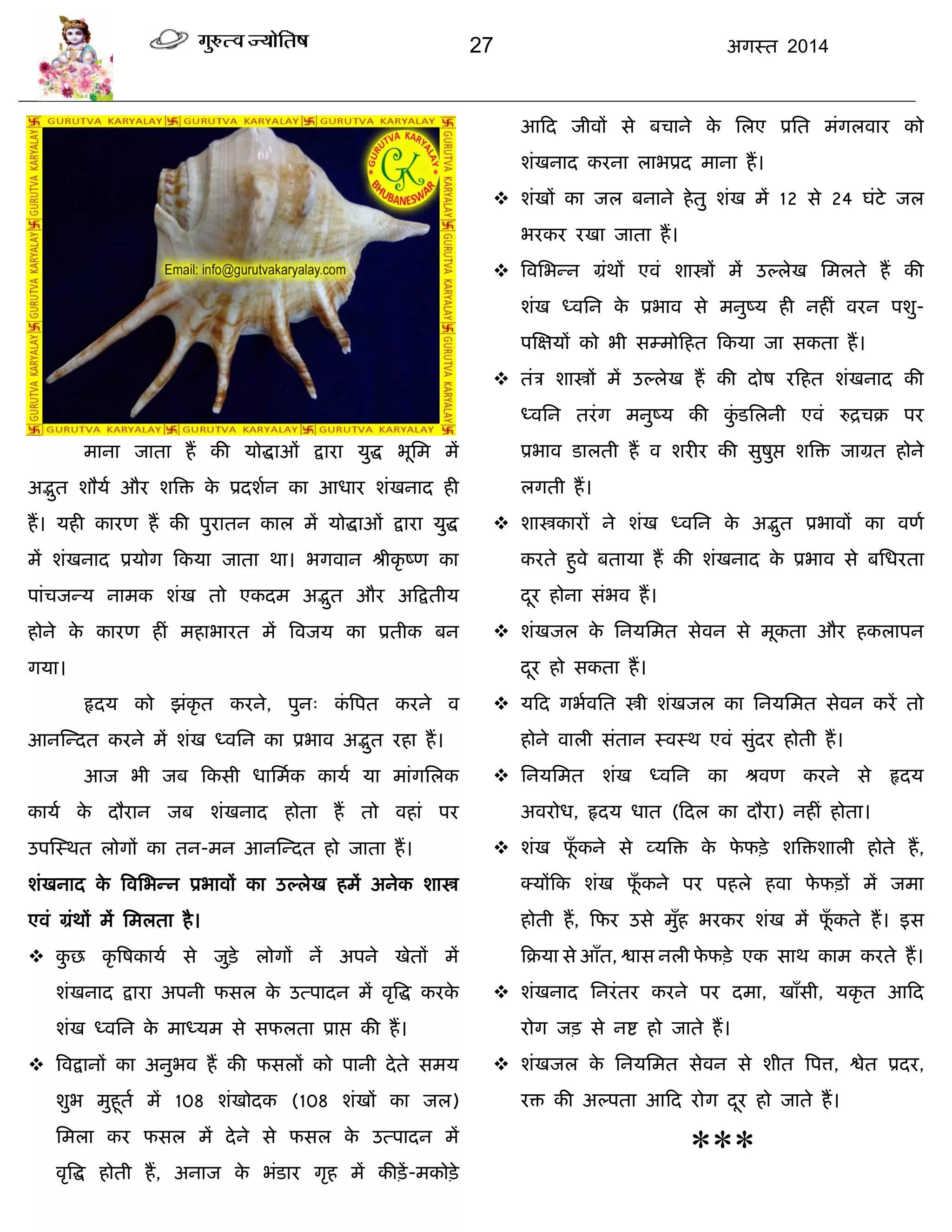 27 अगस्त 2014
भाना जाता हं की मोद्धाओॊ द्राया मुद्ध बूसभ भं
अद्भुत शौमा औय शत्रि के प्रदशान का आधाय शॊखनाद ही
हं। मही कायण हं की ऩुयातन कार भं मोद्धाओॊ द्राया मुद्ध
भं शॊखनाद प्रमोग फकमा जाता था। बगवान श्रीकृ ष्ण का
ऩाॊिजन्म नाभक शॊख तो एकदभ अद्भुत औय अफद्रतीम
होने के कायण हीॊ भहाबायत भं त्रवजम का प्रतीक फन
गमा।
रृदम को झॊकृ त कयने, ऩुन् कॊ त्रऩत कयने व
आनस्न्दत कयने भं शॊख ध्वसन का प्रबाव अद्भुत यहा हं।
आज बी जफ फकसी धासभाक कामा मा भाॊगसरक
कामा के दौयान जफ शॊखनाद होता हं तो वहाॊ ऩय
उऩस्स्थत रोगं का तन-भन आनस्न्दत हो जाता हं।
शॊखनाद के त्रवसबन्न प्रबावं का उल्रेख हभं अनेक शास्त्र
एवॊ ग्रॊथं भं सभरता है।
 कु छ कृ त्रषकामा से जुिे रोगं नं अऩने खेतं भं
शॊखनाद द्राया अऩनी पसर के उत्ऩादन भं वृत्रद्ध कयके
शॊख ध्वसन के भाध्मभ से सपरता प्राद्ऱ की हं।
 त्रवद्रानं का अनुबव हं की पसरं को ऩानी देते सभम
शुब भुहूता भं 108 शॊखोदक (108 शॊखं का जर)
सभरा कय पसर भं देने से पसर के उत्ऩादन भं
वृत्रद्ध होती हं, अनाज के बॊडाय गृह भं कीिं-भकोिे
आफद जीवं से फिाने के सरए प्रसत भॊगरवाय को
शॊखनाद कयना राबप्रद भाना हं।
 शॊखं का जर फनाने हेतु शॊख भं 12 से 24 घॊटे जर
बयकय यखा जाता हं।
 त्रवसबन्न ग्रॊथं एवॊ शास्त्रं भं उल्रेख सभरते हं की
शॊख ध्वसन के प्रबाव से भनुष्म ही नहीॊ वयन ऩशु-
ऩस्ऺमं को बी सम्भोफहत फकमा जा सकता हं।
 तॊि शास्त्रं भं उल्रेख हं की दोष यफहत शॊखनाद की
ध्वसन तयॊग भनुष्म की कुॊ डसरनी एवॊ रुद्रिक्र ऩय
प्रबाव डारती हं व शयीय की सुषुद्ऱ शत्रि जाग्रत होने
रगती हं।
 शास्त्रकायं ने शॊख ध्वसन के अद्भुत प्रबावं का वणा
कयते हुवे फतामा हं की शॊखनाद के प्रबाव से फसधयता
दूय होना सॊबव हं।
 शॊखजर के सनमसभत सेवन से भूकता औय हकराऩन
दूय हो सकता हं।
 मफद गबावसत स्त्री शॊखजर का सनमसभत सेवन कयं तो
होने वारी सॊतान स्वस्थ एवॊ सुॊदय होती हं।
 सनमसभत शॊख ध्वसन का श्रवण कयने से रृदम
अवयोध, रृदम धात (फदर का दौया) नहीॊ होता।
 शॊख पूॉ कने से व्मत्रि के पे पिे शत्रिशारी होते हं,
क्मंफक शॊख पूॉ कने ऩय ऩहरे हवा पे पिं भं जभा
होती हं, फपय उसे भुॉह बयकय शॊख भं पूॉ कते हं। इस
फक्रमा से आॉत, द्वास नरी पे पिे एक साथ काभ कयते हं।
 शॊखनाद सनयॊतय कयने ऩय दभा, खाॉसी, मकृ त आफद
योग जि से नद्श हो जाते हं।
 शॊखजर के सनमसभत सेवन से शीत त्रऩत्त, द्वेत प्रदय,
यि की अल्ऩता आफद योग दूय हो जाते हं।
***
 