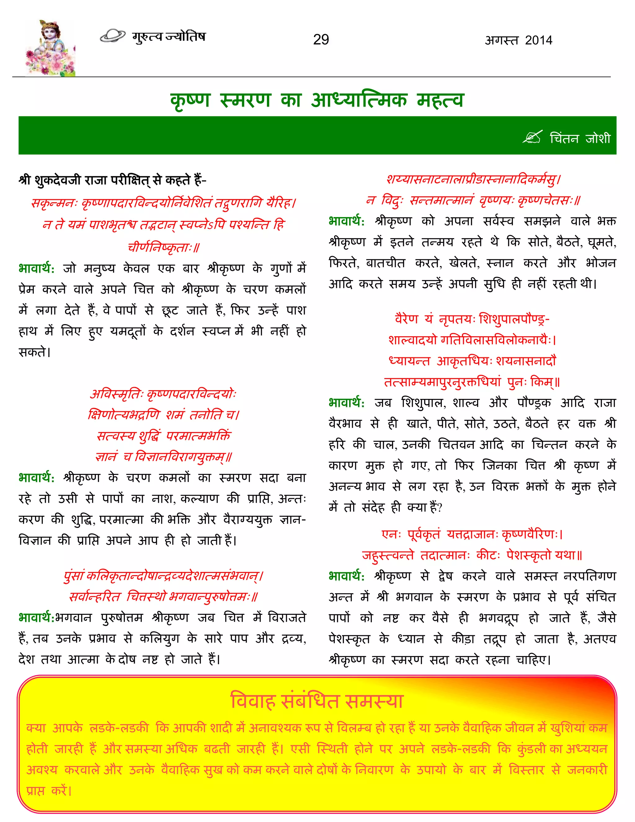 29 अगस्त 2014
कृ ष्ण स्भयण का आध्मास्त्भक भहत्व
 सिॊतन जोशी
श्री शुकदेवजी याजा ऩयीस्ऺत ्से कहते हं-
सकृ न्भन् कृ ष्णाऩदायत्रवन्दमोसनावेसशतॊ तद्गुणयासग मैरयह।
न ते मभॊ ऩाशबृतद्ळ तद्भटान्स्वप्नेऽत्रऩ ऩश्मस्न्त फह
िीणासनष्कृ ता्॥
बावाथा: जो भनुष्म के वर एक फाय श्रीकृ ष्ण के गुणं भं
प्रेभ कयने वारे अऩने सित्त को श्रीकृ ष्ण के ियण कभरं
भं रगा देते हं, वे ऩाऩं से छू ट जाते हं, फपय उन्हं ऩाश
हाथ भं सरए हुए मभदूतं के दशान स्वप्न भं बी नहीॊ हो
सकते।
अत्रवस्भृसत् कृ ष्णऩदायत्रवन्दमो्
स्ऺणोत्मबद्रस्ण शभॊ तनोसत ि।
सत्वस्म शुत्रद्धॊ ऩयभात्भबत्रिॊ
ऻानॊ ि त्रवऻानत्रवयागमुिभ्॥
बावाथा: श्रीकृ ष्ण के ियण कभरं का स्भयण सदा फना
यहे तो उसी से ऩाऩं का नाश, कल्माण की प्रासद्ऱ, अन्त्
कयण की शुत्रद्ध, ऩयभात्भा की बत्रि औय वैयाग्ममुि ऻान-
त्रवऻान की प्रासद्ऱ अऩने आऩ ही हो जाती हं।
ऩुॊसाॊ कसरकृ तान्दोषान्द्रव्मदेशात्भसॊबवान्।
सवाान्हरयत सित्तस्थो बगवान्ऩुरुषोत्तभ्॥
बावाथा:बगवान ऩुरुषोत्तभ श्रीकृ ष्ण जफ सित्त भं त्रवयाजते
हं, तफ उनके प्रबाव से कसरमुग के साये ऩाऩ औय द्रव्म,
देश तथा आत्भा के दोष नद्श हो जाते हं।
शय्मासनाटनाराप्रीडास्नानाफदकभासु।
न त्रवदु् सन्तभात्भानॊ वृष्णम् कृ ष्णिेतस्॥
बावाथा: श्रीकृ ष्ण को अऩना सवास्व सभझने वारे बि
श्रीकृ ष्ण भं इतने तन्भम यहते थे फक सोते, फैठते, घूभते,
फपयते, फातिीत कयते, खेरते, स्नान कयते औय बोजन
आफद कयते सभम उन्हं अऩनी सुसध ही नहीॊ यहती थी।
वैयेण मॊ नृऩतम् सशशुऩारऩौण्र-
शाल्वादमो गसतत्रवरासत्रवरोकनाद्यै्।
ध्मामन्त आकृ तसधम् शमनासनादौ
तत्साम्मभाऩुयनुयिसधमाॊ ऩुन् फकभ ्॥
बावाथा: जफ सशशुऩार, शाल्व औय ऩौण्रक आफद याजा
वैयबाव से ही खाते, ऩीते, सोते, उठते, फैठते हय वि श्री
हरय की िार, उनकी सितवन आफद का सिन्तन कयने के
कायण भुि हो गए, तो फपय स्जनका सित्त श्री कृ ष्ण भं
अनन्म बाव से रग यहा है, उन त्रवयि बिं के भुि होने
भं तो सॊदेह ही क्मा हं?
एन् ऩूवाकृ तॊ मत्तद्राजान् कृ ष्णवैरयण्।
जहुस्त्वन्ते तदात्भान् कीट् ऩेशस्कृ तो मथा॥
बावाथा: श्रीकृ ष्ण से द्रेष कयने वारे सभस्त नयऩसतगण
अन्त भं श्री बगवान के स्भयण के प्रबाव से ऩूवा सॊसित
ऩाऩं को नद्श कय वैसे ही बगवद्रूऩ हो जाते हं, जैसे
ऩेशस्कृ त के ध्मान से कीिा तद्रूऩ हो जाता है, अतएव
श्रीकृ ष्ण का स्भयण सदा कयते यहना िाफहए।
त्रववाह सॊफॊसधत सभस्मा
क्मा आऩके रडके -रडकी फक आऩकी शादी भं अनावश्मक रूऩ से त्रवरम्फ हो यहा हं मा उनके वैवाफहक जीवन भं खुसशमाॊ कभ
होती जायही हं औय सभस्मा असधक फढती जायही हं। एसी स्स्थती होने ऩय अऩने रडके -रडकी फक कुॊ डरी का अध्ममन
अवश्म कयवारे औय उनके वैवाफहक सुख को कभ कयने वारे दोषं के सनवायण के उऩामो के फाय भं त्रवस्ताय से जनकायी
प्राद्ऱ कयं।
 