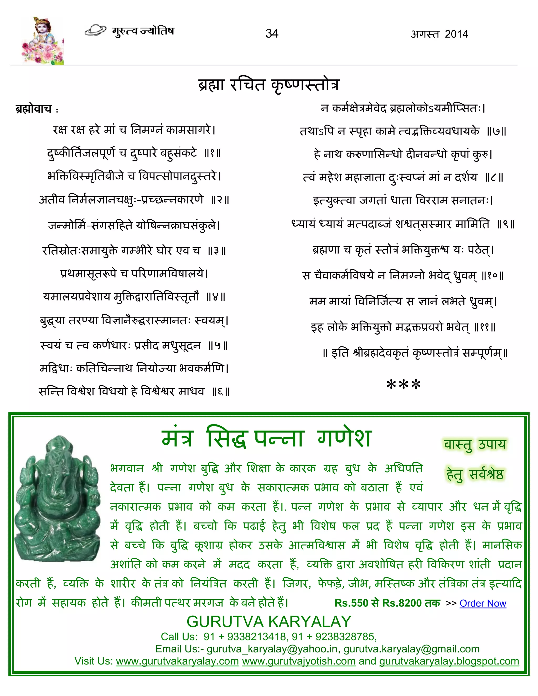 34 अगस्त 2014
ब्रह्मा यसित कृ ष्णस्तोि
ब्रह्मोवाि :
यऺ यऺ हये भाॊ ि सनभग्नॊ काभसागये।
दुष्कीसताजरऩूणे ि दुष्ऩाये फहुसॊकटे ॥१॥
बत्रित्रवस्भृसतफीजे ि त्रवऩत्सोऩानदुस्तये।
अतीव सनभारऻानिऺु्-प्रच्छन्नकायणे ॥२॥
जन्भोसभा-सॊगसफहते मोत्रषन्नक्राघसॊकु रे।
यसतस्रोोत्सभामुिे गम्बीये घोय एव ि ॥३॥
प्रथभासृतरूऩे ि ऩरयणाभत्रवषारमे।
मभारमप्रवेशाम भुत्रिद्रायासतत्रवस्तृतौ ॥४॥
फुद्ध्मा तयण्मा त्रवऻानैरुद्धयास्भानत् स्वमभ ्।
स्वमॊ ि त्व कणाधाय् प्रसीद भधुसूदन ॥५॥
भफद्रधा् कसतसिन्नाथ सनमोज्मा बवकभास्ण।
सस्न्त त्रवद्वेश त्रवधमो हे त्रवद्वेद्वय भाधव ॥६॥
न कभाऺेिभेवेद ब्रह्मरोकोऽमभीस्प्सत्।
तथाऽत्रऩ न स्ऩृहा काभे त्वद्भत्रिव्मवधामके ॥७॥
हे नाथ करुणाससन्धो दीनफन्धो कृ ऩाॊ कु रु।
त्वॊ भहेश भहाऻाता दु्स्वप्नॊ भाॊ न दशाम ॥८॥
इत्मुक्त्वा जगताॊ धाता त्रवययाभ सनातन्।
ध्मामॊ ध्मामॊ भत्ऩदाब्जॊ शद्वत ्सस्भाय भासभसत ॥९॥
ब्रह्मणा ि कृ तॊ स्तोिॊ बत्रिमुिद्ळ म् ऩठेत ्।
स िैवाकभात्रवषमे न सनभग्नो बवेद् ध्रुवभ ् ॥१०॥
भभ भामाॊ त्रवसनस्जात्म स ऻानॊ रबते ध्रुवभ ्।
इह रोके बत्रिमुिो भद्भिप्रवयो बवेत ् ॥११॥
॥ इसत श्रीब्रह्मदेवकृ तॊ कृ ष्णस्तोिॊ सम्ऩूणाभ ्॥
***
भॊि ससद्ध ऩन्ना गणेश
बगवान श्री गणेश फुत्रद्ध औय सशऺा के कायक ग्रह फुध के असधऩसत
देवता हं। ऩन्ना गणेश फुध के सकायात्भक प्रबाव को फठाता हं एवॊ
नकायात्भक प्रबाव को कभ कयता हं।. ऩन्न गणेश के प्रबाव से व्माऩाय औय धन भं वृत्रद्ध
भं वृत्रद्ध होती हं। फच्िो फक ऩढाई हेतु बी त्रवशेष पर प्रद हं ऩन्ना गणेश इस के प्रबाव
से फच्िे फक फुत्रद्ध कू शाग्र होकय उसके आत्भत्रवद्वास भं बी त्रवशेष वृत्रद्ध होती हं। भानससक
अशाॊसत को कभ कयने भं भदद कयता हं, व्मत्रि द्राया अवशोत्रषत हयी त्रवफकयण शाॊती प्रदान
कयती हं, व्मत्रि के शायीय के तॊि को सनमॊत्रित कयती हं। स्जगय, पे पिे, जीब, भस्स्तष्क औय तॊत्रिका तॊि इत्माफद
योग भं सहामक होते हं। कीभती ऩत्थय भयगज के फने होते हं। Rs.550 से Rs.8200 तक >> Order Now
GURUTVA KARYALAY
Call Us: 91 + 9338213418, 91 + 9238328785,
Email Us:- gurutva_karyalay@yahoo.in, gurutva.karyalay@gmail.com
Visit Us: www.gurutvakaryalay.com www.gurutvajyotish.com and gurutvakaryalay.blogspot.com
वास्तु उऩाम
हेतु सवाश्रेद्ष
 