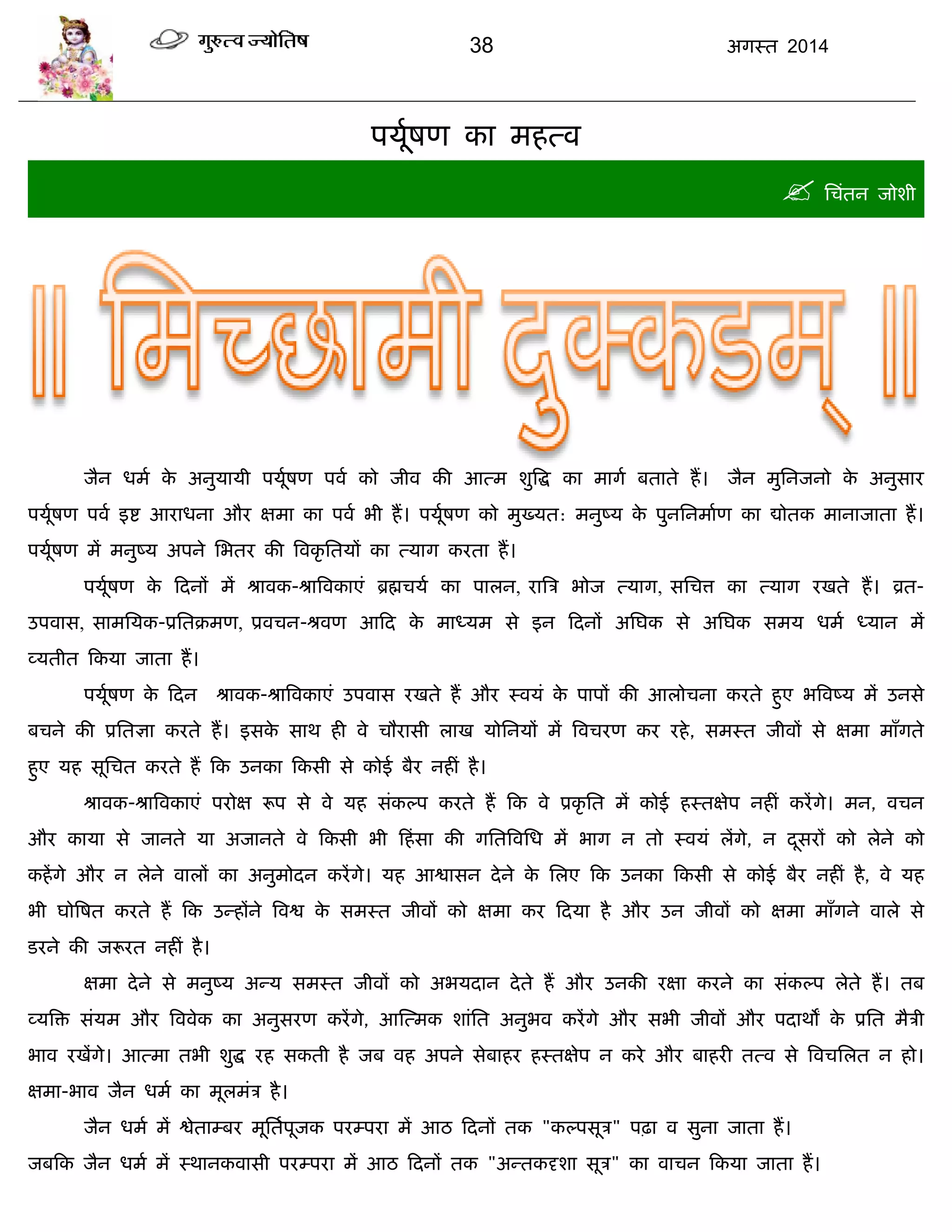 38 अगस्त 2014
ऩमूाषण का भहत्व
 सिॊतन जोशी
जैन धभा के अनुमामी ऩमूाषण ऩवा को जीव की आत्भ शुत्रद्ध का भागा फताते हं। जैन भुसनजनो के अनुसाय
ऩमूाषण ऩवा इद्श आयाधना औय ऺभा का ऩवा बी हं। ऩमूाषण को भुख्मत: भनुष्म के ऩुनसनभााण का द्योतक भानाजाता हं।
ऩमूाषण भं भनुष्म अऩने सबतय की त्रवकृ सतमं का त्माग कयता हं।
ऩमूाषण के फदनं भं श्रावक-श्रात्रवकाएॊ ब्रह्मिमा का ऩारन, यात्रि बोज त्माग, ससित्त का त्माग यखते हं। व्रत-
उऩवास, साभसमक-प्रसतक्रभण, प्रविन-श्रवण आफद के भाध्मभ से इन फदनं असघक से असघक सभम धभा ध्मान भं
व्मतीत फकमा जाता हं।
ऩमूाषण के फदन श्रावक-श्रात्रवकाएॊ उऩवास यखते हं औय स्वमॊ के ऩाऩं की आरोिना कयते हुए बत्रवष्म भं उनसे
फिने की प्रसतऻा कयते हं। इसके साथ ही वे िौयासी राख मोसनमं भं त्रवियण कय यहे, सभस्त जीवं से ऺभा भाॉगते
हुए मह सूसित कयते हं फक उनका फकसी से कोई फैय नहीॊ है।
श्रावक-श्रात्रवकाएॊ ऩयोऺ रूऩ से वे मह सॊकल्ऩ कयते हं फक वे प्रकृ सत भं कोई हस्तऺेऩ नहीॊ कयंगे। भन, विन
औय कामा से जानते मा अजानते वे फकसी बी फहॊसा की गसतत्रवसध भं बाग न तो स्वमॊ रंगे, न दूसयं को रेने को
कहंगे औय न रेने वारं का अनुभोदन कयंगे। मह आद्वासन देने के सरए फक उनका फकसी से कोई फैय नहीॊ है, वे मह
बी घोत्रषत कयते हं फक उन्हंने त्रवद्व के सभस्त जीवं को ऺभा कय फदमा है औय उन जीवं को ऺभा भाॉगने वारे से
डयने की जरूयत नहीॊ है।
ऺभा देने से भनुष्म अन्म सभस्त जीवं को अबमदान देते हं औय उनकी यऺा कयने का सॊकल्ऩ रेते हं। तफ
व्मत्रि सॊमभ औय त्रववेक का अनुसयण कयंगे, आस्त्भक शाॊसत अनुबव कयंगे औय सबी जीवं औय ऩदाथं के प्रसत भैिी
बाव यखंगे। आत्भा तबी शुद्ध यह सकती है जफ वह अऩने सेफाहय हस्तऺेऩ न कये औय फाहयी तत्व से त्रविसरत न हो।
ऺभा-बाव जैन धभा का भूरभॊि है।
जैन धभा भं द्वेताम्फय भूसताऩूजक ऩयम्ऩया भं आठ फदनं तक "कल्ऩसूि" ऩढ़ा व सुना जाता हं।
जफफक जैन धभा भं स्थानकवासी ऩयम्ऩया भं आठ फदनं तक "अन्तकदृशा सूि" का वािन फकमा जाता हं।
 