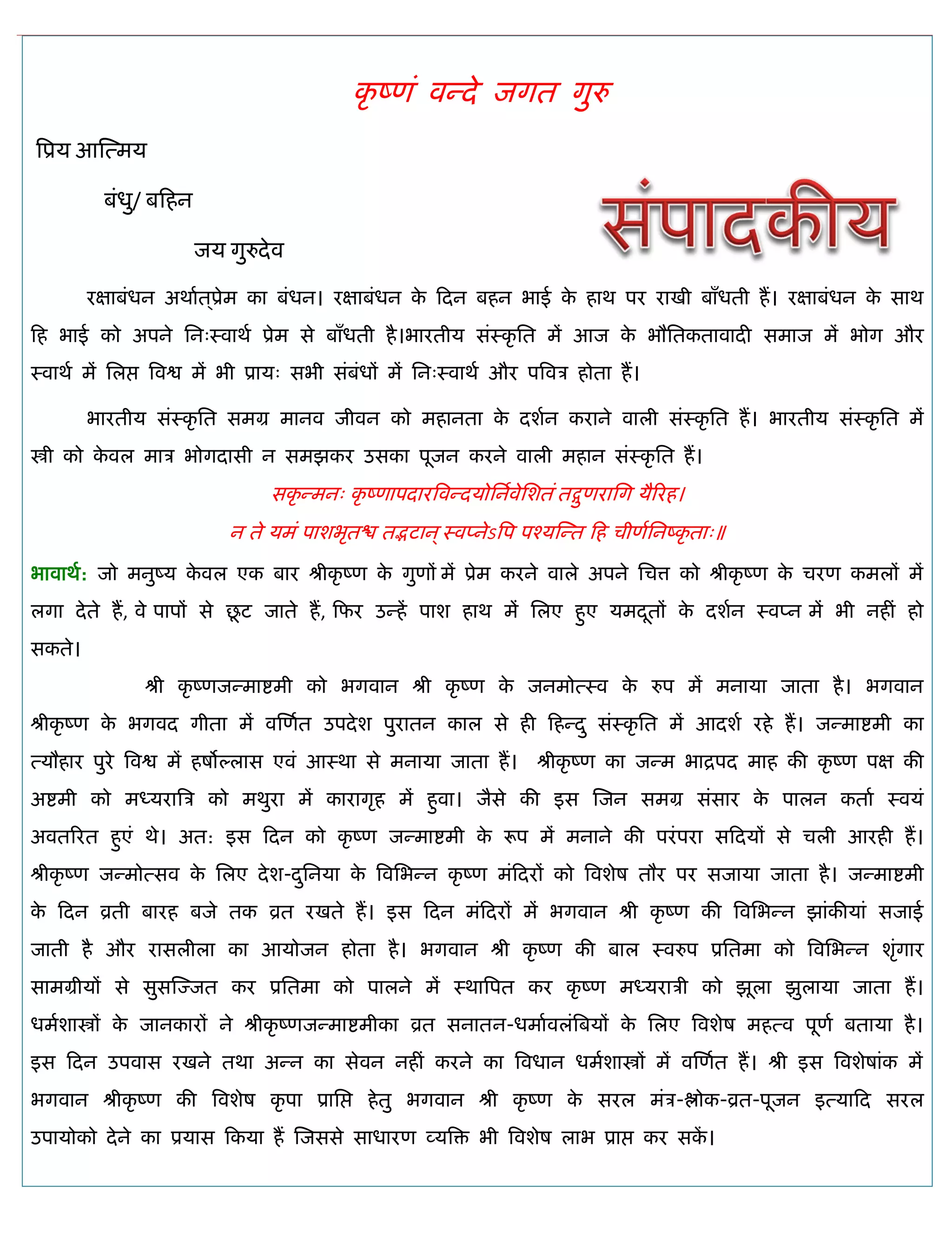 कृ ष्णॊ वन्दे जगत गुरु
त्रप्रम आस्त्भम
फॊधु/ फफहन
जम गुरुदेव
यऺाफॊधन अथाात ्प्रेभ का फॊधन। यऺाफॊधन के फदन फहन बाई के हाथ ऩय याखी फाॉधती हं। यऺाफॊधन के साथ
फह बाई को अऩने सन्स्वाथा प्रेभ से फाॉधती है।बायतीम सॊस्कृ सत भं आज के बौसतकतावादी सभाज भं बोग औय
स्वाथा भं सरद्ऱ त्रवद्व भं बी प्राम् सबी सॊफॊधं भं सन्स्वाथा औय ऩत्रवि होता हं।
बायतीम सॊस्कृ सत सभग्र भानव जीवन को भहानता के दशान कयाने वारी सॊस्कृ सत हं। बायतीम सॊस्कृ सत भं
स्त्री को के वर भाि बोगदासी न सभझकय उसका ऩूजन कयने वारी भहान सॊस्कृ सत हं।
सकृ न्भन् कृ ष्णाऩदायत्रवन्दमोसनावेसशतॊ तद्गुणयासग मैरयह।
न ते मभॊ ऩाशबृतद्ळ तद्भटान्स्वप्नेऽत्रऩ ऩश्मस्न्त फह िीणासनष्कृ ता्॥
बावाथा: जो भनुष्म के वर एक फाय श्रीकृ ष्ण के गुणं भं प्रेभ कयने वारे अऩने सित्त को श्रीकृ ष्ण के ियण कभरं भं
रगा देते हं, वे ऩाऩं से छू ट जाते हं, फपय उन्हं ऩाश हाथ भं सरए हुए मभदूतं के दशान स्वप्न भं बी नहीॊ हो
सकते।
श्री कृ ष्णजन्भाद्शभी को बगवान श्री कृ ष्ण के जनभोत्स्व के रुऩ भं भनामा जाता है। बगवान
श्रीकृ ष्ण के बगवद गीता भं वस्णात उऩदेश ऩुयातन कार से ही फहन्दु सॊस्कृ सत भं आदशा यहे हं। जन्भाद्शभी का
त्मौहाय ऩुये त्रवद्व भं हषोल्रास एवॊ आस्था से भनामा जाता हं। श्रीकृ ष्ण का जन्भ बाद्रऩद भाह की कृ ष्ण ऩऺ की
अद्शभी को भध्मयात्रि को भथुया भं कायागृह भं हुवा। जैसे की इस स्जन सभग्र सॊसाय के ऩारन कताा स्वमॊ
अवतरयत हुएॊ थे। अत: इस फदन को कृ ष्ण जन्भाद्शभी के रूऩ भं भनाने की ऩयॊऩया सफदमं से िरी आयही हं।
श्रीकृ ष्ण जन्भोत्सव के सरए देश-दुसनमा के त्रवसबन्न कृ ष्ण भॊफदयं को त्रवशेष तौय ऩय सजामा जाता है। जन्भाद्शभी
के फदन व्रती फायह फजे तक व्रत यखते हं। इस फदन भॊफदयं भं बगवान श्री कृ ष्ण की त्रवसबन्न झाॊकीमाॊ सजाई
जाती है औय यासरीरा का आमोजन होता है। बगवान श्री कृ ष्ण की फार स्वरुऩ प्रसतभा को त्रवसबन्न शृॊगाय
साभग्रीमं से सुसस्ज्जत कय प्रसतभा को ऩारने भं स्थात्रऩत कय कृ ष्ण भध्मयािी को झूरा झुरामा जाता हं।
धभाशास्त्रं के जानकायं ने श्रीकृ ष्णजन्भाद्शभीका व्रत सनातन-धभाावरॊत्रफमं के सरए त्रवशेष भहत्व ऩूणा फतामा है।
इस फदन उऩवास यखने तथा अन्न का सेवन नहीॊ कयने का त्रवधान धभाशास्त्रं भं वस्णात हं। श्री इस त्रवशेषाॊक भं
बगवान श्रीकृ ष्ण की त्रवशेष कृ ऩा प्रासद्ऱ हेतु बगवान श्री कृ ष्ण के सयर भॊि-द्ऴोक-व्रत-ऩूजन इत्माफद सयर
उऩामोको देने का प्रमास फकमा हं स्जससे साधायण व्मत्रि बी त्रवशेष राब प्राद्ऱ कय सकं ।
 