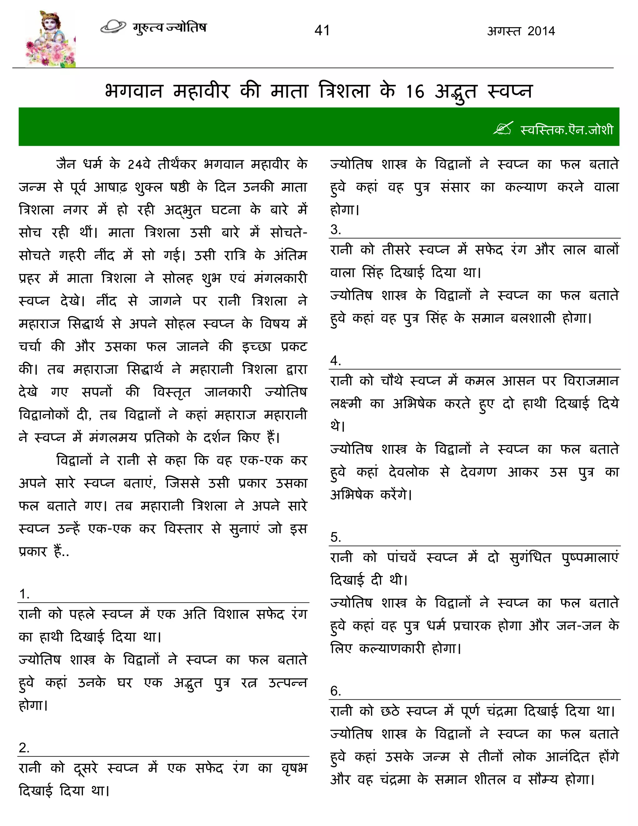 41 अगस्त 2014
बगवान भहावीय की भाता त्रिशरा के 16 अद्भुत स्वप्न
 स्वस्स्तक.ऎन.जोशी
जैन धभा के 24वे तीथंकय बगवान भहावीय के
जन्भ से ऩूवा आषाढ़ शुक्र षद्षी के फदन उनकी भाता
त्रिशरा नगय भं हो यही अद्द्बुत घटना के फाये भं
सोि यही थीॊ। भाता त्रिशरा उसी फाये भं सोिते-
सोिते गहयी नीॊद भं सो गई। उसी यात्रि के अॊसतभ
प्रहय भं भाता त्रिशरा ने सोरह शुब एवॊ भॊगरकायी
स्वप्न देखे। नीॊद से जागने ऩय यानी त्रिशरा ने
भहायाज ससद्धाथा से अऩने सोहर स्वप्न के त्रवषम भं
ििाा की औय उसका पर जानने की इच्छा प्रकट
की। तफ भहायाजा ससद्धाथा ने भहायानी त्रिशरा द्राया
देखे गए सऩनं की त्रवस्तृत जानकायी ज्मोसतष
त्रवद्रानोकं दी, तफ त्रवद्रानं ने कहाॊ भहायाज भहायानी
ने स्वप्न भं भॊगरभम प्रसतको के दशान फकए हं।
त्रवद्रानं ने यानी से कहा फक वह एक-एक कय
अऩने साये स्वप्न फताएॊ, स्जससे उसी प्रकाय उसका
पर फताते गए। तफ भहायानी त्रिशरा ने अऩने साये
स्वप्न उन्हं एक-एक कय त्रवस्ताय से सुनाएॊ जो इस
प्रकाय हं..
1.
यानी को ऩहरे स्वप्न भं एक असत त्रवशार सपे द यॊग
का हाथी फदखाई फदमा था।
ज्मोसतष शास्त्र के त्रवद्रानं ने स्वप्न का पर फताते
हुवे कहाॊ उनके घय एक अद्भुत ऩुि यत्न उत्ऩन्न
होगा।
2.
यानी को दूसये स्वप्न भं एक सपे द यॊग का वृषब
फदखाई फदमा था।
ज्मोसतष शास्त्र के त्रवद्रानं ने स्वप्न का पर फताते
हुवे कहाॊ वह ऩुि सॊसाय का कल्माण कयने वारा
होगा।
3.
यानी को तीसये स्वप्न भं सपे द यॊग औय रार फारं
वारा ससॊह फदखाई फदमा था।
ज्मोसतष शास्त्र के त्रवद्रानं ने स्वप्न का पर फताते
हुवे कहाॊ वह ऩुि ससॊह के सभान फरशारी होगा।
4.
यानी को िौथे स्वप्न भं कभर आसन ऩय त्रवयाजभान
रक्ष्भी का असबषेक कयते हुए दो हाथी फदखाई फदमे
थे।
ज्मोसतष शास्त्र के त्रवद्रानं ने स्वप्न का पर फताते
हुवे कहाॊ देवरोक से देवगण आकय उस ऩुि का
असबषेक कयंगे।
5.
यानी को ऩाॊिवं स्वप्न भं दो सुगॊसधत ऩुष्ऩभाराएॊ
फदखाई दी थी।
ज्मोसतष शास्त्र के त्रवद्रानं ने स्वप्न का पर फताते
हुवे कहाॊ वह ऩुि धभा प्रिायक होगा औय जन-जन के
सरए कल्माणकायी होगा।
6.
यानी को छठे स्वप्न भं ऩूणा िॊद्रभा फदखाई फदमा था।
ज्मोसतष शास्त्र के त्रवद्रानं ने स्वप्न का पर फताते
हुवे कहाॊ उसके जन्भ से तीनं रोक आनॊफदत हंगे
औय वह िॊद्रभा के सभान शीतर व सौम्म होगा।
 