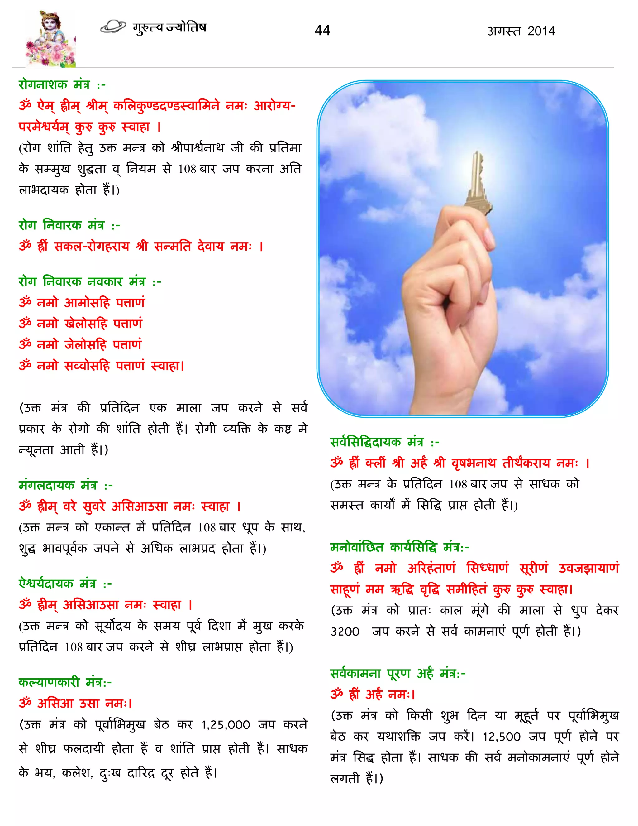 44 अगस्त 2014
योगनाशक भॊि :-
ॐ ऐभ ् ह्रीभ् श्रीभ् कसरकु ण्डदण्डस्वासभने नभ् आयोग्म-
ऩयभेद्वमाभ् कु रु कु रु स्वाहा ।
(योग शाॊसत हेतु उि भन्ि को श्रीऩाद्वानाथ जी की प्रसतभा
के सम्भुख शुद्धता व् सनमभ से 108 फाय जऩ कयना असत
राबदामक होता हं।)
योग सनवायक भॊि :-
ॐ ह्रीॊ सकर-योगहयाम श्री सन्भसत देवाम नभ् ।
योग सनवायक नवकाय भॊि :-
ॐ नभो आभोसफह ऩत्ताणॊ
ॐ नभो खेरोसफह ऩत्ताणॊ
ॐ नभो जेरोसफह ऩत्ताणॊ
ॐ नभो सव्वोसफह ऩत्ताणॊ स्वाहा।
(उि भॊि की प्रसतफदन एक भारा जऩ कयने से सवा
प्रकाय के योगो की शाॊसत होती हं। योगी व्मत्रि के कद्श भे
न्मूनता आती हं।)
भॊगरदामक भॊि :-
ॐ ह्रीभ ् वये सुवये अससआउसा नभ् स्वाहा ।
(उि भन्ि को एकान्त भं प्रसतफदन 108 फाय धूऩ के साथ,
शुद्ध बावऩूवाक जऩने से असधक राबप्रद होता हं।)
ऐद्वमादामक भॊि :-
ॐ ह्रीभ ् अससआउसा नभ् स्वाहा ।
(उि भन्ि को सूमोदम के सभम ऩूवा फदशा भं भुख कयके
प्रसतफदन 108 फाय जऩ कयने से शीघ्र राबप्राद्ऱ होता हं।)
कल्माणकायी भॊि:-
ॐ अससआ उसा नभ्।
(उि भॊि को ऩूवाासबभुख फेठ कय 1,25,000 जऩ कयने
से शीघ्र परदामी होता हं व शाॊसत प्राद्ऱ होती हं। साधक
के बम, करेश, दु्ख दारयद्र दूय होते हं।
सवाससत्रद्धदामक भॊि :-
ॐ ह्रीॊ क्रीॊ श्री अहं श्री वृषबनाथ तीथंकयाम नभ् ।
(उि भन्ि के प्रसतफदन 108 फाय जऩ से साधक को
सभस्त कामं भं ससत्रद्ध प्राद्ऱ होती हं।)
भनोवाॊसछत कामाससत्रद्ध भॊि:-
ॐ ह्रीॊ नभो अरयहॊताणॊ ससध्धाणॊ सूयीणॊ उवजझामाणॊ
साहूणॊ भभ ऋत्रद्ध वृत्रद्ध सभीफहतॊ कु रु कु रु स्वाहा।
(उि भॊि को प्रात् कार भूॊगे की भारा से धुऩ देकय
3200 जऩ कयने से सवा काभनाएॊ ऩूणा होती हं।)
सवाकाभना ऩूयण अहं भॊि:-
ॐ ह्रीॊ अहं नभ्।
(उि भॊि को फकसी शुब फदन मा भूहूता ऩय ऩूवाासबभुख
फेठ कय मथाशत्रि जऩ कयं। 12,500 जऩ ऩूणा होने ऩय
भॊि ससद्ध होता हं। साधक की सवा भनोकाभनाएॊ ऩूणा होने
रगती हं।)
 