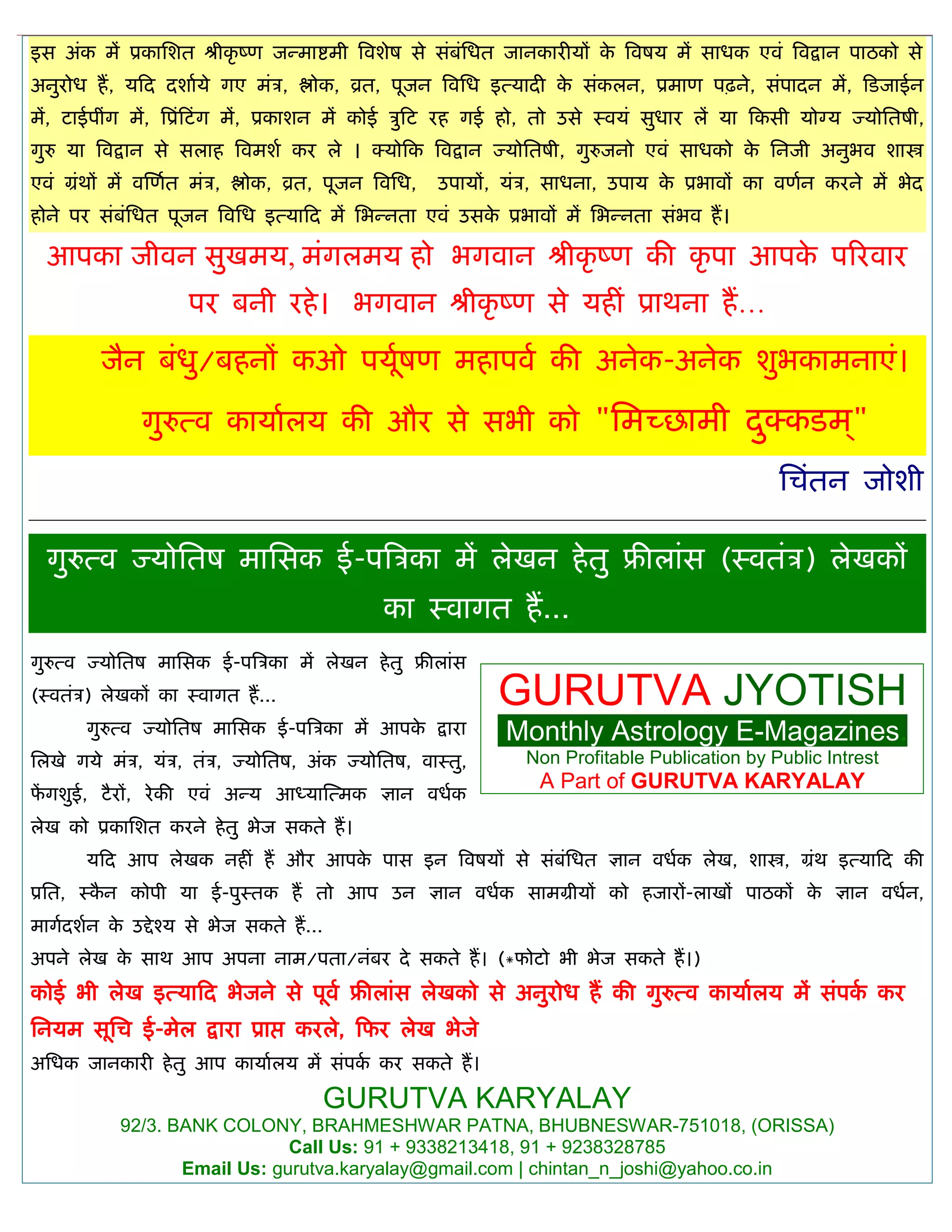 इस अॊक भं प्रकासशत श्रीकृ ष्ण जन्भाद्शभी त्रवशेष से सॊफॊसधत जानकायीमं के त्रवषम भं साधक एवॊ त्रवद्रान ऩाठको से
अनुयोध हं, मफद दशाामे गए भॊि, द्ऴोक, व्रत, ऩूजन त्रवसध इत्मादी के सॊकरन, प्रभाण ऩढ़ने, सॊऩादन भं, फडजाईन
भं, टाईऩीॊग भं, त्रप्रॊफटॊग भं, प्रकाशन भं कोई िुफट यह गई हो, तो उसे स्वमॊ सुधाय रं मा फकसी मोग्म ज्मोसतषी,
गुरु मा त्रवद्रान से सराह त्रवभशा कय रे । क्मोफक त्रवद्रान ज्मोसतषी, गुरुजनो एवॊ साधको के सनजी अनुबव शास्त्र
एवॊ ग्रॊथं भं वस्णात भॊि, द्ऴोक, व्रत, ऩूजन त्रवसध, उऩामं, मॊि, साधना, उऩाम के प्रबावं का वणान कयने भं बेद
होने ऩय सॊफॊसधत ऩूजन त्रवसध इत्माफद भं सबन्नता एवॊ उसके प्रबावं भं सबन्नता सॊबव हं।
आऩका जीवन सुखभम, भॊगरभम हो बगवान श्रीकृ ष्ण की कृ ऩा आऩके ऩरयवाय
ऩय फनी यहे। बगवान श्रीकृ ष्ण से महीॊ प्राथना हं…
जैन फॊधु/फहनं कओ ऩमूाषण भहाऩवा की अनेक-अनेक शुबकाभनाएॊ।
गुरुत्व कामाारम की औय से सबी को "सभच्छाभी दुक्कडभ ्"
सिॊतन जोशी
गुरुत्व ज्मोसतष भाससक ई-ऩत्रिका भं रेखन हेतु फ्रीराॊस (स्वतॊि) रेखकं
का स्वागत हं...
GURUTVA JYOTISH
Monthly Astrology E-Magazines.
Non Profitable Publication by Public Intrest
A Part of GURUTVA KARYALAY
गुरुत्व ज्मोसतष भाससक ई-ऩत्रिका भं रेखन हेतु फ्रीराॊस
(स्वतॊि) रेखकं का स्वागत हं...
गुरुत्व ज्मोसतष भाससक ई-ऩत्रिका भं आऩके द्राया
सरखे गमे भॊि, मॊि, तॊि, ज्मोसतष, अॊक ज्मोसतष, वास्तु,
पं गशुई, टैयं, येकी एवॊ अन्म आध्मास्त्भक ऻान वधाक
रेख को प्रकासशत कयने हेतु बेज सकते हं।
मफद आऩ रेखक नहीॊ हं औय आऩके ऩास इन त्रवषमं से सॊफॊसधत ऻान वधाक रेख, शास्त्र, ग्रॊथ इत्माफद की
प्रसत, स्कै न कोऩी मा ई-ऩुस्तक हं तो आऩ उन ऻान वधाक साभग्रीमं को हजायं-राखं ऩाठकं के ऻान वधान,
भागादशान के उद्देश्म से बेज सकते हं...
अऩने रेख के साथ आऩ अऩना नाभ/ऩता/नॊफय दे सकते हं। (*पोटो बी बेज सकते हं।)
कोई बी रेख इत्माफद बेजने से ऩूवा फ्रीराॊस रेखको से अनुयोध हं की गुरुत्व कामाारम भं सॊऩका कय
सनमभ सूसि ई-भेर द्राया प्राद्ऱ कयरे, फपय रेख बेजे
असधक जानकायी हेतु आऩ कामाारम भं सॊऩका कय सकते हं।
GURUTVA KARYALAY
92/3. BANK COLONY, BRAHMESHWAR PATNA, BHUBNESWAR-751018, (ORISSA)
Call Us: 91 + 9338213418, 91 + 9238328785
Email Us: gurutva.karyalay@gmail.com | chintan_n_joshi@yahoo.co.in
 
