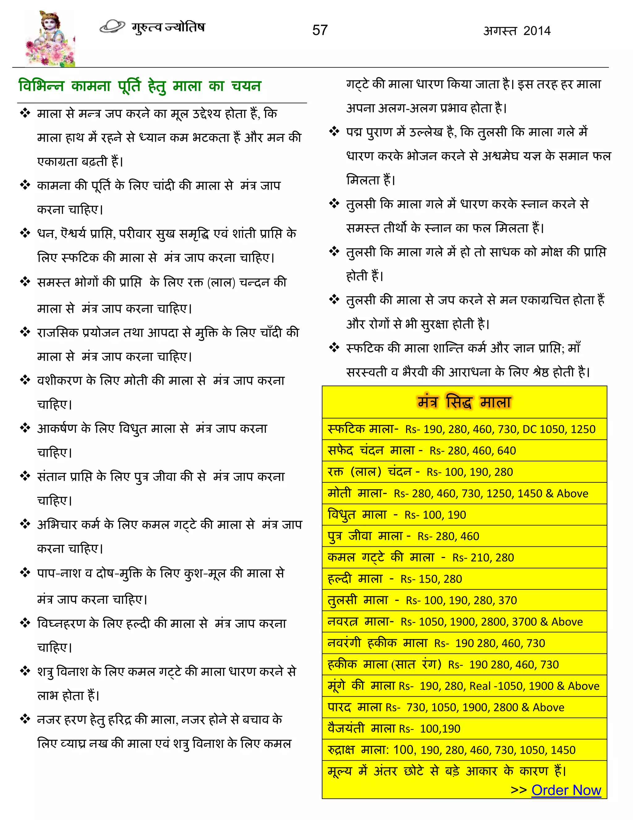 57 अगस्त 2014
त्रवसबन्न काभना ऩूसता हेतु भारा का िमन
 भारा से भन्ि जऩ कयने का भूर उद्देश्म होता हं, फक
भारा हाथ भं यहने से ध्मान कभ बटकता हं औय भन की
एकाग्रता फढ़ती हं।
 काभना की ऩूसता के सरए िाॊदी की भारा से भॊि जाऩ
कयना िाफहए।
 धन, ऎद्वमा प्रासद्ऱ, ऩयीवाय सुख सभृत्रद्ध एवॊ शाॊती प्रासद्ऱ के
सरए स्पफटक की भारा से भॊि जाऩ कयना िाफहए।
 सभस्त बोगं की प्रासद्ऱ के सरए यि (रार) िन्दन की
भारा से भॊि जाऩ कयना िाफहए।
 याजससक प्रमोजन तथा आऩदा से भुत्रि के सरए िाॉदी की
भारा से भॊि जाऩ कयना िाफहए।
 वशीकयण के सरए भोती की भारा से भॊि जाऩ कयना
िाफहए।
 आकषाण के सरए त्रवधुत भारा से भॊि जाऩ कयना
िाफहए।
 सॊतान प्रासद्ऱ के सरए ऩुि जीवा की से भॊि जाऩ कयना
िाफहए।
 असबिाय कभा के सरए कभर गट्टे की भारा से भॊि जाऩ
कयना िाफहए।
 ऩाऩ-नाश व दोष-भुत्रि के सरए कु श-भूर की भारा से
भॊि जाऩ कयना िाफहए।
 त्रवघ्नहयण के सरए हल्दी की भारा से भॊि जाऩ कयना
िाफहए।
 शिु त्रवनाश के सरए कभर गट्टे की भारा धायण कयने से
राब होता हं।
 नजय हयण हेतु हरयद्र की भारा, नजय होने से फिाव के
सरए व्माघ्र नख की भारा एवॊ शिु त्रवनाश के सरए कभर
गट्टे की भारा धायण फकमा जाता है। इस तयह हय भारा
अऩना अरग-अरग प्रबाव होता है।
 ऩद्म ऩुयाण भं उल्रेख है, फक तुरसी फक भारा गरे भं
धायण कयके बोजन कयने से अद्वभेघ मऻ के सभान पर
सभरता हं।
 तुरसी फक भारा गरे भं धायण कयके स्नान कयने से
सभस्त तीथो के स्नान का पर सभरता हं।
 तुरसी फक भारा गरे भं हो तो साधक को भोऺ की प्रासद्ऱ
होती हं।
 तुरसी की भारा से जऩ कयने से भन एकाग्रसित्त होता हं
औय योगं से बी सुयऺा होती है।
 स्पफटक की भारा शास्न्त कभा औय ऻान प्रासद्ऱ; भाॉ
सयस्वती व बैयवी की आयाधना के सरए श्रेद्ष होती है।
भॊि ससद्ध भारा
स्पफटक भारा- Rs- 190, 280, 460, 730, DC 1050, 1250
सपे द िॊदन भारा - Rs- 280, 460, 640
यि (रार) िॊदन - Rs- 100, 190, 280
भोती भारा- Rs- 280, 460, 730, 1250, 1450 & Above
त्रवधुत भारा - Rs- 100, 190
ऩुि जीवा भारा - Rs- 280, 460
कभर गट्टे की भारा - Rs- 210, 280
हल्दी भारा - Rs- 150, 280
तुरसी भारा - Rs- 100, 190, 280, 370
नवयत्न भारा- Rs- 1050, 1900, 2800, 3700 & Above
नवयॊगी हकीक भारा Rs- 190 280, 460, 730
हकीक भारा (सात यॊग) Rs- 190 280, 460, 730
भूॊगे की भारा Rs- 190, 280, Real -1050, 1900 & Above
ऩायद भारा Rs- 730, 1050, 1900, 2800 & Above
वैजमॊती भारा Rs- 100,190
रुद्राऺ भारा: 100, 190, 280, 460, 730, 1050, 1450
भूल्म भं अॊतय छोटे से फिे आकाय के कायण हं।
>> Order Now
 