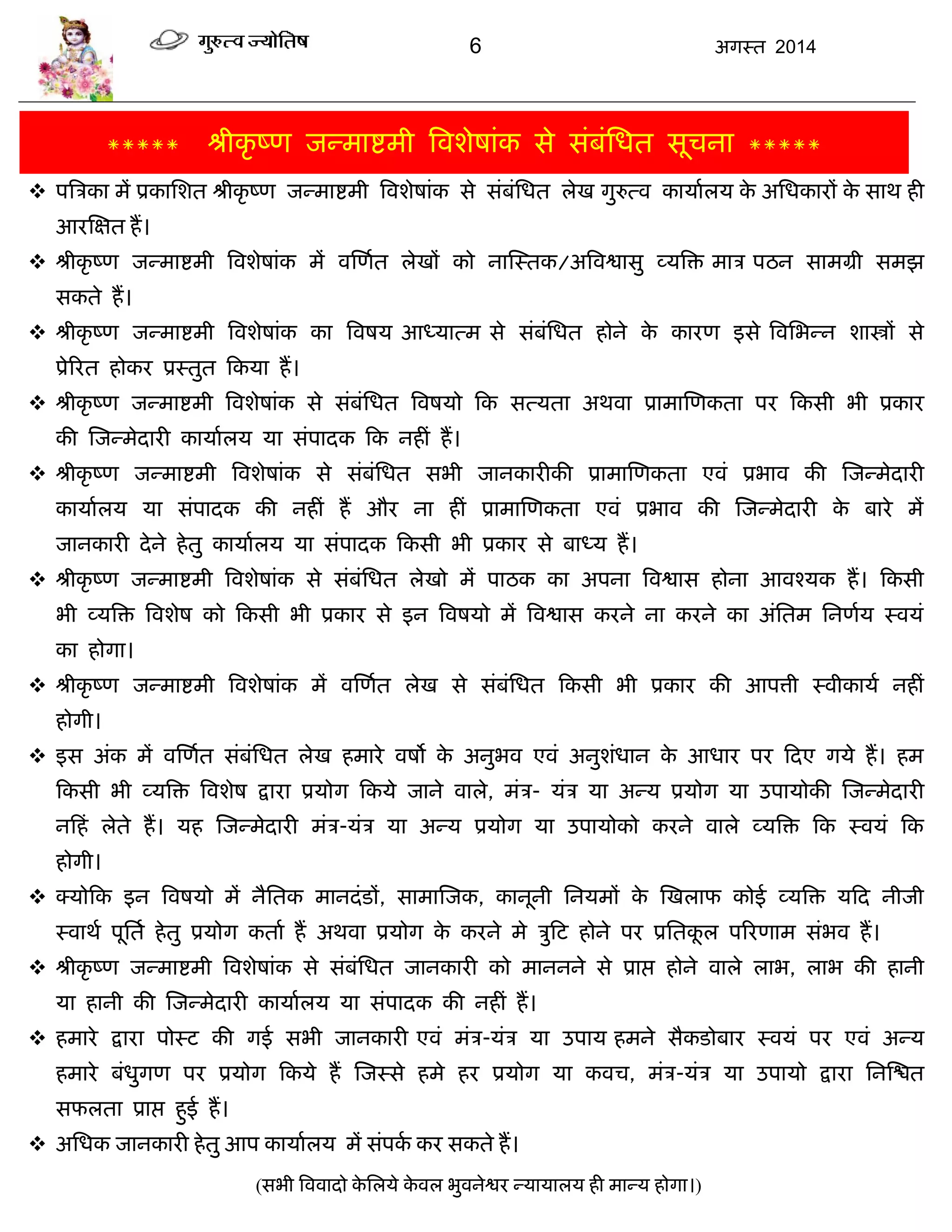 6 अगस्त 2014
***** श्रीकृ ष्ण जन्भाद्शभी त्रवशेषाॊक से सॊफॊसधत सूिना *****
 ऩत्रिका भं प्रकासशत श्रीकृ ष्ण जन्भाद्शभी त्रवशेषाॊक से सॊफॊसधत रेख गुरुत्व कामाारम के असधकायं के साथ ही
आयस्ऺत हं।
 श्रीकृ ष्ण जन्भाद्शभी त्रवशेषाॊक भं वस्णात रेखं को नास्स्तक/अत्रवद्वासु व्मत्रि भाि ऩठन साभग्री सभझ
सकते हं।
 श्रीकृ ष्ण जन्भाद्शभी त्रवशेषाॊक का त्रवषम आध्मात्भ से सॊफॊसधत होने के कायण इसे त्रवसबन्न शास्त्रं से
प्रेरयत होकय प्रस्तुत फकमा हं।
 श्रीकृ ष्ण जन्भाद्शभी त्रवशेषाॊक से सॊफॊसधत त्रवषमो फक सत्मता अथवा प्राभास्णकता ऩय फकसी बी प्रकाय
की स्जन्भेदायी कामाारम मा सॊऩादक फक नहीॊ हं।
 श्रीकृ ष्ण जन्भाद्शभी त्रवशेषाॊक से सॊफॊसधत सबी जानकायीकी प्राभास्णकता एवॊ प्रबाव की स्जन्भेदायी
कामाारम मा सॊऩादक की नहीॊ हं औय ना हीॊ प्राभास्णकता एवॊ प्रबाव की स्जन्भेदायी के फाये भं
जानकायी देने हेतु कामाारम मा सॊऩादक फकसी बी प्रकाय से फाध्म हं।
 श्रीकृ ष्ण जन्भाद्शभी त्रवशेषाॊक से सॊफॊसधत रेखो भं ऩाठक का अऩना त्रवद्वास होना आवश्मक हं। फकसी
बी व्मत्रि त्रवशेष को फकसी बी प्रकाय से इन त्रवषमो भं त्रवद्वास कयने ना कयने का अॊसतभ सनणाम स्वमॊ
का होगा।
 श्रीकृ ष्ण जन्भाद्शभी त्रवशेषाॊक भं वस्णात रेख से सॊफॊसधत फकसी बी प्रकाय की आऩत्ती स्वीकामा नहीॊ
होगी।
 इस अॊक भं वस्णात सॊफॊसधत रेख हभाये वषो के अनुबव एवॊ अनुशॊधान के आधाय ऩय फदए गमे हं। हभ
फकसी बी व्मत्रि त्रवशेष द्राया प्रमोग फकमे जाने वारे, भॊि- मॊि मा अन्म प्रमोग मा उऩामोकी स्जन्भेदायी
नफहॊ रेते हं। मह स्जन्भेदायी भॊि-मॊि मा अन्म प्रमोग मा उऩामोको कयने वारे व्मत्रि फक स्वमॊ फक
होगी।
 क्मोफक इन त्रवषमो भं नैसतक भानदॊडं, साभास्जक, कानूनी सनमभं के स्खराप कोई व्मत्रि मफद नीजी
स्वाथा ऩूसता हेतु प्रमोग कताा हं अथवा प्रमोग के कयने भे िुफट होने ऩय प्रसतकू र ऩरयणाभ सॊबव हं।
 श्रीकृ ष्ण जन्भाद्शभी त्रवशेषाॊक से सॊफॊसधत जानकायी को भाननने से प्राद्ऱ होने वारे राब, राब की हानी
मा हानी की स्जन्भेदायी कामाारम मा सॊऩादक की नहीॊ हं।
 हभाये द्राया ऩोस्ट की गई सबी जानकायी एवॊ भॊि-मॊि मा उऩाम हभने सैकडोफाय स्वमॊ ऩय एवॊ अन्म
हभाये फॊधुगण ऩय प्रमोग फकमे हं स्जस्से हभे हय प्रमोग मा कवि, भॊि-मॊि मा उऩामो द्राया सनस्द्ळत
सपरता प्राद्ऱ हुई हं।
 असधक जानकायी हेतु आऩ कामाारम भं सॊऩका कय सकते हं।
(सबी त्रववादो के सरमे के वर बुवनेद्वय न्मामारम ही भान्म होगा।)
 