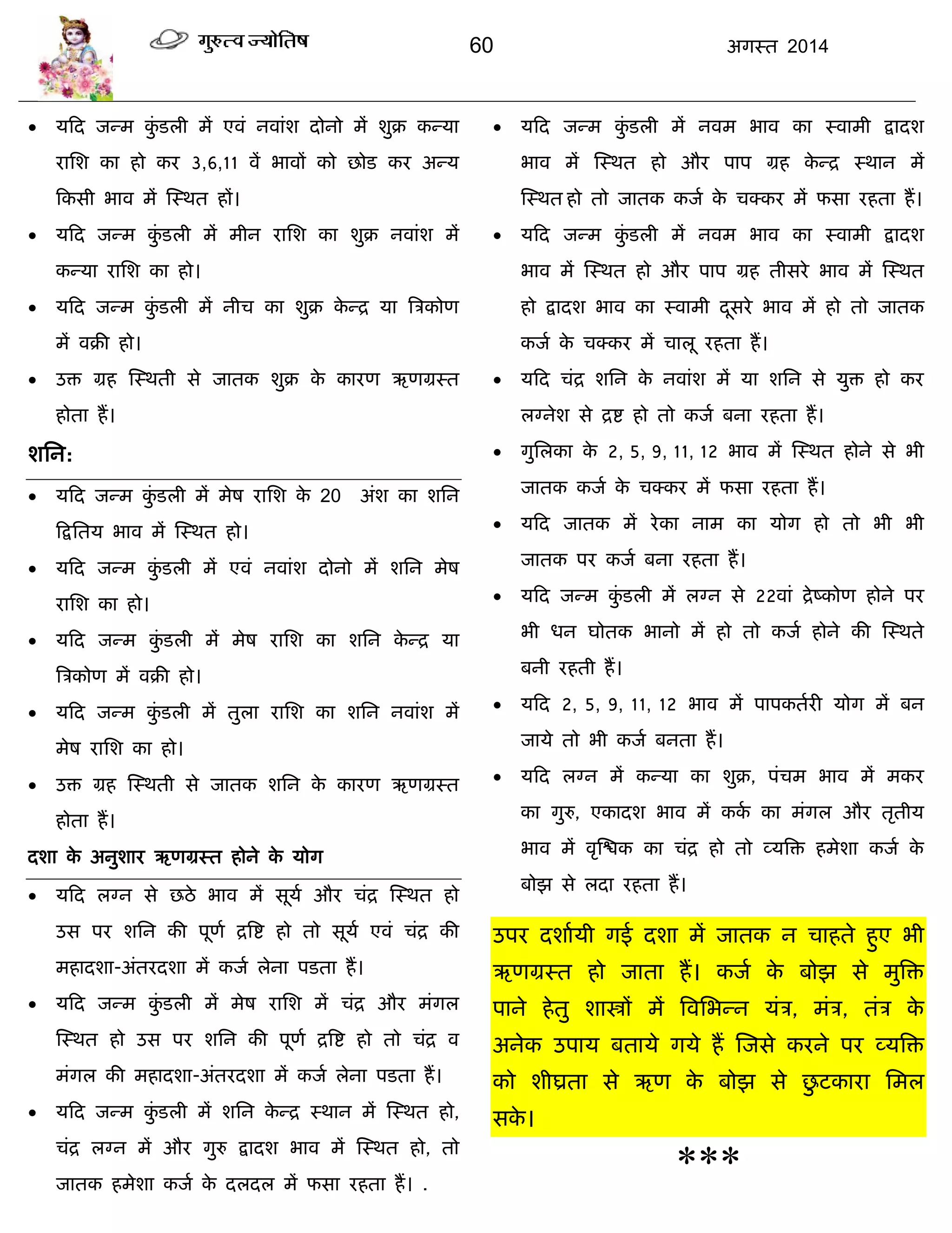 60 अगस्त 2014
 मफद जन्भ कुॊ डरी भं एवॊ नवाॊश दोनो भं शुक्र कन्मा
यासश का हो कय 3,6,11 वं बावं को छोड कय अन्म
फकसी बाव भं स्स्थत हं।
 मफद जन्भ कुॊ डरी भं भीन यासश का शुक्र नवाॊश भं
कन्मा यासश का हो।
 मफद जन्भ कुॊ डरी भं नीि का शुक्र के न्द्र मा त्रिकोण
भं वक्री हो।
 उि ग्रह स्स्थती से जातक शुक्र के कायण ऋणग्रस्त
होता हं।
शसन:
 मफद जन्भ कुॊ डरी भं भेष यासश के 20 अॊश का शसन
फद्रसतम बाव भं स्स्थत हो।
 मफद जन्भ कुॊ डरी भं एवॊ नवाॊश दोनो भं शसन भेष
यासश का हो।
 मफद जन्भ कुॊ डरी भं भेष यासश का शसन के न्द्र मा
त्रिकोण भं वक्री हो।
 मफद जन्भ कुॊ डरी भं तुरा यासश का शसन नवाॊश भं
भेष यासश का हो।
 उि ग्रह स्स्थती से जातक शसन के कायण ऋणग्रस्त
होता हं।
दशा के अनुशाय ऋणग्रस्त होने के मोग
 मफद रग्न से छठे बाव भं सूमा औय िॊद्र स्स्थत हो
उस ऩय शसन की ऩूणा द्रत्रद्श हो तो सूमा एवॊ िॊद्र की
भहादशा-अॊतयदशा भं कजा रेना ऩडता हं।
 मफद जन्भ कुॊ डरी भं भेष यासश भं िॊद्र औय भॊगर
स्स्थत हो उस ऩय शसन की ऩूणा द्रत्रद्श हो तो िॊद्र व
भॊगर की भहादशा-अॊतयदशा भं कजा रेना ऩडता हं।
 मफद जन्भ कुॊ डरी भं शसन के न्द्र स्थान भं स्स्थत हो,
िॊद्र रग्न भं औय गुरु द्रादश बाव भं स्स्थत हो, तो
जातक हभेशा कजा के दरदर भं पसा यहता हं। .
 मफद जन्भ कुॊ डरी भं नवभ बाव का स्वाभी द्रादश
बाव भं स्स्थत हो औय ऩाऩ ग्रह के न्द्र स्थान भं
स्स्थत हो तो जातक कजा के िक्कय भं पसा यहता हं।
 मफद जन्भ कुॊ डरी भं नवभ बाव का स्वाभी द्रादश
बाव भं स्स्थत हो औय ऩाऩ ग्रह तीसये बाव भं स्स्थत
हो द्रादश बाव का स्वाभी दूसये बाव भं हो तो जातक
कजा के िक्कय भं िारू यहता हं।
 मफद िॊद्र शसन के नवाॊश भं मा शसन से मुि हो कय
रग्नेश से द्रद्श हो तो कजा फना यहता हं।
 गुसरका के 2, 5, 9, 11, 12 बाव भं स्स्थत होने से बी
जातक कजा के िक्कय भं पसा यहता हं।
 मफद जातक भं येका नाभ का मोग हो तो बी बी
जातक ऩय कजा फना यहता हं।
 मफद जन्भ कुॊ डरी भं रग्न से 22वाॊ द्रेष्कोण होने ऩय
बी धन घोतक बानो भं हो तो कजा होने की स्स्थते
फनी यहती हं।
 मफद 2, 5, 9, 11, 12 बाव भं ऩाऩकतायी मोग भं फन
जामे तो बी कजा फनता हं।
 मफद रग्न भं कन्मा का शुक्र, ऩॊिभ बाव भं भकय
का गुरु, एकादश बाव भं कका का भॊगर औय तृतीम
बाव भं वृस्द्ळक का िॊद्र हो तो व्मत्रि हभेशा कजा के
फोझ से रदा यहता हं।
उऩय दशाामी गई दशा भं जातक न िाहते हुए बी
ऋणग्रस्त हो जाता हं। कजा के फोझ से भुत्रि
ऩाने हेतु शास्त्रं भं त्रवसबन्न मॊि, भॊि, तॊि के
अनेक उऩाम फतामे गमे हं स्जसे कयने ऩय व्मत्रि
को शीघ्रता से ऋण के फोझ से छु टकाया सभर
सके ।
***
 