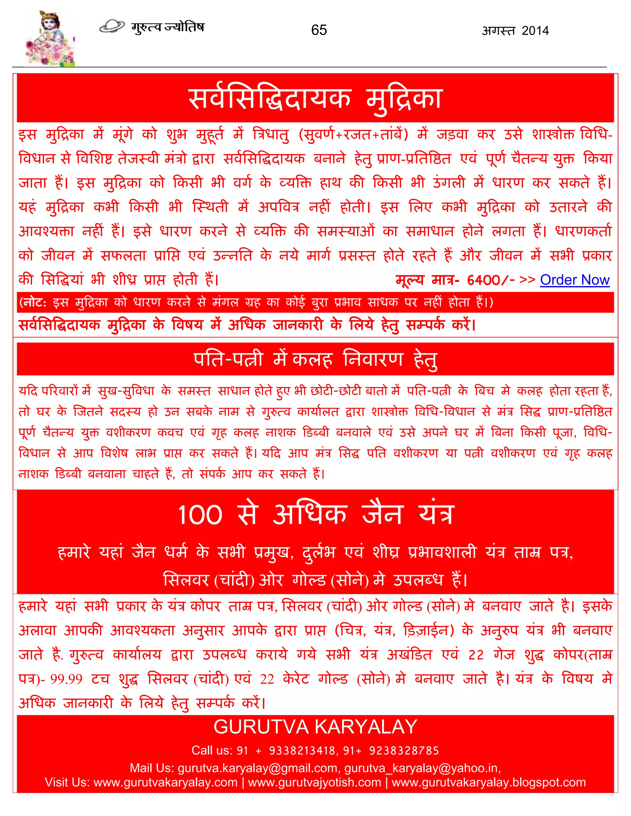65 अगस्त 2014
सवाससत्रद्धदामक भुफद्रका
इस भुफद्रका भं भूॊगे को शुब भुहूता भं त्रिधातु (सुवणा+यजत+ताॊफं) भं जिवा कय उसे शास्त्रोि त्रवसध-
त्रवधान से त्रवसशद्श तेजस्वी भॊिो द्राया सवाससत्रद्धदामक फनाने हेतु प्राण-प्रसतत्रद्षत एवॊ ऩूणा िैतन्म मुि फकमा
जाता हं। इस भुफद्रका को फकसी बी वगा के व्मत्रि हाथ की फकसी बी उॊगरी भं धायण कय सकते हं।
महॊ भुफद्रका कबी फकसी बी स्स्थती भं अऩत्रवि नहीॊ होती। इस सरए कबी भुफद्रका को उतायने की
आवश्मिा नहीॊ हं। इसे धायण कयने से व्मत्रि की सभस्माओॊ का सभाधान होने रगता हं। धायणकताा
को जीवन भं सपरता प्रासद्ऱ एवॊ उन्नसत के नमे भागा प्रसस्त होते यहते हं औय जीवन भं सबी प्रकाय
की ससत्रद्धमाॊ बी शीध्र प्राद्ऱ होती हं। भूल्म भाि- 6400/- >> Order Now
(नोट: इस भुफद्रका को धायण कयने से भॊगर ग्रह का कोई फुया प्रबाव साधक ऩय नहीॊ होता हं।)
सवाससत्रद्धदामक भुफद्रका के त्रवषम भं असधक जानकायी के सरमे हेतु सम्ऩका कयं।
ऩसत-ऩत्नी भं करह सनवायण हेतु
मफद ऩरयवायं भं सुख-सुत्रवधा के सभस्त साधान होते हुए बी छोटी-छोटी फातो भं ऩसत-ऩत्नी के त्रफि भे करह होता यहता हं,
तो घय के स्जतने सदस्म हो उन सफके नाभ से गुरुत्व कामाारत द्राया शास्त्रोि त्रवसध-त्रवधान से भॊि ससद्ध प्राण-प्रसतत्रद्षत
ऩूणा िैतन्म मुि वशीकयण कवि एवॊ गृह करह नाशक फडब्फी फनवारे एवॊ उसे अऩने घय भं त्रफना फकसी ऩूजा, त्रवसध-
त्रवधान से आऩ त्रवशेष राब प्राद्ऱ कय सकते हं। मफद आऩ भॊि ससद्ध ऩसत वशीकयण मा ऩत्नी वशीकयण एवॊ गृह करह
नाशक फडब्फी फनवाना िाहते हं, तो सॊऩका आऩ कय सकते हं।
100 से असधक जैन मॊि
हभाये महाॊ जैन धभा के सबी प्रभुख, दुराब एवॊ शीघ्र प्रबावशारी मॊि ताम्र ऩि,
ससरवय (िाॊदी) ओय गोल्ड (सोने) भे उऩरब्ध हं।
हभाये महाॊ सबी प्रकाय के मॊि कोऩय ताम्र ऩि, ससरवय (िाॊदी) ओय गोल्ड (सोने) भे फनवाए जाते है। इसके
अरावा आऩकी आवश्मकता अनुसाय आऩके द्राया प्राद्ऱ (सिि, मॊि, फिज़ाईन) के अनुरुऩ मॊि बी फनवाए
जाते है. गुरुत्व कामाारम द्राया उऩरब्ध कयामे गमे सबी मॊि अखॊफडत एवॊ 22 गेज शुद्ध कोऩय(ताम्र
ऩि)- 99.99 टि शुद्ध ससरवय (िाॊदी) एवॊ 22 के येट गोल्ड (सोने) भे फनवाए जाते है। मॊि के त्रवषम भे
असधक जानकायी के सरमे हेतु सम्ऩका कयं।
GURUTVA KARYALAY
Call us: 91 + 9338213418, 91+ 9238328785
Mail Us: gurutva.karyalay@gmail.com, gurutva_karyalay@yahoo.in,
Visit Us: www.gurutvakaryalay.com | www.gurutvajyotish.com | www.gurutvakaryalay.blogspot.com
 