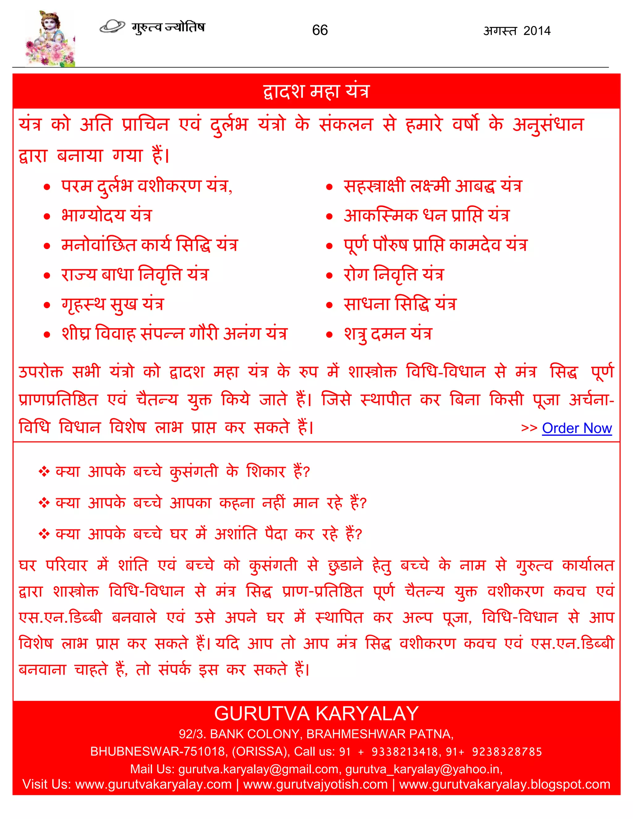 66 अगस्त 2014
द्रादश भहा मॊि
मॊि को असत प्रासिन एवॊ दुराब मॊिो के सॊकरन से हभाये वषो के अनुसॊधान
द्राया फनामा गमा हं।
 ऩयभ दुराब वशीकयण मॊि,
 बाग्मोदम मॊि
 भनोवाॊसछत कामा ससत्रद्ध मॊि
 याज्म फाधा सनवृत्रत्त मॊि
 गृहस्थ सुख मॊि
 शीघ्र त्रववाह सॊऩन्न गौयी अनॊग मॊि
 सहस्त्राऺी रक्ष्भी आफद्ध मॊि
 आकस्स्भक धन प्रासद्ऱ मॊि
 ऩूणा ऩौरुष प्रासद्ऱ काभदेव मॊि
 योग सनवृत्रत्त मॊि
 साधना ससत्रद्ध मॊि
 शिु दभन मॊि
उऩयोि सबी मॊिो को द्रादश भहा मॊि के रुऩ भं शास्त्रोि त्रवसध-त्रवधान से भॊि ससद्ध ऩूणा
प्राणप्रसतत्रद्षत एवॊ िैतन्म मुि फकमे जाते हं। स्जसे स्थाऩीत कय त्रफना फकसी ऩूजा अिाना-
त्रवसध त्रवधान त्रवशेष राब प्राद्ऱ कय सकते हं। >> Order Now
 क्मा आऩके फच्िे कु सॊगती के सशकाय हं?
 क्मा आऩके फच्िे आऩका कहना नहीॊ भान यहे हं?
 क्मा आऩके फच्िे घय भं अशाॊसत ऩैदा कय यहे हं?
घय ऩरयवाय भं शाॊसत एवॊ फच्िे को कु सॊगती से छु डाने हेतु फच्िे के नाभ से गुरुत्व कामाारत
द्राया शास्त्रोि त्रवसध-त्रवधान से भॊि ससद्ध प्राण-प्रसतत्रद्षत ऩूणा िैतन्म मुि वशीकयण कवि एवॊ
एस.एन.फडब्फी फनवारे एवॊ उसे अऩने घय भं स्थात्रऩत कय अल्ऩ ऩूजा, त्रवसध-त्रवधान से आऩ
त्रवशेष राब प्राद्ऱ कय सकते हं। मफद आऩ तो आऩ भॊि ससद्ध वशीकयण कवि एवॊ एस.एन.फडब्फी
फनवाना िाहते हं, तो सॊऩका इस कय सकते हं।
GURUTVA KARYALAY
92/3. BANK COLONY, BRAHMESHWAR PATNA,
BHUBNESWAR-751018, (ORISSA), Call us: 91 + 9338213418, 91+ 9238328785
Mail Us: gurutva.karyalay@gmail.com, gurutva_karyalay@yahoo.in,
Visit Us: www.gurutvakaryalay.com | www.gurutvajyotish.com | www.gurutvakaryalay.blogspot.com
 