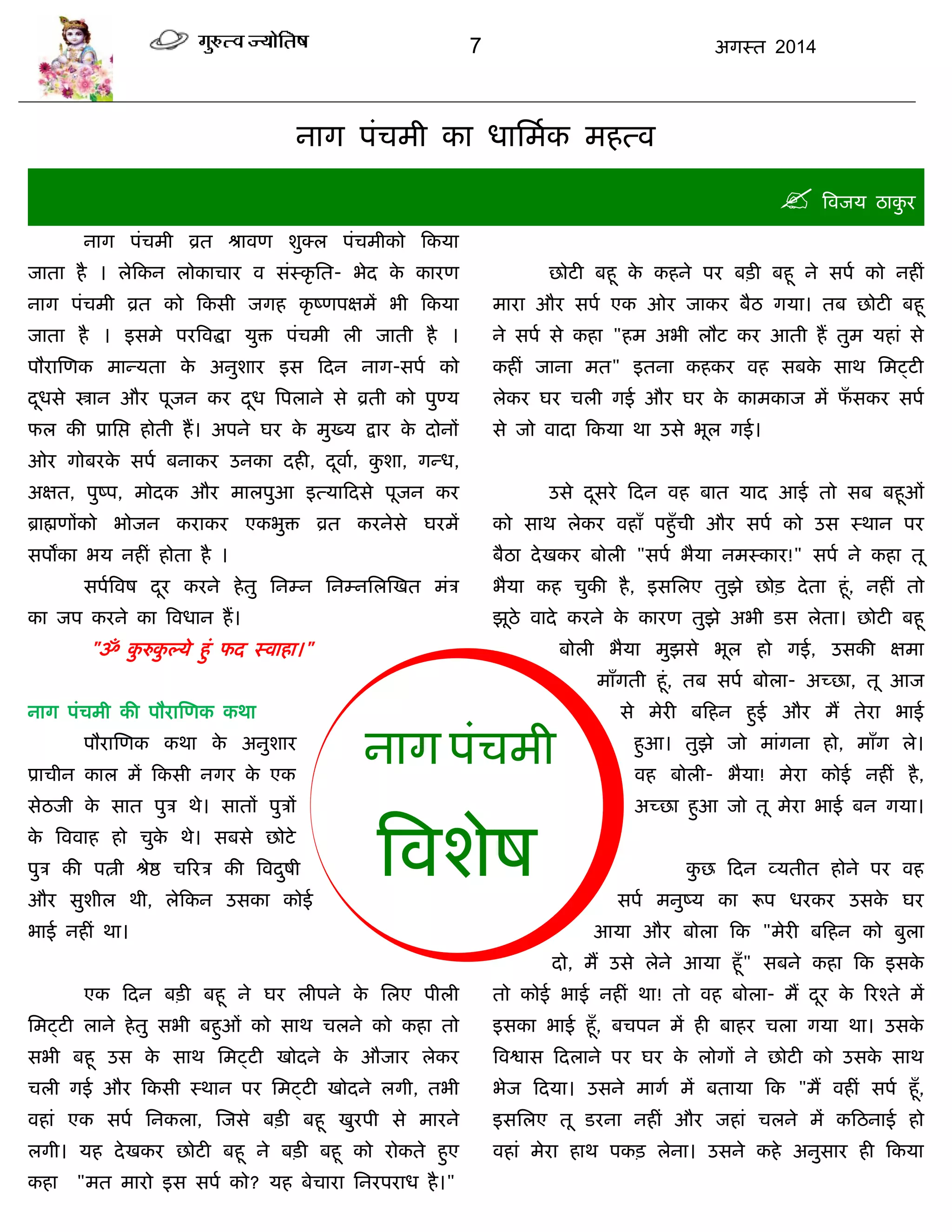 7 अगस्त 2014
नाग ऩॊिभी का धासभाक भहत्व
 त्रवजम ठाकु य
नाग ऩॊिभी व्रत श्रावण शुक्र ऩॊिभीको फकमा
जाता है । रेफकन रोकािाय व सॊस्कृ सत- बेद के कायण
नाग ऩॊिभी व्रत को फकसी जगह कृ ष्णऩऺभं बी फकमा
जाता है । इसभे ऩयत्रवद्धा मुि ऩॊिभी री जाती है ।
ऩौयास्णक भान्मता के अनुशाय इस फदन नाग-सऩा को
दूधसे स्त्रान औय ऩूजन कय दूध त्रऩराने से व्रती को ऩुण्म
पर की प्रासद्ऱ होती हं। अऩने घय के भुख्म द्राय के दोनं
ओय गोफयके सऩा फनाकय उनका दही, दूवाा, कु शा, गन्ध,
अऺत, ऩुष्ऩ, भोदक औय भारऩुआ इत्माफदसे ऩूजन कय
ब्राह्मणंको बोजन कयाकय एकबुि व्रत कयनेसे घयभं
सऩंका बम नहीॊ होता है ।
सऩात्रवष दूय कयने हेतु सनम्न सनम्नसरस्खत भॊि
का जऩ कयने का त्रवधान हं।
"ॐ कु रुकु ल्मे हुॊ पद स्वाहा।"
नाग ऩॊिभी की ऩौयास्णक कथा
ऩौयास्णक कथा के अनुशाय
प्रािीन कार भं फकसी नगय के एक
सेठजी के सात ऩुि थे। सातं ऩुिं
के त्रववाह हो िुके थे। सफसे छोटे
ऩुि की ऩत्नी श्रेद्ष िरयि की त्रवदुषी
औय सुशीर थी, रेफकन उसका कोई
बाई नहीॊ था।
एक फदन फिी फहू ने घय रीऩने के सरए ऩीरी
सभट्टी राने हेतु सबी फहुओॊ को साथ िरने को कहा तो
सबी फहू उस के साथ सभट्टी खोदने के औजाय रेकय
िरी गई औय फकसी स्थान ऩय सभट्टी खोदने रगी, तबी
वहाॊ एक सऩा सनकरा, स्जसे फिी फहू खुयऩी से भायने
रगी। मह देखकय छोटी फहू ने फिी फहू को योकते हुए
कहा "भत भायो इस सऩा को? मह फेिाया सनयऩयाध है।"
छोटी फहू के कहने ऩय फिी फहू ने सऩा को नहीॊ
भाया औय सऩा एक ओय जाकय फैठ गमा। तफ छोटी फहू
ने सऩा से कहा "हभ अबी रौट कय आती हं तुभ महाॊ से
कहीॊ जाना भत" इतना कहकय वह सफके साथ सभट्टी
रेकय घय िरी गई औय घय के काभकाज भं पॉ सकय सऩा
से जो वादा फकमा था उसे बूर गई।
उसे दूसये फदन वह फात माद आई तो सफ फहूओॊ
को साथ रेकय वहाॉ ऩहुॉिी औय सऩा को उस स्थान ऩय
फैठा देखकय फोरी "सऩा बैमा नभस्काय!" सऩा ने कहा तू
बैमा कह िुकी है, इससरए तुझे छोि देता हूॊ, नहीॊ तो
झूठे वादे कयने के कायण तुझे अबी डस रेता। छोटी फहू
फोरी बैमा भुझसे बूर हो गई, उसकी ऺभा
भाॉगती हूॊ, तफ सऩा फोरा- अच्छा, तू आज
से भेयी फफहन हुई औय भं तेया बाई
हुआ। तुझे जो भाॊगना हो, भाॉग रे।
वह फोरी- बैमा! भेया कोई नहीॊ है,
अच्छा हुआ जो तू भेया बाई फन गमा।
कु छ फदन व्मतीत होने ऩय वह
सऩा भनुष्म का रूऩ धयकय उसके घय
आमा औय फोरा फक "भेयी फफहन को फुरा
दो, भं उसे रेने आमा हूॉ" सफने कहा फक इसके
तो कोई बाई नहीॊ था! तो वह फोरा- भं दूय के रयश्ते भं
इसका बाई हूॉ, फिऩन भं ही फाहय िरा गमा था। उसके
त्रवद्वास फदराने ऩय घय के रोगं ने छोटी को उसके साथ
बेज फदमा। उसने भागा भं फतामा फक "भं वहीॊ सऩा हूॉ,
इससरए तू डयना नहीॊ औय जहाॊ िरने भं कफठनाई हो
वहाॊ भेया हाथ ऩकि रेना। उसने कहे अनुसाय ही फकमा
नाग ऩॊिभी
त्रवशेष
 