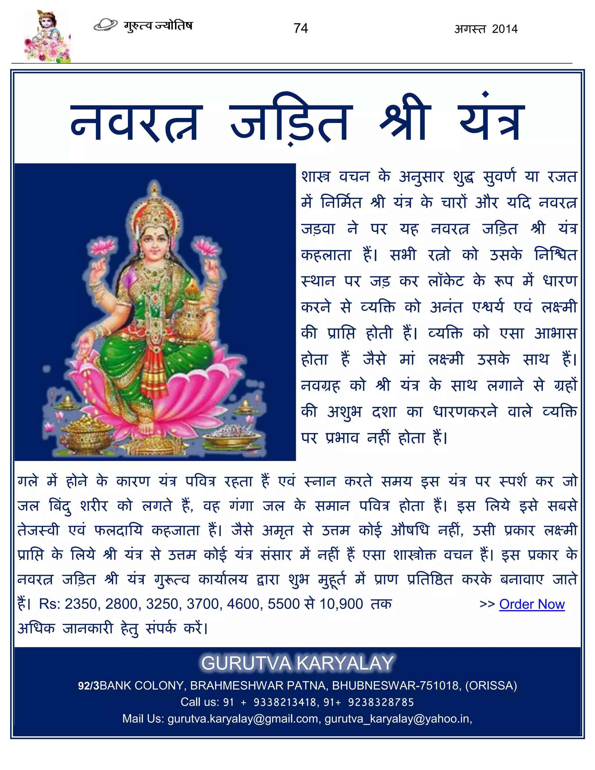 74 अगस्त 2014
नवयत्न जफित श्री मॊि
शास्त्र विन के अनुसाय शुद्ध सुवणा मा यजत
भं सनसभात श्री मॊि के िायं औय मफद नवयत्न
जिवा ने ऩय मह नवयत्न जफित श्री मॊि
कहराता हं। सबी यत्नो को उसके सनस्द्ळत
स्थान ऩय जि कय रॉके ट के रूऩ भं धायण
कयने से व्मत्रि को अनॊत एद्वमा एवॊ रक्ष्भी
की प्रासद्ऱ होती हं। व्मत्रि को एसा आबास
होता हं जैसे भाॊ रक्ष्भी उसके साथ हं।
नवग्रह को श्री मॊि के साथ रगाने से ग्रहं
की अशुब दशा का धायणकयने वारे व्मत्रि
ऩय प्रबाव नहीॊ होता हं।
गरे भं होने के कायण मॊि ऩत्रवि यहता हं एवॊ स्नान कयते सभम इस मॊि ऩय स्ऩशा कय जो
जर त्रफॊदु शयीय को रगते हं, वह गॊगा जर के सभान ऩत्रवि होता हं। इस सरमे इसे सफसे
तेजस्वी एवॊ परदासम कहजाता हं। जैसे अभृत से उत्तभ कोई औषसध नहीॊ, उसी प्रकाय रक्ष्भी
प्रासद्ऱ के सरमे श्री मॊि से उत्तभ कोई मॊि सॊसाय भं नहीॊ हं एसा शास्त्रोि विन हं। इस प्रकाय के
नवयत्न जफित श्री मॊि गुरूत्व कामाारम द्राया शुब भुहूता भं प्राण प्रसतत्रद्षत कयके फनावाए जाते
हं। Rs: 2350, 2800, 3250, 3700, 4600, 5500 से 10,900 तक >> Order Now
असधक जानकायी हेतु सॊऩका कयं।
GURUTVA KARYALAY
92/3BANK COLONY, BRAHMESHWAR PATNA, BHUBNESWAR-751018, (ORISSA)
Call us: 91 + 9338213418, 91+ 9238328785
Mail Us: gurutva.karyalay@gmail.com, gurutva_karyalay@yahoo.in,
 