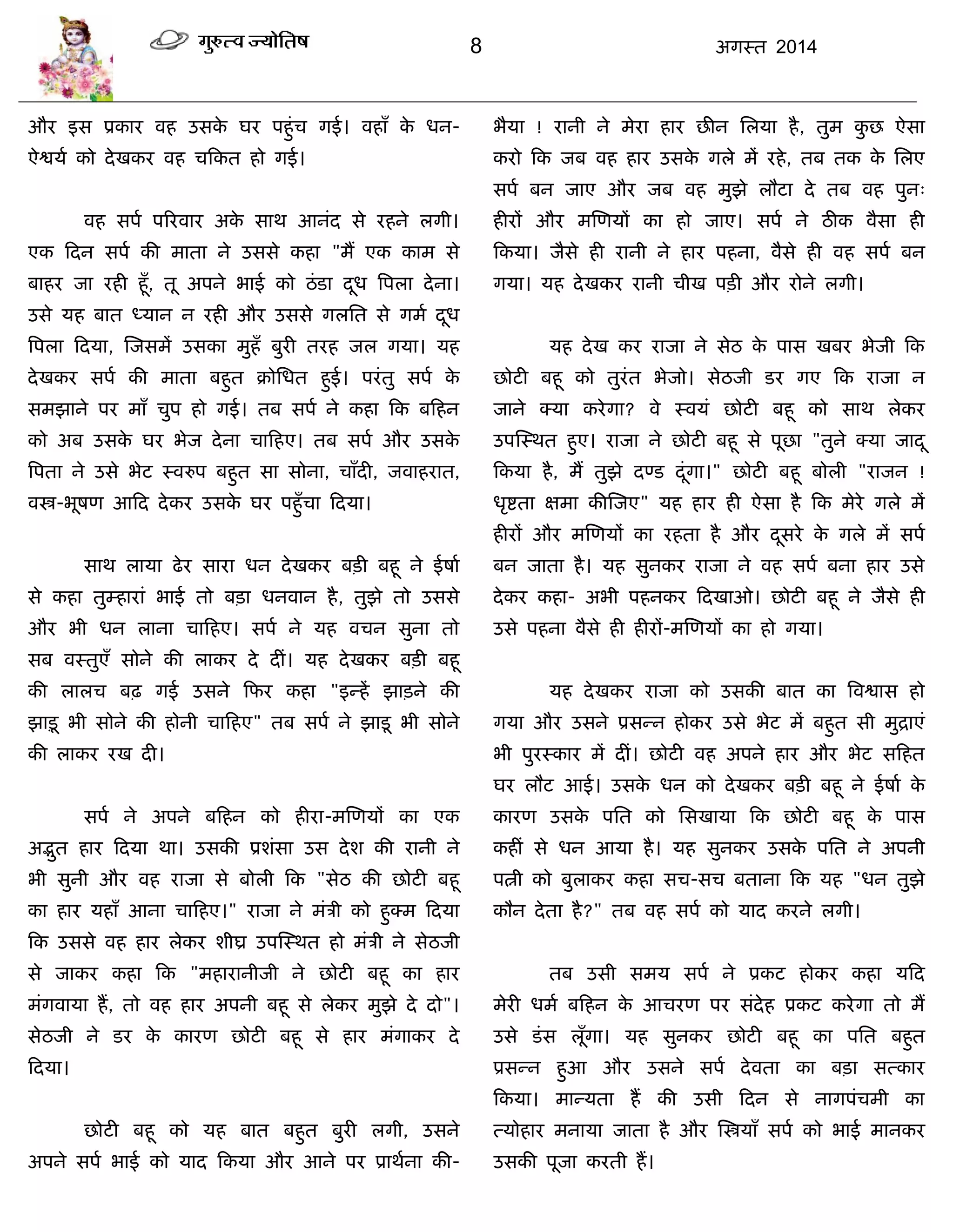 8 अगस्त 2014
औय इस प्रकाय वह उसके घय ऩहुॊि गई। वहाॉ के धन-
ऐद्वमा को देखकय वह िफकत हो गई।
वह सऩा ऩरयवाय अके साथ आनॊद से यहने रगी।
एक फदन सऩा की भाता ने उससे कहा "भं एक काभ से
फाहय जा यही हूॉ, तू अऩने बाई को ठॊडा दूध त्रऩरा देना।
उसे मह फात ध्मान न यही औय उससे गरसत से गभा दूध
त्रऩरा फदमा, स्जसभं उसका भुहॉ फुयी तयह जर गमा। मह
देखकय सऩा की भाता फहुत क्रोसधत हुई। ऩयॊतु सऩा के
सभझाने ऩय भाॉ िुऩ हो गई। तफ सऩा ने कहा फक फफहन
को अफ उसके घय बेज देना िाफहए। तफ सऩा औय उसके
त्रऩता ने उसे बेट स्वरुऩ फहुत सा सोना, िाॉदी, जवाहयात,
वस्त्र-बूषण आफद देकय उसके घय ऩहुॉिा फदमा।
साथ रामा ढेय साया धन देखकय फिी फहू ने ईषाा
से कहा तुम्हायाॊ बाई तो फिा धनवान है, तुझे तो उससे
औय बी धन राना िाफहए। सऩा ने मह विन सुना तो
सफ वस्तुएॉ सोने की राकय दे दीॊ। मह देखकय फिी फहू
की रारि फढ़ गई उसने फपय कहा "इन्हं झािने की
झािू बी सोने की होनी िाफहए" तफ सऩा ने झाडू बी सोने
की राकय यख दी।
सऩा ने अऩने फफहन को हीया-भस्णमं का एक
अद्भुत हाय फदमा था। उसकी प्रशॊसा उस देश की यानी ने
बी सुनी औय वह याजा से फोरी फक "सेठ की छोटी फहू
का हाय महाॉ आना िाफहए।" याजा ने भॊिी को हुक्भ फदमा
फक उससे वह हाय रेकय शीघ्र उऩस्स्थत हो भॊिी ने सेठजी
से जाकय कहा फक "भहायानीजी ने छोटी फहू का हाय
भॊगवामा हं, तो वह हाय अऩनी फहू से रेकय भुझे दे दो"।
सेठजी ने डय के कायण छोटी फहू से हाय भॊगाकय दे
फदमा।
छोटी फहू को मह फात फहुत फुयी रगी, उसने
अऩने सऩा बाई को माद फकमा औय आने ऩय प्राथाना की-
बैमा ! यानी ने भेया हाय छीन सरमा है, तुभ कु छ ऐसा
कयो फक जफ वह हाय उसके गरे भं यहे, तफ तक के सरए
सऩा फन जाए औय जफ वह भुझे रौटा दे तफ वह ऩुन्
हीयं औय भस्णमं का हो जाए। सऩा ने ठीक वैसा ही
फकमा। जैसे ही यानी ने हाय ऩहना, वैसे ही वह सऩा फन
गमा। मह देखकय यानी िीख ऩिी औय योने रगी।
मह देख कय याजा ने सेठ के ऩास खफय बेजी फक
छोटी फहू को तुयॊत बेजो। सेठजी डय गए फक याजा न
जाने क्मा कयेगा? वे स्वमॊ छोटी फहू को साथ रेकय
उऩस्स्थत हुए। याजा ने छोटी फहू से ऩूछा "तुने क्मा जादू
फकमा है, भं तुझे दण्ड दूॊगा।" छोटी फहू फोरी "याजन !
धृद्शता ऺभा कीस्जए" मह हाय ही ऐसा है फक भेये गरे भं
हीयं औय भस्णमं का यहता है औय दूसये के गरे भं सऩा
फन जाता है। मह सुनकय याजा ने वह सऩा फना हाय उसे
देकय कहा- अबी ऩहनकय फदखाओ। छोटी फहू ने जैसे ही
उसे ऩहना वैसे ही हीयं-भस्णमं का हो गमा।
मह देखकय याजा को उसकी फात का त्रवद्वास हो
गमा औय उसने प्रसन्न होकय उसे बेट भं फहुत सी भुद्राएॊ
बी ऩुयस्काय भं दीॊ। छोटी वह अऩने हाय औय बेट सफहत
घय रौट आई। उसके धन को देखकय फिी फहू ने ईषाा के
कायण उसके ऩसत को ससखामा फक छोटी फहू के ऩास
कहीॊ से धन आमा है। मह सुनकय उसके ऩसत ने अऩनी
ऩत्नी को फुराकय कहा सि-सि फताना फक मह "धन तुझे
कौन देता है?" तफ वह सऩा को माद कयने रगी।
तफ उसी सभम सऩा ने प्रकट होकय कहा मफद
भेयी धभा फफहन के आियण ऩय सॊदेह प्रकट कयेगा तो भं
उसे डॊस रूॉगा। मह सुनकय छोटी फहू का ऩसत फहुत
प्रसन्न हुआ औय उसने सऩा देवता का फिा सत्काय
फकमा। भान्मता हं की उसी फदन से नागऩॊिभी का
त्मोहाय भनामा जाता है औय स्स्त्रमाॉ सऩा को बाई भानकय
उसकी ऩूजा कयती हं।
 