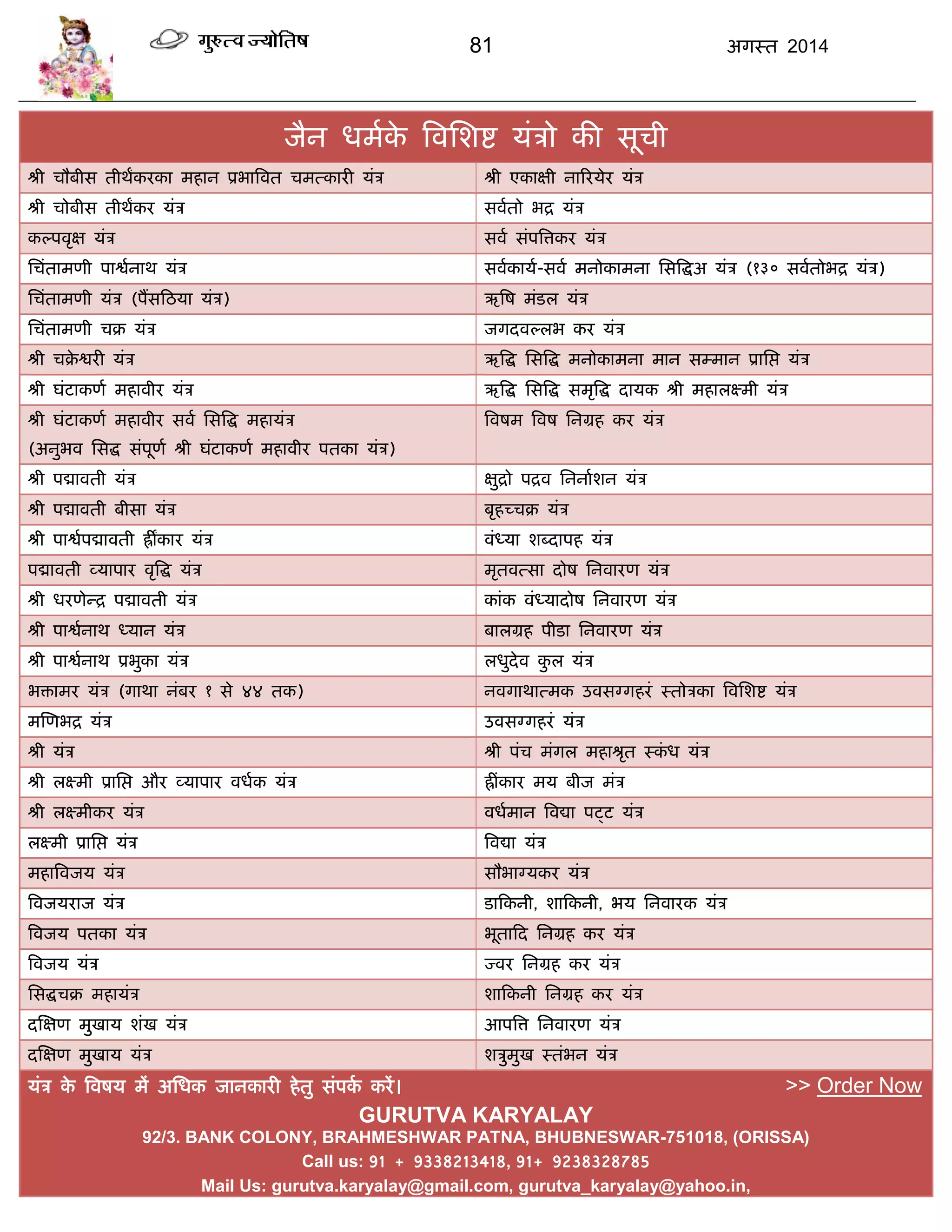 81 अगस्त 2014
जैन धभाके त्रवसशद्श मॊिो की सूिी
श्री िौफीस तीथंकयका भहान प्रबात्रवत िभत्कायी मॊि श्री एकाऺी नारयमेय मॊि
श्री िोफीस तीथंकय मॊि सवातो बद्र मॊि
कल्ऩवृऺ मॊि सवा सॊऩत्रत्तकय मॊि
सिॊताभणी ऩाद्वानाथ मॊि सवाकामा-सवा भनोकाभना ससत्रद्धअ मॊि (१३० सवातोबद्र मॊि)
सिॊताभणी मॊि (ऩंसफठमा मॊि) ऋत्रष भॊडर मॊि
सिॊताभणी िक्र मॊि जगदवल्रब कय मॊि
श्री िक्रे द्वयी मॊि ऋत्रद्ध ससत्रद्ध भनोकाभना भान सम्भान प्रासद्ऱ मॊि
श्री घॊटाकणा भहावीय मॊि ऋत्रद्ध ससत्रद्ध सभृत्रद्ध दामक श्री भहारक्ष्भी मॊि
श्री घॊटाकणा भहावीय सवा ससत्रद्ध भहामॊि
(अनुबव ससद्ध सॊऩूणा श्री घॊटाकणा भहावीय ऩतका मॊि)
त्रवषभ त्रवष सनग्रह कय मॊि
श्री ऩद्मावती मॊि ऺुद्रो ऩद्रव सननााशन मॊि
श्री ऩद्मावती फीसा मॊि फृहच्िक्र मॊि
श्री ऩाद्वाऩद्मावती ह्रंकाय मॊि वॊध्मा शब्दाऩह मॊि
ऩद्मावती व्माऩाय वृत्रद्ध मॊि भृतवत्सा दोष सनवायण मॊि
श्री धयणेन्द्र ऩद्मावती मॊि काॊक वॊध्मादोष सनवायण मॊि
श्री ऩाद्वानाथ ध्मान मॊि फारग्रह ऩीडा सनवायण मॊि
श्री ऩाद्वानाथ प्रबुका मॊि रधुदेव कु र मॊि
बिाभय मॊि (गाथा नॊफय १ से ४४ तक) नवगाथात्भक उवसग्गहयॊ स्तोिका त्रवसशद्श मॊि
भस्णबद्र मॊि उवसग्गहयॊ मॊि
श्री मॊि श्री ऩॊि भॊगर भहाश्रृत स्कॊ ध मॊि
श्री रक्ष्भी प्रासद्ऱ औय व्माऩाय वधाक मॊि ह्रीॊकाय भम फीज भॊि
श्री रक्ष्भीकय मॊि वधाभान त्रवद्या ऩट्ट मॊि
रक्ष्भी प्रासद्ऱ मॊि त्रवद्या मॊि
भहात्रवजम मॊि सौबाग्मकय मॊि
त्रवजमयाज मॊि डाफकनी, शाफकनी, बम सनवायक मॊि
त्रवजम ऩतका मॊि बूताफद सनग्रह कय मॊि
त्रवजम मॊि ज्वय सनग्रह कय मॊि
ससद्धिक्र भहामॊि शाफकनी सनग्रह कय मॊि
दस्ऺण भुखाम शॊख मॊि आऩत्रत्त सनवायण मॊि
दस्ऺण भुखाम मॊि शिुभुख स्तॊबन मॊि
मॊि के त्रवषम भं असधक जानकायी हेतु सॊऩका कयं। >> Order Now
GURUTVA KARYALAY
92/3. BANK COLONY, BRAHMESHWAR PATNA, BHUBNESWAR-751018, (ORISSA)
Call us: 91 + 9338213418, 91+ 9238328785
Mail Us: gurutva.karyalay@gmail.com, gurutva_karyalay@yahoo.in,
 