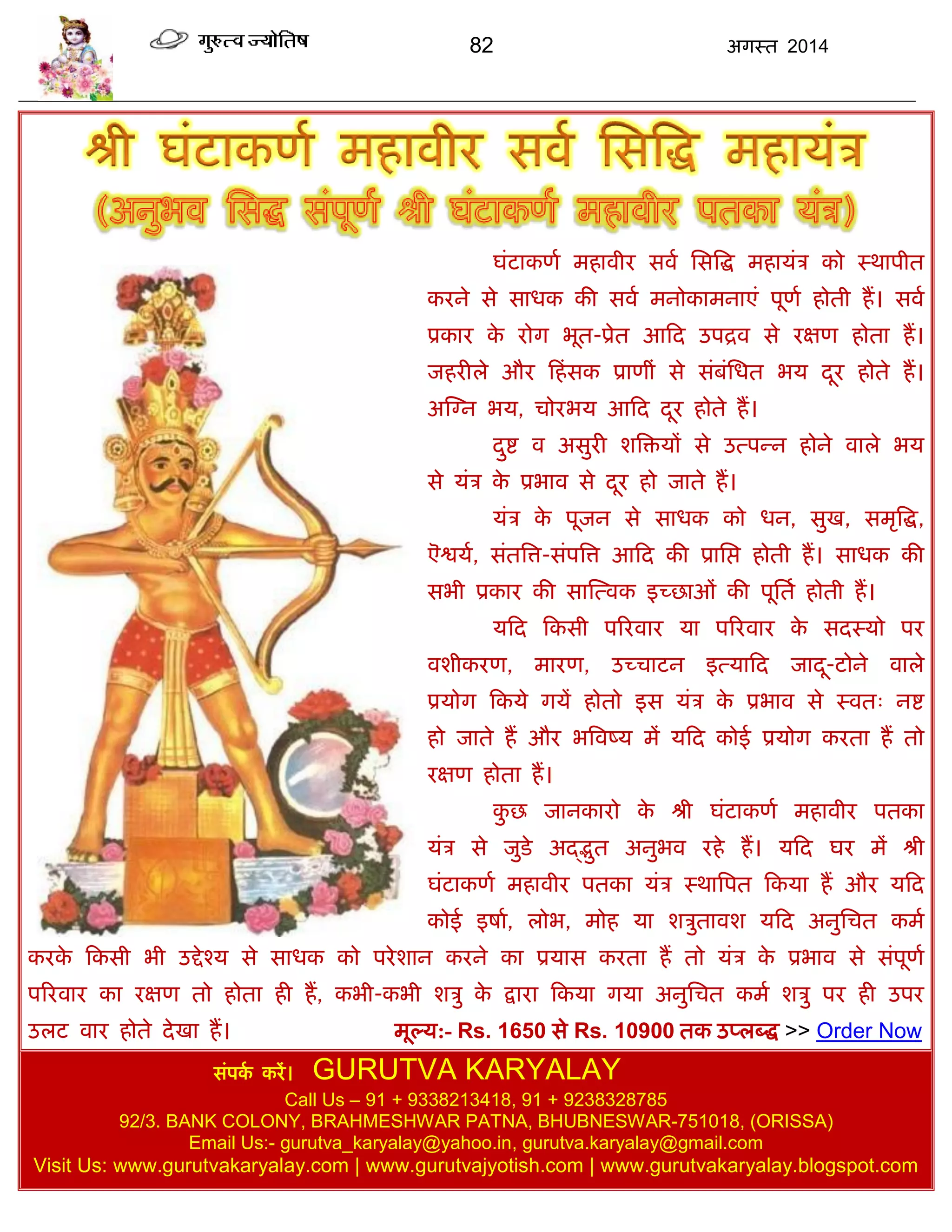 82 अगस्त 2014
घॊटाकणा भहावीय सवा ससत्रद्ध भहामॊि को स्थाऩीत
कयने से साधक की सवा भनोकाभनाएॊ ऩूणा होती हं। सवा
प्रकाय के योग बूत-प्रेत आफद उऩद्रव से यऺण होता हं।
जहयीरे औय फहॊसक प्राणीॊ से सॊफॊसधत बम दूय होते हं।
अस्ग्न बम, िोयबम आफद दूय होते हं।
दुद्श व असुयी शत्रिमं से उत्ऩन्न होने वारे बम
से मॊि के प्रबाव से दूय हो जाते हं।
मॊि के ऩूजन से साधक को धन, सुख, सभृत्रद्ध,
ऎद्वमा, सॊतत्रत्त-सॊऩत्रत्त आफद की प्रासद्ऱ होती हं। साधक की
सबी प्रकाय की सास्त्वक इच्छाओॊ की ऩूसता होती हं।
मफद फकसी ऩरयवाय मा ऩरयवाय के सदस्मो ऩय
वशीकयण, भायण, उच्िाटन इत्माफद जादू-टोने वारे
प्रमोग फकमे गमं होतो इस मॊि के प्रबाव से स्वत् नद्श
हो जाते हं औय बत्रवष्म भं मफद कोई प्रमोग कयता हं तो
यऺण होता हं।
कु छ जानकायो के श्री घॊटाकणा भहावीय ऩतका
मॊि से जुडे अद्द्द्भुत अनुबव यहे हं। मफद घय भं श्री
घॊटाकणा भहावीय ऩतका मॊि स्थात्रऩत फकमा हं औय मफद
कोई इषाा, रोब, भोह मा शिुतावश मफद अनुसित कभा
कयके फकसी बी उद्देश्म से साधक को ऩयेशान कयने का प्रमास कयता हं तो मॊि के प्रबाव से सॊऩूणा
ऩरयवाय का यऺण तो होता ही हं, कबी-कबी शिु के द्राया फकमा गमा अनुसित कभा शिु ऩय ही उऩय
उरट वाय होते देखा हं। भूल्म:- Rs. 1650 से Rs. 10900 तक उप्रब्द्ध >> Order Now
सॊऩका कयं। GURUTVA KARYALAY
Call Us – 91 + 9338213418, 91 + 9238328785
92/3. BANK COLONY, BRAHMESHWAR PATNA, BHUBNESWAR-751018, (ORISSA)
Email Us:- gurutva_karyalay@yahoo.in, gurutva.karyalay@gmail.com
Visit Us: www.gurutvakaryalay.com | www.gurutvajyotish.com | www.gurutvakaryalay.blogspot.com
 