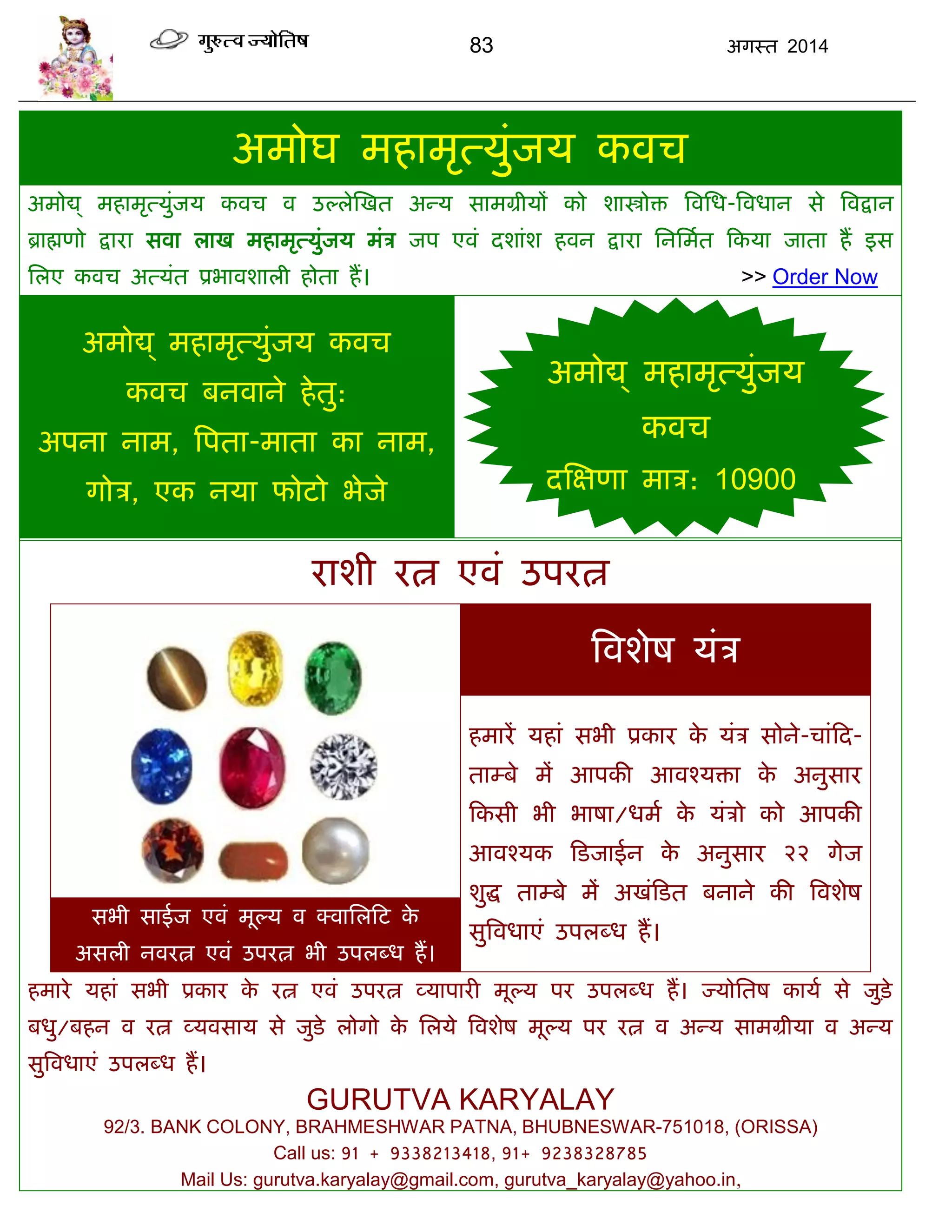 83 अगस्त 2014
अभोघ भहाभृत्मुॊजम कवि
अभोद्य् भहाभृत्मुॊजम कवि व उल्रेस्खत अन्म साभग्रीमं को शास्त्रोि त्रवसध-त्रवधान से त्रवद्रान
ब्राह्मणो द्राया सवा राख भहाभृत्मुॊजम भॊि जऩ एवॊ दशाॊश हवन द्राया सनसभात फकमा जाता हं इस
सरए कवि अत्मॊत प्रबावशारी होता हं। >> Order Now
अभोद्य् भहाभृत्मुॊजम कवि
कवि फनवाने हेतु:
अऩना नाभ, त्रऩता-भाता का नाभ,
गोि, एक नमा पोटो बेजे
याशी यत्न एवॊ उऩयत्न
त्रवशेष मॊि
हभायं महाॊ सबी प्रकाय के मॊि सोने-िाॊफद-
ताम्फे भं आऩकी आवश्मिा के अनुसाय
फकसी बी बाषा/धभा के मॊिो को आऩकी
आवश्मक फडजाईन के अनुसाय २२ गेज
शुद्ध ताम्फे भं अखॊफडत फनाने की त्रवशेष
सुत्रवधाएॊ उऩरब्ध हं।
सबी साईज एवॊ भूल्म व क्वासरफट के
असरी नवयत्न एवॊ उऩयत्न बी उऩरब्ध हं।
हभाये महाॊ सबी प्रकाय के यत्न एवॊ उऩयत्न व्माऩायी भूल्म ऩय उऩरब्ध हं। ज्मोसतष कामा से जुडे़
फधु/फहन व यत्न व्मवसाम से जुडे रोगो के सरमे त्रवशेष भूल्म ऩय यत्न व अन्म साभग्रीमा व अन्म
सुत्रवधाएॊ उऩरब्ध हं।
GURUTVA KARYALAY
92/3. BANK COLONY, BRAHMESHWAR PATNA, BHUBNESWAR-751018, (ORISSA)
Call us: 91 + 9338213418, 91+ 9238328785
Mail Us: gurutva.karyalay@gmail.com, gurutva_karyalay@yahoo.in,
अभोद्य् भहाभृत्मुॊजम
कवि
दस्ऺणा भाि: 10900
 