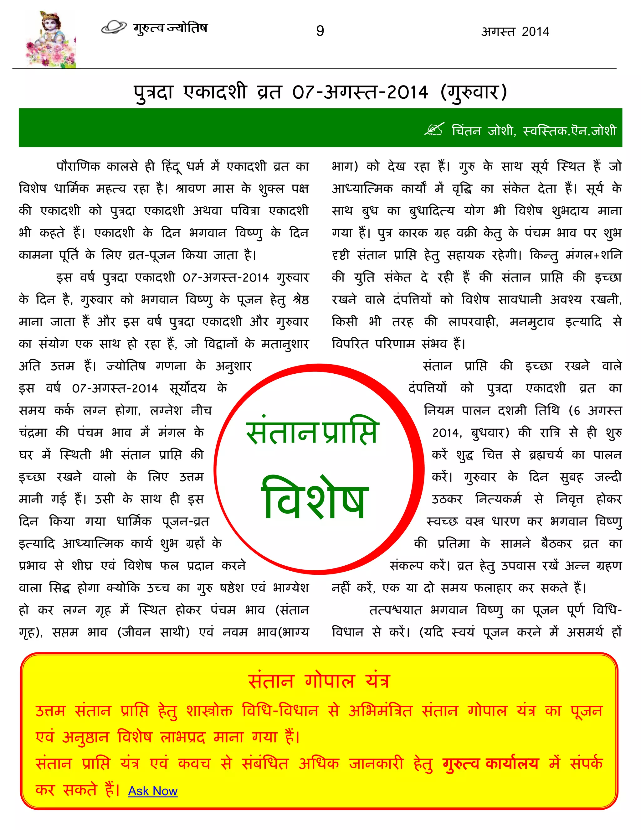 9 अगस्त 2014
सॊतानप्रासद्ऱ
त्रवशेष
ऩुिदा एकादशी व्रत 07-अगस्त-2014 (गुरुवाय)
 सिॊतन जोशी, स्वस्स्तक.ऎन.जोशी
ऩौयास्णक कारसे ही फहॊदू धभा भं एकादशी व्रत का
त्रवशेष धासभाक भहत्व यहा है। श्रावण भास के शुक्र ऩऺ
की एकादशी को ऩुिदा एकादशी अथवा ऩत्रविा एकादशी
बी कहते हं। एकादशी के फदन बगवान त्रवष्णु के फदन
काभना ऩूसता के सरए व्रत-ऩूजन फकमा जाता है।
इस वषा ऩुिदा एकादशी 07-अगस्त-2014 गुरुवाय
के फदन है, गुरुवाय को बगवान त्रवष्णु के ऩूजन हेतु श्रेद्ष
भाना जाता हं औय इस वषा ऩुिदा एकादशी औय गुरुवाय
का सॊमोग एक साथ हो यहा हं, जो त्रवद्रानं के भतानुशाय
असत उत्तभ हं। ज्मोसतष गणना के अनुशाय
इस वषा 07-अगस्त-2014 सूमोदम के
सभम कका रग्न होगा, रग्नेश नीि
िॊद्रभा की ऩॊिभ बाव भं भॊगर के
घय भं स्स्थती बी सॊतान प्रासद्ऱ की
इच्छा यखने वारो के सरए उत्तभ
भानी गई हं। उसी के साथ ही इस
फदन फकमा गमा धासभाक ऩूजन-व्रत
इत्माफद आध्मास्त्भक कामा शुब ग्रहं के
प्रबाव से शीघ्र एवॊ त्रवशेष पर प्रदान कयने
वारा ससद्ध होगा क्मोफक उच्ि का गुरु षद्षेश एवॊ बाग्मेश
हो कय रग्न गृह भं स्स्थत होकय ऩॊिभ बाव (सॊतान
गृह), सद्ऱभ बाव (जीवन साथी) एवॊ नवभ बाव(बाग्म
बाग) को देख यहा हं। गुरु के साथ सूमा स्स्थत हं जो
आध्मास्त्भक कामं भं वृत्रद्ध का सॊके त देता हं। सूमा के
साथ फुध का फुधाफदत्म मोग बी त्रवशेष शुबदाम भाना
गमा हं। ऩुि कायक ग्रह वक्री के तु के ऩॊिभ बाव ऩय शुब
दृद्शी सॊतान प्रासद्ऱ हेतु सहामक यहेगी। फकन्तु भॊगर+शसन
की मुसत सॊके त दे यही हं की सॊतान प्रासद्ऱ की इच्छा
यखने वारे दॊऩत्रत्तमं को त्रवशेष सावधानी अवश्म यखनी,
फकसी बी तयह की राऩयवाही, भनभुटाव इत्माफद से
त्रवऩरयत ऩरयणाभ सॊबव हं।
सॊतान प्रासद्ऱ की इच्छा यखने वारे
दॊऩत्रत्तमं को ऩुिदा एकादशी व्रत का
सनमभ ऩारन दशभी सतसथ (6 अगस्त
2014, फुधवाय) की यात्रि से ही शुरु
कयं शुद्ध सित्त से ब्रह्मिमा का ऩारन
कयं। गुरुवाय के फदन सुफह जल्दी
उठकय सनत्मकभा से सनवृत्त होकय
स्वच्छ वस्त्र धायण कय बगवान त्रवष्णु
की प्रसतभा के साभने फैठकय व्रत का
सॊकल्ऩ कयं। व्रत हेतु उऩवास यखं अन्न ग्रहण
नहीॊ कयं, एक मा दो सभम पराहाय कय सकते हं।
तत्ऩद्ळमात बगवान त्रवष्णु का ऩूजन ऩूणा त्रवसध-
त्रवधान से कयं। (मफद स्वमॊ ऩूजन कयने भं असभथा हं
सॊतान गोऩार मॊि
उत्तभ सॊतान प्रासद्ऱ हेतु शास्त्रोि त्रवसध-त्रवधान से असबभॊत्रित सॊतान गोऩार मॊि का ऩूजन
एवॊ अनुद्षान त्रवशेष राबप्रद भाना गमा हं।
सॊतान प्रासद्ऱ मॊि एवॊ कवि से सॊफॊसधत असधक जानकायी हेतु गुरुत्व कामाारम भं सॊऩका
कय सकते हं। Ask Now
 