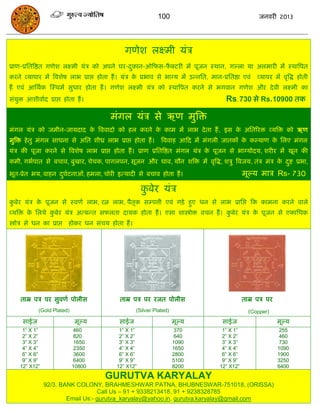 100                                   जनवयी 2013




                                               गणेश रक्ष्भी मॊि
प्राण-प्रसतत्रष्ठत गणेश रक्ष्भी मॊि को अऩने घय-दकान-ओफपस-पक्टयी भं ऩूजन स्थान, गल्रा मा अरभायी भं स्थात्रऩत
                                                ु         ै
कयने व्माऩाय भं त्रवशेष राब प्राद्ऱ होता हं । मॊि क प्रबाव से बाग्म भं उन्नसत, भान-प्रसतष्ठा एवॊ
                                                   े                                               व्माऩय भं वृत्रद्ध होती
हं एवॊ आसथाक स्स्थभं सुधाय होता हं । गणेश रक्ष्भी मॊि को स्थात्रऩत कयने से बगवान गणेश औय दे वी रक्ष्भी का
सॊमुि आशीवााद प्राद्ऱ होता हं ।                                                       Rs.730 से Rs.10900 तक

                                          भॊगर मॊि से ऋण भुत्रि
भॊगर मॊि को जभीन-जामदाद क त्रववादो को हर कयने क काभ भं राब दे ता हं , इस क असतरयि व्मत्रि को ऋण
                         े                     े                          े
भुत्रि हे तु भॊगर साधना से असत शीध्र राब प्राद्ऱ होता हं ।      त्रववाह आफद भं भॊगरी जातकं क कल्माण क सरए भॊगर
                                                                                            े        े
मॊि की ऩूजा कयने से त्रवशेष राब प्राद्ऱ होता हं । प्राण प्रसतत्रष्ठत भॊगर मॊि क ऩूजन से बाग्मोदम, शयीय भं खून की
                                                                               े
कभी, गबाऩात से फिाव, फुखाय, िेिक, ऩागरऩन, सूजन औय घाव, मौन शत्रि भं वृत्रद्ध, शिु त्रवजम, तॊि भॊि क दष्ट प्रबा,
                                                                                                   े ु
बूत-प्रेत बम, वाहन दघटनाओॊ, हभरा, िोयी इत्मादी से फिाव होता हं ।
                    ु ा                                                                       भूल्म भाि Rs- 730

                                                       कफेय मॊि
                                                        ु
कफेय मॊि क ऩूजन से स्वणा राब, यत्न राब, ऩैतक सम्ऩत्ती एवॊ गिे हुए धन से राब प्रासद्ऱ फक काभना कयने वारे
 ु        े                                ृ
व्मत्रि क सरमे कफेय मॊि अत्मन्त सपरता दामक होता हं । एसा शास्त्रोोि विन हं । कफेय मॊि क ऩूजन से एकासधक
         े      ु                                                             ु        े
स्त्रोोि से धन का प्राद्ऱ   होकय धन सॊिम होता हं ।




     ताम्र ऩि ऩय सुवणा ऩोरीस                 ताम्र ऩि ऩय यजत ऩोरीस                            ताम्र ऩि ऩय
             (Gold Plated)                           (Silver Plated)                            (Copper)
      साईज                    भूल्म          साईज                      भूल्म        साईज                    भूल्म
     1” X 1”                 460             1” X 1”                    370         1” X 1”                  255
     2” X 2”                 820             2” X 2”                    640         2” X 2”                  460
     3” X 3”                  1650           3” X 3”                   1090         3” X 3”                  730
     4” X 4”                  2350           4” X 4”                   1650         4” X 4”                 1090
     6” X 6”                  3600           6” X 6”                   2800         6” X 6”                 1900
     9” X 9”                  6400           9” X 9”                   5100         9” X 9”                 3250
    12” X12”                 10800          12” X12”                   8200        12” X12”                 6400

                                        GURUTVA KARYALAY
                92/3. BANK COLONY, BRAHMESHWAR PATNA, BHUBNESWAR-751018, (ORISSA)
                                   Call Us – 91 + 9338213418, 91 + 9238328785
                        Email Us:- gurutva_karyalay@yahoo.in, gurutva.karyalay@gmail.com
 