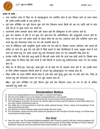 108                                     जनवयी 2013



कवि क राब :
     े
 एसा शास्त्रोोि विन हं स्जस घय भं भहाभृत्मुॊजम मॊि स्थात्रऩत होता हं वहा सनवास कताा हो नाना प्रकाय
   फक आसध-व्मासध-उऩासध से यऺा होती हं ।
 ऩूणा प्राण प्रसतत्रष्ठत एवॊ ऩूणा िैतन्म मुि सवा योग सनवायण कवि फकसी बी उम्र एवॊ जासत धभा क रोग
                                                                                            े
   िाहे स्त्रोी हो मा ऩुरुष धायण कय सकते हं ।
 जन्भाॊगभं अनेक प्रकायक खयाफ मोगो औय खयाफ ग्रहो फक प्रसतकरता से योग उतऩन्न होते हं ।
                        े                                 ू
 कछ योग सॊक्रभण से होते हं एवॊ कछ योग खान-ऩान फक असनमसभतता औय अशुद्धतासे उत्ऩन्न होते हं ।
   ु                             ु
   कवि एवॊ मॊि द्राया एसे अनेक प्रकाय क खयाफ मोगो को नष्ट कय, स्वास््म राब औय शायीरयक यऺण प्राद्ऱ
                                       े
   कयने हे तु सवा योगनाशक कवि एवॊ मॊि सवा उऩमोगी होता हं ।
 आज क बौसतकता वादी आधुसनक मुगभे अनेक एसे योग होते हं , स्जसका उऩिाय ओऩये शन औय दवासे बी
      े
   कफठन हो जाता हं । कछ योग एसे होते हं स्जसे फताने भं रोग फहिफकिाते हं शयभ अनुबव कयते हं एसे
                      ु
   योगो को योकने हे तु एवॊ उसक उऩिाय हे तु सवा योगनाशक कवि एवॊ मॊि राबादासम ससद्ध होता हं ।
                              े
 प्रत्मेक व्मत्रि फक जेसे-जेसे आमु फढती हं वैसे-वसै उसक शयीय फक ऊजाा कभ होती जाती हं । स्जसक साथ
                                                        े                                    े
   अनेक प्रकाय क त्रवकाय ऩैदा होने रगते हं एसी स्स्थती भं उऩिाय हे तु सवायोगनाशक कवि एवॊ मॊि परप्रद
                े
   होता हं ।
 स्जस घय भं त्रऩता-ऩुि, भाता-ऩुि, भाता-ऩुिी, मा दो बाई एक फह नऺिभे जन्भ रेते हं , तफ उसकी भाता
   क सरमे असधक कष्टदामक स्स्थती होती हं । उऩिाय हे तु भहाभृत्मुॊजम मॊि परप्रद होता हं ।
    े
 स्जस व्मत्रि का जन्भ ऩरयसध मोगभे होता हं उन्हे होने वारे भृत्मु तुल्म कष्ट एवॊ होने वारे योग, सिॊता भं
   उऩिाय हे तु सवा योगनाशक कवि एवॊ मॊि शुब परप्रद होता हं ।

   नोट:- ऩूणा प्राण प्रसतत्रष्ठत एवॊ ऩूणा िैतन्म मुि सवा योग सनवायण कवि एवॊ मॊि क फाये भं असधक
                                                                                 े
   जानकायी हे तु सॊऩक कयं ।
                     ा


                                        Declaration Notice
   We do not accept liability for any out of date or incorrect information.
   We will not be liable for your any indirect consequential loss, loss of profit,
   If you will cancel your order for any article we can not any amount will be refunded or Exchange.
   We are keepers of secrets. We honour our clients' rights to privacy and will release no information about our
    any other clients' transactions with us.
   Our ability lies in having learned to read the subtle spiritual energy, Yantra, mantra and promptings of the
    natural and spiritual world.
   Our skill lies in communicating clearly and honestly with each client.
   Our all kawach, yantra and any other article are prepared on the Principle of Positiv energy, our Article dose
    not produce any bad energy.

                                                     Our Goal
   Here Our goal has The classical Method-Legislation with Proved by specific with fiery chants prestigious full
    consciousness (Puarn Praan Pratisthit) Give miraculous powers & Good effect All types of Yantra, Kavach,
    Rudraksh, preciouse and semi preciouse Gems stone deliver on your door step.
 