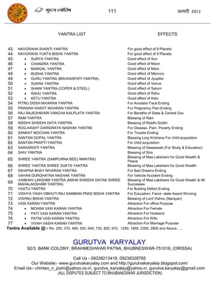 111                                      जनवयी 2013




                             YANTRA LIST                                               EFFECTS


43    NAVGRAHA SHANTI YANTRA                                         For good effect of 9 Planets
44    NAVGRAHA YUKTA BISHA YANTRA                                    For good effect of 9 Planets
45        SURYA YANTRA                                              Good effect of Sun
46        CHANDRA YANTRA                                            Good effect of Moon
47        MANGAL YANTRA                                             Good effect of Mars
48        BUDHA YANTRA                                              Good effect of Mercury
49        GURU YANTRA (BRUHASPATI YANTRA)                           Good effect of Jyupiter
50        SUKRA YANTRA                                              Good effect of Venus
51        SHANI YANTRA (COPER & STEEL)                              Good effect of Saturn
52        RAHU YANTRA                                               Good effect of Rahu
53        KETU YANTRA                                               Good effect of Ketu
54    PITRU DOSH NIVARAN YANTRA                                      For Ancestor Fault Ending
55    PRASAW KASHT NIVARAN YANTRA                                    For Pregnancy Pain Ending
56    RAJ RAJESHWARI VANCHA KALPLATA YANTRA                          For Benefits of State & Central Gov
57    RAM YANTRA                                                     Blessing of Ram
58    RIDDHI SHIDDHI DATA YANTRA                                     Blessing of Riddhi-Siddhi
59    ROG-KASHT DARIDRATA NASHAK YANTRA                              For Disease- Pain- Poverty Ending
60    SANKAT MOCHAN YANTRA                                           For Trouble Ending
61    SANTAN GOPAL YANTRA                                            Blessing Lorg Krishana For child acquisition
62    SANTAN PRAPTI YANTRA                                           For child acquisition
63    SARASWATI YANTRA                                               Blessing of Sawaswati (For Study & Education)
64    SHIV YANTRA                                                    Blessing of Shiv
                                                                     Blessing of Maa Lakshami for Good Wealth &
 65 SHREE YANTRA (SAMPURNA BEEJ MANTRA)                              Peace
 66 SHREE YANTRA SHREE SUKTA YANTRA                                  Blessing of Maa Lakshami for Good Wealth
 67 SWAPNA BHAY NIVARAN YANTRA                                       For Bad Dreams Ending
 68 VAHAN DURGHATNA NASHAK YANTRA                                    For Vehicle Accident Ending
     VAIBHAV LAKSHMI YANTRA (MAHA SHIDDHI DAYAK SHREE                Blessing of Maa Lakshami for Good Wealth & All
 69 MAHALAKSHAMI YANTRA)                                             Successes
 70  VASTU YANTRA                                                    For Bulding Defect Ending
 71 VIDHYA YASH VIBHUTI RAJ SAMMAN PRAD BISHA YANTRA                 For Education- Fame- state Award Winning
 72 VISHNU BISHA YANTRA                                              Blessing of Lord Vishnu (Narayan)
 73 VASI KARAN YANTRA                                                Attraction For office Purpose
 74      MOHINI VASI KARAN YANTRA                                   Attraction For Female
 75      PATI VASI KARAN YANTRA                                     Attraction For Husband
 76      PATNI VASI KARAN YANTRA                                    Attraction For Wife
 77      VIVAH VASHI KARAN YANTRA                                   Attraction For Marriage Purpose
Yantra Available @:- Rs- 255, 370, 460, 550, 640, 730, 820, 910, 1250, 1850, 2300, 2800 and Above…..


                                      GURUTVA KARYALAY
            92/3. BANK COLONY, BRAHMESHWAR PATNA, BHUBNESWAR-751018, (ORISSA)

                                   Call Us - 09338213418, 09238328785
             Our Website:- www.gurutvakaryalay.com and http://gurutvakaryalay.blogspot.com/
     Email Us:- chintan_n_joshi@yahoo.co.in, gurutva_karyalay@yahoo.in, gurutva.karyalay@gmail.com
                           (ALL DISPUTES SUBJECT TO BHUBANESWAR JURISDICTION)
 