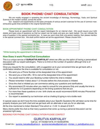 113                                    जनवयी 2013



                      BOOK PHONE/ CHAT CONSULTATION
      We are mostly engaged in spreading the ancient knowledge of Astrology, Numerology, Vastu and Spiritual
Science in the modern context, across the world.
      Our research and experiments on the basic principals of various ancient sciences for the use of common man.
exhaustive guide lines exhibited in the original Sanskrit texts

BOOK APPOINTMENT PHONE/ CHAT CONSULTATION
        Please book an appointment with Our expert Astrologers for an internet chart . We would require your birth
details and basic area of questions so that our expert can be ready and give you rapid replied. You can indicate the
area of question in the special comments box. In case you want more than one person reading, then please mention
in the special comment box . We shall confirm before we set the appointment. Please choose from :

                                    PHONE/ CHAT CONSULTATION
                       Consultation 30 Min.:               RS. 1250/-*
                       Consultation 45 Min.:               RS. 1900/-*
                       Consultation 60 Min.:               RS. 2500/-*
*While booking the appointment in Addvance

How Does it work Phone/Chat Consultation
This is a unique service of GURUATVA KARYALAY where we offer you the option of having a personalized
discussion with our expert astrologers. There is no limit on the number of question although time is of
consideration.
Once you request for the consultation, with a suggestion as to your convenient time we get back with a
confirmation whether the time is available for consultation or not.
    We send you a Phone Number at the designated time of the appointment
    We send you a Chat URL / ID to visit at the designated time of the appointment
    You would need to refer your Booking number before the chat is initiated
    Please remember it takes about 1-2 minutes before the chat process is initiated.
    Once the chat is initiated you can commence asking your questions and clarifications
    We recommend 25 minutes when you need to consult for one persona Only and usually the time is
       sufficient for 3-5 questions depending on the timing questions that are put.
    For more than these questions or one birth charts we would recommend 60/45 minutes Phone/chat
       is recommended
    Our expert is assisted by our technician and so chatting & typing is not a bottle neck

In special cases we don't have the time available about your Specific Questions We will taken some time for
properly Analysis your birth chart and we get back with an alternate or ask you for an alternate.
All the time mentioned is Indian Standard Time which is + 5.30 hr ahead of G.M.T.
Many clients prefer the chat so that many questions that come up during a personal discussion can be
answered right away.
BOOKING FOR PHONE/ CHAT CONSULTATION PLEASE CONTECT

                                      GURUTVA KARYALAY
                              Call Us:- 91+9338213418, 91+9238328785.
   Email Us:- gurutva_karyalay@yahoo.in, gurutva.karyalay@gmail.com, chintan_n_joshi@yahoo.co.in,
 