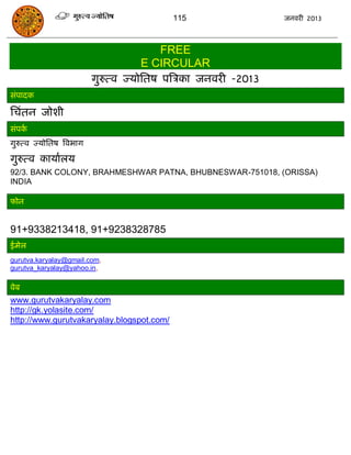 115                  जनवयी 2013



                                          FREE
                                      E CIRCULAR
                          गुरुत्व ज्मोसतष ऩत्रिका जनवयी -2013
सॊऩादक

सिॊतन जोशी
सॊऩका
गुरुत्व ज्मोसतष त्रवबाग

गुरुत्व कामाारम
92/3. BANK COLONY, BRAHMESHWAR PATNA, BHUBNESWAR-751018, (ORISSA)
INDIA

पोन


91+9338213418, 91+9238328785
ईभेर
gurutva.karyalay@gmail.com,
gurutva_karyalay@yahoo.in,

वेफ
www.gurutvakaryalay.com
http://gk.yolasite.com/
http://www.gurutvakaryalay.blogspot.com/
 