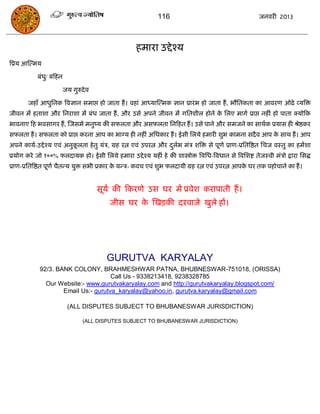 116                                        जनवयी 2013




                                                      हभाया उद्दे श्म
त्रप्रम आस्त्भम

             फॊधु/ फफहन

                          जम गुरुदे व

        जहाॉ आधुसनक त्रवऻान सभाद्ऱ हो जाता हं । वहाॊ आध्मास्त्भक ऻान प्रायॊ ब हो जाता हं , बौसतकता का आवयण ओढे व्मत्रि
जीवन भं हताशा औय सनयाशा भं फॊध जाता हं , औय उसे अऩने जीवन भं गसतशीर होने क सरए भागा प्राद्ऱ नहीॊ हो ऩाता क्मोफक
                                                                          े
बावनाए फह बवसागय हं , स्जसभे भनुष्म की सपरता औय असपरता सनफहत हं । उसे ऩाने औय सभजने का साथाक प्रमास ही श्रेष्ठकय
सपरता हं । सपरता को प्राद्ऱ कयना आऩ का बाग्म ही नहीॊ असधकाय हं । ईसी सरमे हभायी शुब काभना सदै व आऩ क साथ हं । आऩ
                                                                                                    े
अऩने कामा-उद्दे श्म एवॊ अनुकरता हे तु मॊि, ग्रह यत्न एवॊ उऩयत्न औय दरब भॊि शत्रि से ऩूणा प्राण-प्रसतत्रष्ठत सिज वस्तु का हभंशा
                            ू                                       ु ा
प्रमोग कये जो १००% परदामक हो। ईसी सरमे हभाया उद्दे श्म महीॊ हे की शास्त्रोोि त्रवसध-त्रवधान से त्रवसशष्ट तेजस्वी भॊिो द्राया ससद्ध
प्राण-प्रसतत्रष्ठत ऩूणा िैतन्म मुि सबी प्रकाय क मन्ि- कवि एवॊ शुब परदामी ग्रह यत्न एवॊ उऩयत्न आऩक घय तक ऩहोिाने का हं ।
                                               े                                                 े


                                        सूमा की फकयणे उस घय भं प्रवेश कयाऩाती हं ।
                                           जीस घय क स्खिकी दयवाजे खुरे हं।
                                                   े




                                          GURUTVA KARYALAY
              92/3. BANK COLONY, BRAHMESHWAR PATNA, BHUBNESWAR-751018, (ORISSA)
                                       Call Us - 9338213418, 9238328785
                Our Website:- www.gurutvakaryalay.com and http://gurutvakaryalay.blogspot.com/
                      Email Us:- gurutva_karyalay@yahoo.in, gurutva.karyalay@gmail.com

                           (ALL DISPUTES SUBJECT TO BHUBANESWAR JURISDICTION)

                                  (ALL DISPUTES SUBJECT TO BHUBANESWAR JURISDICTION)
 
