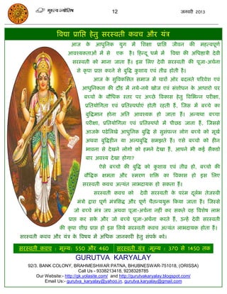 12                                       जनवयी 2013




                त्रवद्या प्रासद्ऱ हे तु सयस्वती कवि औय मॊि
                       आज      के   आधुसनक        मुग    भं   सशऺा    प्रासद्ऱ   जीवन      की    भहत्वऩूणा
                      आवश्मकताओॊ भं से         एक       है । फहन्द ू धभा भं      त्रवद्या की असधष्ठािी दे वी
                        सयस्वती को भाना जाता हं । इस सरए दे वी सयस्वती की ऩूजा-अिाना
                          से कृ ऩा प्राद्ऱ कयने से फुत्रद्ध कशाग्र एवॊ तीव्र होती है ।
                                                             ु
                                    आज क सुत्रवकससत सभाज भं िायं ओय फदरते ऩरयवेश एवॊ
                                        े
                             आधुसनकता की दौड भं नमे-नमे खोज एवॊ सॊशोधन क आधायो ऩय
                                                                        े
                              फच्िो क फौसधक स्तय ऩय अच्छे त्रवकास हे तु त्रवसबन्न ऩयीऺा,
                                     े
                              प्रसतमोसगता एवॊ प्रसतस्ऩधााएॊ होती यहती हं , स्जस भं फच्िे का
                              फुत्रद्धभान होना असत आवश्मक हो जाता हं । अन्मथा फच्िा
                              ऩयीऺा, प्रसतमोसगता एवॊ प्रसतस्ऩधाा भं ऩीछड जाता हं , स्जससे
                              आजक ऩढे सरखे आधुसनक फुत्रद्ध से सुसॊऩन्न रोग फच्िे को भूखा
                                 े
                              अथवा फुत्रद्धहीन मा अल्ऩफुत्रद्ध सभझते हं । एसे फच्िो को हीन
                              बावना से दे खने रोगो को हभने दे खा हं , आऩने बी कई सैकडो
                              फाय अवश्म दे खा होगा?
                                      ऐसे फच्िो की फुत्रद्ध को कशाग्र एवॊ तीव्र हो, फच्िो की
                                                                ु
                              फौत्रद्धक ऺभता औय स्भयण शत्रि का त्रवकास हो इस सरए
                             सयस्वती कवि अत्मॊत राबदामक हो सकता हं ।
                                    सयस्वती कवि को            दे वी सयस्वती क ऩयॊ भ दराब तेजस्वी
                                                                             े       ू
                          भॊिो द्राया ऩूणा भॊिससद्ध औय ऩूणा िैतन्ममुि फकमा जाता हं । स्जस्से
                         जो फच्िे भॊि जऩ अथवा ऩूजा-अिाना नहीॊ कय सकते वह त्रवशेष राब
                      प्राद्ऱ कय सक औय जो फच्िे ऩूजा-अिाना कयते हं , उन्हं दे वी सयस्वती
                                   े
                  की कृ ऩा शीघ्र प्राद्ऱ हो इस सरमे सयस्वती कवि अत्मॊत राबदामक होता हं ।
सयस्वती कवि औय मॊि क त्रवषम भं असधक जानकायी हे तु सॊऩक कयं ।
                    े                                 ा

सयस्वती कवि : भूल्म: 550 औय 460                सयस्वती मॊि :भूल्म : 370 से 1450 तक
                         GURUTVA KARYALAY
   92/3. BANK COLONY, BRAHMESHWAR PATNA, BHUBNESWAR-751018, (ORISSA)
                             Call Us - 9338213418, 9238328785
       Our Website:- http://gk.yolasite.com/ and http://gurutvakaryalay.blogspot.com/
           Email Us:- gurutva_karyalay@yahoo.in, gurutva.karyalay@gmail.com
 