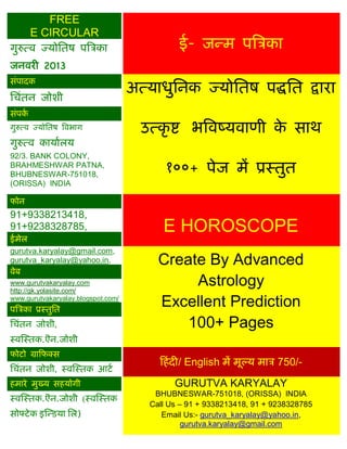 FREE
      E CIRCULAR
गुरुत्व ज्मोसतष ऩत्रिका                       ई- जन्भ ऩत्रिका
जनवयी 2013

                                    अत्माधुसनक ज्मोसतष ऩद्धसत द्राया
सॊऩादक
सिॊतन जोशी
सॊऩका
गुरुत्व ज्मोसतष त्रवबाग               उत्कृ ष्ट बत्रवष्मवाणी क साथ
                                                              े
गुरुत्व कामाारम
92/3. BANK COLONY,
BRAHMESHWAR PATNA,
BHUBNESWAR-751018,
                                           १००+ ऩेज भं प्रस्तुत
(ORISSA) INDIA

पोन
91+9338213418,
91+9238328785,                            E HOROSCOPE
ईभेर
gurutva.karyalay@gmail.com,
gurutva_karyalay@yahoo.in,               Create By Advanced
वेफ
www.gurutvakaryalay.com
http://gk.yolasite.com/
                                              Astrology
www.gurutvakaryalay.blogspot.com/
ऩत्रिका प्रस्तुसत
                                         Excellent Prediction
सिॊतन जोशी,                                  100+ Pages
स्वस्स्तक.ऎन.जोशी
पोटो ग्राफपक्स
                                         फहॊ दी/ English भं भूल्म भाि 750/-
सिॊतन जोशी, स्वस्स्तक आटा
हभाये भुख्म सहमोगी                           GURUTVA KARYALAY
स्वस्स्तक.ऎन.जोशी (स्वस्स्तक
                                        BHUBNESWAR-751018, (ORISSA) INDIA
                                       Call Us – 91 + 9338213418, 91 + 9238328785
सोफ्टे क इस्न्डमा सर)                     Email Us:- gurutva_karyalay@yahoo.in,
                                                gurutva.karyalay@gmail.com
 