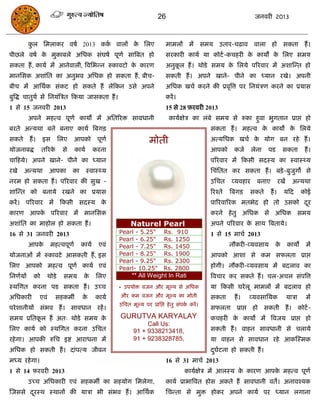 26                                          जनवयी 2013



         कर सभराकय वषा 2013 कक वारं क सरए
          ु                   ा      े                                    भाभरं भं सभम उताय-िढ़ाव वारा हो सकता हं ।
ऩीछरे वषा क भुकाफरे असधक सॊघषा ऩूणा सात्रफत हो
           े                                                              सयकायी कामा मा कोटा -किहयी क कामं क सरए सभम
                                                                                                      े      े
सकता हं , कामा भं आनेवारीॊ, त्रवसबन्न रुकावटो क कायण
                                               े                          अनुकर हं । थोडे सभम क सरमे ऩरयवाय भं अशास्न्त हो
                                                                              ू                े
भानससक अशाॊसत का अनुबव असधक हो सकता हं , फीि-                             सकती हं । अऩने खाने- ऩीने का ध्मान यखे। अऩनी
फीि भं आसथाक सॊकट हो सकते हं रेफकन उसे अऩने                               असधक खिा कयने की प्रवृत्रत्त ऩय सनमॊिण कयने का प्रमास
फुत्रद्ध िातुमा से सनमॊत्रित फकमा जासकता हं ।                             कयं ।
1 से 15 जनवयी 2013                                                        15 से 28 फ़यवयी 2013
         अऩने भहत्व ऩूणा कामो भं असतरयि सावधानी                             कामाऺेि का रॊफे सभम से रुका हुवा बुगतान प्राद्ऱ हो
फयते अन्मथा फने फनाए कामा त्रफगि                                                              सकता हं । भहत्व क कामो क सरमे
                                                                                                               े      े
सकते     हं ।    इस      सरए   आऩको          ऩूणा                 भोती                        अत्मसधक खिा क मोग फन यहे हं ।
                                                                                                           े
मोजनाफद्ध       तरयके     से      कामा     कयना                                               आऩको       कजा     रेना   ऩड        सकता           हं ।
िाफहमे। अऩने खाने- ऩीने का ध्मान                                                              ऩरयवाय भं फकसी सदस्म का स्वास््म
यखे    अन्मथा         आऩका     का        स्वास््म                                             सिॊसतत कय सकता हं । फडे ़ -फुजुगो से
नयभ हो सकता हं । ऩरयवाय की सुख -                                                              उसित     व्मवहाय     फनाए          यखं     अन्मथा
शास्न्त को फनामे यखने का प्रमास                                                               रयश्ते   त्रफगि   सकते      हं ।     मफद         कोई
कयं । ऩरयवाय भं फकसी सदस्म के                                                                 ऩारयवारयक भतबेद हो तो उसको दय
                                                                                                                          ू
कायण आऩक ऩरयवाय भं भानससक
        े                                                                                     कयने हे तु असधक से असधक सभम
अशाॊसत का भाहोर हो सकता हं ।                             Naturel Pearl                        अऩने ऩरयवाय क साथ त्रफतामे।
                                                                                                           े
16 से 31 जनवयी 2013                                 Pearl - 5.25"        Rs. 910              1 से 15 भािा 2013
                                                    Pearl - 6.25"        Rs. 1250
         आऩके         भहत्वऩूणा     कामा     एवॊ    Pearl - 7.25"        Rs. 1450                      नौकयी-व्मवसाम         के        कामं      भं
मोजनाओॊ भं रुकावटे आसकती हं , इस                    Pearl - 8.25"        Rs. 1900             आऩको आशा से कभ सपरता प्राद्ऱ
                                                    Pearl - 9.25"        Rs. 2300
सरए आऩको भहत्व ऩूणा कामा एवॊ                        Pearl- 10.25"        Rs. 2800             होगी। नौकयी-व्मवसाम भं फदराव का
सनणामं     को     थोडे     सभम       के     सरए           ** All Weight In Rati               त्रविाय कय सकते हं । िर-अिर सॊऩत्रत्त
स्थसगत कयना ऩड सकता हं । उच्ि                       * उऩमोि वजन औय भूल्म से असधक              मा फकसी घये रू भाभरं भं फदराव हो
असधकायी         एवॊ    सहकभॉ        के      कामा    औय कभ वजन औय भूल्म का भोती                सकता       हं ।   व्मवसासमक              मािा      भं
                                                    उसित भूल्म ऩय प्रासद्ऱ हे तु सॊऩक कयं ।
                                                                                     ा
ऩये शानीमं सॊबव हं । सावधान यहं ।                                                             सपरता प्राद्ऱ      हो सकती हं ।                 कोटा -
सभम प्रसतकर हं अत् थोडे सभम क
          ू                  े                      GURUTVA KARYALAY                          किहयी क कामो भं त्रवजम प्राद्ऱ हो
                                                                                                     े
                                                               Call Us:
सरए कामा को स्थसगत कयना उसित                              91 + 9338213418,                    सकती हं । वाहन सावधानी से िरामे
यहे गा। आऩकी रुसि इष्ट आयाधना भं                          91 + 9238328785,                    मा वाहन से सावधान यहे आकस्स्भक
असधक हो सकती हं । दाॊऩत्म जीवन                                                                दघटना हो सकती हं ।
                                                                                               ु ा
भध्म यहे गा।                                                              16 से 31 भािा 2013
1 से 14 फ़यवयी 2013                                                                 कामाऺेि भं आरस्म क कायण आऩक भहत्व ऩूणा
                                                                                                      े        े
         उच्ि असधकायी एवॊ सहकभॉ का सहमोग सभरेगा,                          कामा प्राबात्रवत होस अकते हं सावधानी वते। अनावश्मक
स्जससे दयस्थ स्थानं की मािा बी सॊबव हं । आसथाक
        ू                                                                 सिन्ता से भुि होकय अऩने कामा ऩय ध्मान रगाना
 