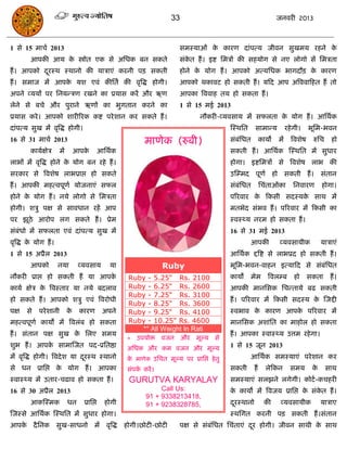 33                                           जनवयी 2013



1 से 15 भािा 2013                                                           सभस्माओॊ क कायण दाॊऩत्म जीवन सुखभम यहने क
                                                                                      े                              े
        आऩकी आम क स्त्रोोत एक से असधक फन सकते
                 े                                                          सॊकत हं । इष्ट सभिं की सहमोग से नए रोगो सं सभिता
                                                                               े
हं । आऩको दयस्थ स्थानो की मािाएॊ कयनी ऩि सकती
           ू                                                                होने क मोग हं । आऩको अत्मसधक बागदौि क कायण
                                                                                  े                              े
हं । सभाज भं आऩक मश एवॊ कीसता की वृत्रद्ध होगी।
                े                                                           आऩको थकावट हो सकती हं । मफद आऩ अत्रववाफहत हं तो
अऩने व्ममं ऩय सनमन्िण यखने का प्रमास कयं औय ऋण                              आऩका त्रववाह तम हो सकता हं ।
रेने से फिे औय ऩुयाने ऋणं का बुगतान कयने का                                 1 से 15 भई 2013
प्रमास कये । आऩको शायीरयक कष्ट ऩये शान कय सकते हं ।                                 नौकयी-व्मवसाम भं सपरता क मोग हं । आसथाक
                                                                                                            े
दाॊऩत्म सुख भं वृत्रद्ध होगी।                                                                  स्स्थसत    साभान्म          यहे गी।     बूसभ-बवन
16 से 31 भािा 2013                                            भाणेक (रुफी)                     सॊफॊसधत         कामो   भं     त्रवशेष    रुसि    हो
        कामाऺेि        भं        आऩके         आसथाक                                            सकती हं । आसथाक स्स्थसत भं सुधाय
राबं भं वृत्रद्ध होने क मोग फन यहे हं ।
                       े                                                                       होगा। इष्टसभिं से त्रवशेष राब की
सयकाय से त्रवशेष राबप्राद्ऱ हो सकते                                                            उस्म्भद ऩूणा हो सकती हं ।                     सॊतान
हं । आऩकी भहत्वऩूणा मोजनाएॊ सपर                                                                सॊफॊसधत         सिॊताओॊका      सनवायण         होगा।
होने क मोग हं । नमे रोगो से सभिता
      े                                                                                        ऩरयवाय क फकसी सदस्मक साथ भं
                                                                                                       े           े
होगी। शिु ऩऺ से सावधान यहं आऩ                                                                  भतबेद सॊबव हं । ऩरयवाय भं फकसी का
ऩय झूठे आयोऩ रग सकते हं । प्रेभ                                                                स्वस््म नयभ हो सकता हं ।
सॊफॊधो भं सपरता एवॊ दाॊऩत्म सुख भं                                                             16 से 31 भई 2013
वृत्रद्ध क मोग हं ।
          े                                                                                              आऩकी         व्मवसामीक              मािाएॊ
1 से 15 अप्रैर 2013                                                                            आसथाक द्दत्रष्ट से राबप्रद हो सकती हं ।
        आऩको          नमा         व्मवसाम        मा                  Ruby                      बूसभ-बवन-वाहन इत्माफद से सॊफॊसधत
नौकयी प्राद्ऱ हो सकती हं मा आऩके                        Ruby - 5.25" Rs. 2100                  कामं      भेभ      त्रवरम्फ     हो      सकता     हं ।
कामा ऺेि क त्रवस्ताय मा नमे फदराव
          े                                             Ruby - 6.25" Rs. 2600                  आऩकी भानससक सिन्तामे फढ सकती
                                                        Ruby - 7.25" Rs. 3100
हो सकते हं । आऩको शिु एवॊ त्रवयोधी                                                             हं । ऩरयवाय भं फकसी सदस्म क स्जद्दी
                                                                                                                          े
                                                        Ruby - 8.25" Rs. 3600
ऩऺ     से   ऩये शानी        के    कायण         अऩने     Ruby - 9.25" Rs. 4100                  स्वबाव क कायण आऩक ऩरयवाय भं
                                                                                                       े        े
भहत्वऩूणा कामं भं त्रवरॊफ हो सकता                       Ruby - 10.25" Rs. 4600                 भानससक अशाॊसत का भाहोर हो सकता
                                                           ** All Weight In Rati
हं । सॊतान ऩऺ सुख क सरए सभम
                   े                                                                           हं । आऩका स्वास््म उत्तभ यहे गा।
                                                        * उऩमोि वजन औय            भूल्म से
शुब हं । आऩक साभास्जत ऩद-प्रसतष्ठा
            े                                           असधक औय कभ वजन औय भूल्म                1 से 15 जून 2013
भं वृत्रद्ध होगी। त्रवदे श मा दयस्थ स्थानो
                               ू                        क भाणेक उसित भूल्म ऩय प्रासद्ऱ हे तु
                                                         े                                               आसथाक सभस्माएॊ ऩये शान कय
से धन प्रासद्ऱ क मोग हं । आऩका
                े                                       सॊऩक कयं ।
                                                            ा                                  सकती       हं     रेफकन       सभम        के     साथ
स्वास््म भं उताय-िढाव हो सकता हं ।                      GURUTVA KARYALAY                       सभस्माएॊ सरझने रगेगी। कोटा -किहयी
16 से 30 अप्रैर 2013                                                Call Us:                   क कामो भं त्रवजम प्रासद्ऱ क सॊकत हं ।
                                                                                                े                         े   े
                                                               91 + 9338213418,
        आकस्स्भक            धन     प्रासद्ऱ    होगी            91 + 9238328785,                दयस्थानो
                                                                                                ू               की     व्मवसामीक             मािाए
स्जस्से आसथाक स्स्थसत भं सुधाय होगा।                                                           स्थसगत कयनी ऩि सकती हं ।सॊतान
आऩक दै सनक सुख-साधनो
   े                                     भं वृत्रद्ध   होगी।छोटी-छोटी       ऩऺ से सॊफॊसधत सिॊताएॊ दय होगी। जीवन साथी क साथ
                                                                                                   ू                  े
 