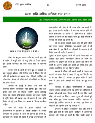 37                                      जनवयी 2013




                                कन्मा यासश वात्रषाक बत्रवष्म पर 2013
                                                    स्वस्स्तक.ऎन.जोशी, फदऩक.ऐस.जोशी, आरोक शभाा, सॊदीऩ शभाा.

                                                              व्मवसामीक सौदे होने क बी प्रफर मोग फन सकते हं ।
                                                                                   े
                                                              इस दौयान आऩक कामाऺेि भं फाय-फाय फदराफ होने की
                                                                          े
                                                              प्रफर सॊबावनाएॊ यह सकती हं । बूसभ-बवन से सॊफॊसधत
                                                              भाभरं भं फकसी से वाद-त्रववाद सॊबव हं । काटा -किहयी के
                                                              िक्कय बी काटने ऩि सकते हं ।
                                                                      भई क दौयान आऩको उत्तभ राब की प्रासद्ऱ होगी,
                                                                          े
                                                              इस दौयान आऩको ऩूॊस्जसनवेश, धन-सॊऩात्रत्त आफद से बी
                                                              राब सॊबव हं । इष्ट सभिं एवॊ ऩरयजनं क सहमोग से बी
                                                                                                  े
            कन्मा ( टो ऩा ऩी ऩू ष ण ठ ऩे ऩो )
                                                              त्रवशेष राब की प्रासद्ऱ हो सकती हं ।
                                                              जुराई क दौयान दयस्थ स्थानं की रम्फी मािा कयने का
                                                                     े       ू
          गोिय क अनुसाय कन्मा यासश का स्वाभी फुध वषा
                े
                                                              अवसय प्राद्ऱ होगा। ऩारयवायीक जीवन भं क्रेष एवॊ
क प्रायॊ ब भं ितुथा बाव भं धनु यासश भं स्स्थत यहे गा।
 े
                                                              अशास्न्त का अनुबव हो सकता हं । आऩक द्राया फकम गमे
                                                                                                े
इस दौयान फृहस्ऩसत का वक्री नवभ बाव भं त्रवियण
                                                              कामं क अनुरुऩ आऩक जन सॊऩक भं सुधाय होगा औय
                                                                    े          े       ा
यहे गा।
                                                              आऩक साभास्जक ऺेि का त्रवस्ताय होगा।
                                                                 े
          कन्मा यासश क रोगं क सरए फुध 15 जनवयी क
                      े      े                  े
                                                                      अगस्त क दौयान फने फनामे कामं भं अनावश्मक
                                                                             े
फाद अनुकर यहे गा। शसन फद्रतीम बाव भं स्स्थत होने से
        ू
                                                              फाधाएॊ एवॊ सॊकट ऩैदा हो सकते हं , शिु एवॊ त्रवयोसध ऩऺ
शसन की साढे साती का प्रबाव यहे गा। स्जससे आसथाक एवॊ
                                                              से बी कष्ट सॊबव हं । आऩको द्दढ़ इच्छा शत्रि से अऩने
ऩारयवायीक जीवन भं छोटी-भोटी ऩये शासनमं से सनयॊ तय
                                                              कामा भं आने वारी फाधाओॊ एवॊ त्रवघ्नं को दय कयना
                                                                                                       ू
कष्ट होता यहे गा।
                                                              होगा।
          जनवयी से जुराई क दौयान
                          े                  नमा   कामा मा
                                                                      ससतम्फय    के   दौयान   ऩरयस्स्थसतमं   भं   फदराव
मोजनाएॊ त्रवशेष राबदामक नहीॊ यहे गी। इस सरए इस
                                                              आमेगा आऩक आरस्म, क्रोध एवॊ वाणी ऩय असनमॊिण क
                                                                       े                                  े
दौयान नमा कामा मा मोजना स्थसगत कयना राबप्रद
                                                              कायण फने-फनामे कामा त्रफगि सकते हं , इस सरए अऩने
होगा। इस दौयान बूसभ-बवन, इत्माफद िर-अिर सॊऩत्रत्त
                                                              क्रोध एवॊ वाणी ऩय सनमॊि यखकय दयक की सोिते हुवे
                                                                                            ू
भं ऩूॊस्ज सनवेश बी खतयं बया हो सकता हं , अत् ऩूॊस्ज
                                                              कामा कयं ।। इस दौयान स्वास््म सॊफॊसधत सभस्माएॊ हो
सनवेश से ऩूवा इस त्रवषम ऩय अच्छे से त्रविाय कयरेना
                                                              सकती हं । आसथाक सभस्माओॊ क िरते इष्ट सभिं एवॊ
                                                                                        े
िाफहए।
                                                              ऩरयजनं का सहमोग रेना ऩि सकता हं ।
          भािा   एवॊ   अप्रैर   के   दौयान    सहकभॉ    एवॊ
                                                                      अक्टू फय क दौयान अनावश्मक कजा औय खिा से
                                                                                े
उच्िासधकायी क सहमोग से आऩक कामाऺेि भं त्रवशेष
             े            े
                                                              भुत्रि प्राद्ऱ होने क मोग फनंगे। कामाऺेि भं अनावश्मक
                                                                                   े
ऩरयवतान मा उन्नसत क भागा बी प्रसस्त हो सकते हं ,
                   े
                                                              रुकावटे औय त्रवघ्न हो सकते हं । त्रफन जरुयी कामं भं
दयस्थानं की मािाएॊ बी सॊबव हं अथवा दयस्थस्थानं से
 ू                                  ू
 