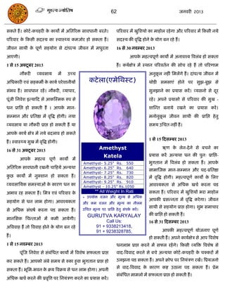 62                                          जनवयी 2013



सकते हं । कोटा-किहयी क कामो भं असतरयि सावधानी फयते।
                      े                                                  ऩरयवाय भं खुसशमो का भाहोर यहे गा औय ऩरयवाय भं फकसी नमे
ऩरयवाय क फकसी सदस्म का स्वास््म कभजोय हो सकता हं ।
        े                                                                सदस्म की वृत्रद्ध होने क मोग फन यहे हं ।
                                                                                                 े
जीवन साथी क ऩूणा सहमोग से दाॊऩत्म जीवन भं भधुयता
           े                                                             16 से 30 नवम्फय 2013
आएगी।                                                                             आऩक भहत्वऩूणा कामो भं अनावश्म त्रवरॊफ हो सकता
                                                                                     े
1 से 15 अक्टू फय 2013                                                    हं । कमाऺेि भं स्थान ऩरयवतान की सोि यहे हं तो ऩरयणाभ
         नौकयी      व्मवसाम           भं   उच्ि                                              अनुकर नहीॊ सभरंगे हं । दाॊऩत्म जीवन भं
                                                                                                 ू
असधकायी एवॊ सहकभॉ क कामा ऩये शानीमं
                   े                                  कटे रा(एभेसथस्ट)                       थोडी सभसाएॊ होने ऩय सुझ-फुझ से
सॊबव हं । सावधान यहं । नौकयी, व्माऩाय,                                                       सुरझाने का प्रमास कयं । व्मसनो से दय
                                                                                                                                ू
ऩूॊजी सनवेश इत्माफद से आकस्स्भक रुऩ से                                                       यहे । अऩने प्रमासो से ऩरयवाय की सुख -
धन प्रासद्ऱ हो सकती हं । आऩक भान-
                            े                                                                शास्न्त फनामे यखने का प्रमास कयं ।
सम्भान औय प्रसतष्ठा भं वृत्रद्ध होगी। नमा                                                    भनोनुकर जीवन साथी की प्रासद्ऱ हे तु
                                                                                                   ू
व्मवसाम मा नौकयी प्राद्ऱ हो सकती हं मा                                                       सभम उसित नहीॊ हं ।
आऩक कामा ऺेि भं नमे फदराव हो सकते
   े
                                                                                             1 से 15 फदसम्फय 2013
हं । स्वास््म सुख भं वृत्रद्ध होगी।
                                                             Amethyst                                ऋण क रेन-दे ने से फिने का
                                                                                                         े
16 से 31 अक्टू फय 2013
                                                                Katela                       प्रमास कयं अन्मथा धन की ऩुन् प्रासद्ऱ-
         आऩक भहत्व ऩूणा कामो भं
            े
                                                  Amethyst- 5.25" Rs. 550                    बुगतान भं त्रवरॊफ हो सकता हं । आऩके
असतरयि सावधानी यखनी िाफहमे अन्मथा                 Amethyst- 6.25" Rs. 640
                                                                                             साभास्जक भान-सम्भान औय ऩद-प्रसतष्ठा
                                                  Amethyst- 7.25" Rs. 730
कछ कामो भं नुक्शान हो सकता हं ।
 ु                                                Amethyst- 8.25" Rs. 820                    भं वृत्रद्ध होगी। भहत्वऩूणा कामो क सरए
                                                                                                                               े
                                                  Amethyst- 9.25" Rs. 910
व्मवसासमक सभस्माओॊ क कायण धन का
                    े                             Amethyst - 10.25" Rs.1050                  आवश्मकता से असधक खिा कयना ऩड
अबाव यह सकता हं । सभि एवॊ ऩरयवाय के                       ** All Weight In Rati              सकता हं । ऩरयवाय भं खुसशमं बया भाहोर
                                                  * उऩमोि वजन औय भूल्म से असधक
सहमोग से धन राब होगा। आवश्मकता                                                               आऩकी प्रसन्नता भं वृत्रद्ध कये गा। जीवन
                                                  औय कभ वजन औय भूल्म का नीरभ
                                                                                             साथी से सहमोग प्राद्ऱ होगा। शुब सभािाय
से असधक सॊघषा कयना ऩड सकता हं ।                   उसित भूल्म ऩय प्रासद्ऱ हे तु सॊऩक कयं ।
                                                                                   ा
                                                     GURUTVA KARYALAY                        की प्रासद्ऱ हो सकती हं ।
भानससक सिन्ताओॊ भं कभी आमेगी।
                                                                Call Us:                     16 से 31 फदसम्फय 2013
अत्रववाह हं तो त्रववाह होने क मोग फन यहे
                             े                             91 + 9338213418,
                                                           91 + 9238328785,                          आऩकी भहत्वऩूणा मोजनाए ऩूणा
हं ।                                                                                         हो सकती हं । अऩने कामाऺेि से आऩ त्रवशेष
1 से 15 नवम्फय 2013                                                      धनराब प्राद्ऱ कयने भं सपर यहं गे। फकसी व्मत्रि त्रवशेष से
         ऩूॊस्ज सनवेश से सॊफॊसधत कामो भं त्रवशेष सपरता प्राद्ऱ           वाद-त्रववाद कयने से फिे अन्मथा कोटा -किहयी क िक्कयं भं
                                                                                                                     े
कय सकते हं । आऩको रॊफे सभम से रुका हुवा बुगतान प्राद्ऱ हो                उरझना ऩड सकता हं । अऩने क्रोध ऩय सनमॊिण यखं। त्रप्रमजनो
                                                                         से वाद-त्रववाद क कायण कष्ट उठाना ऩड सकता हं । प्रेभ
                                                                                         े
सकता हं । बूसभ-बवन क क्रम त्रवक्रम से धन राब होगा। अऩनी
                    े
                                                                         सॊफॊसधत भाभरो भं सपरता प्राद्ऱ हो सकती हं ।
असधक खिा कयने की प्रवृत्रत्त ऩय सनमॊिण कयने का प्रमास कयं ।
 