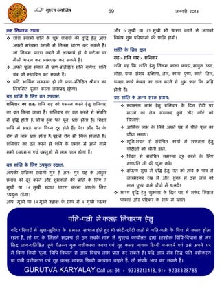 69                                  जनवयी 2013



कष्ट सनवायक उऩाम                                                  औय 6 भुखी मा 13 भुखी बी धायण कयने से आऩको
 यासश स्वाभी शसन क शुब प्रबावो की वृत्रद्ध हे तु आऩ
                   े                                              त्रवशेष शुब ऩरयणाभो की प्रासद्ऱ होगी।
    अऩनी भध्मभा उॊ गरी भं सनरभ धायण कय सकते हं ।
                                                                  शाॊसत क सरए दान
                                                                         े
    जो सनरभ धायण कयने भं असभथा हो वे कटे रा मा
                                                                  ग्रह:- शसन वाय:- शसनवाय
    नीरी धायण कय राबप्राद्ऱ कय सकते हं ।
 अऩने ऩूजा स्थान भं प्राण-प्रसतत्रष्ठत शसन गणेश, शसन             शसन ग्रह फक शाॊसत हे तु सनरभ, कारा कऩिा, साफुत उिद,

    मॊि को स्थात्रऩत कय सकते हं ।                                 रोहा, मथा सॊबव दस्ऺणा, तेर, कारा ऩुष्ऩ, कारे सतर,
 मफद आसथाक सभस्मा हो तो प्राण-प्रसतत्रष्ठत श्रीमॊि का            िभिा, कारे कफर का दान कयने से शुब पर फक प्रासद्ऱ
                                                                              ॊ
    सनमसभत ऩूजन कयना राबप्रद यहे गा।                              होती हं ।
ग्रह शाॊसत क सरए व्रत उऩवास:
            े                                                     ग्रह शाॊसत क अन्म सयर उऩाम:
                                                                              े
शसनवाय का व्रत: शसन ग्रह को प्रसन्न कयने हे तु शसनवाय                  स्वास््म राब हे तु शसनवाय क फदन योटी ऩय
                                                                                                   े
का व्रत फकमा जाता हं । शसनवाय का व्रत कयने से सॊऩत्रत्त                   सयसो का तेर रगाकय कत्ते औय कौएॊ को
                                                                                             ु
भं वृत्रद्ध होती हं , खोमा हुवा धन ऩून् प्राद्ऱ होता हं । सशऺा            स्खराएॊ।
प्रासद्ऱ भं आयहे फाधा त्रवघ्न दय होते हं । ऩेटा औय ऩैय क
                               ू                        े              आसथाक राब क सरमे अऩने घय भं ऩीरे पर का
                                                                                   े                      ू

योग भं राब प्राद्ऱ होता हं , ऩूयाने योग बी सथक होजाते हं ।                ऩौधा रगाएॊ।
                                                                       बूसभ-बवन से सॊफॊसधत कामो भं सपरता हे तु
शसनवाय का व्रत कयने से शसन क प्रबाव भं आने वारे
                            े
                                                                          िीटीओॊ को िीनी डारं.
सबी व्मवसाम एवॊ वस्तुओ से राब प्राद्ऱ होता हं ।
                                                                       सशऺा से सॊफसधत सभस्मा दय कयने क सरए
                                                                                   ॊ           ू       े

ग्रह शाॊसत क सरए उऩमुि रुिाऺ:
            े                                                             गणऩसत जी की ऩूजा कयं ।

आऩकी यासशका स्वाभी गुरु हं अत् गुरु ग्रह क अशुब
                                          े                            दाॊऩत्म सुख भं वृत्रद्ध हे तु यात को ताॊफे क ऩाि भं
                                                                                                                    े

प्रबाव को दय कयने औय शुबपरं की प्रासद्ऱ क सरए 7
                                         े                                जरबयकय यख रे औय सुफह भं उस जर को
           ू
भुखी मा 14 भुखी रुिाऺ धायण कयना आऩक सरए
                                   े                                      रार ऩुष्ऩ वारे ऩौधं भं डारदं ।

उऩमुि यहे गा।                                                      बाग्म वृत्रद्ध हे तु शुक्रवाय क फदन घय भं सपद सभष्ठान
                                                                                                   े            े

आऩ भुखी मा 14 भुखी रुिाऺ क साथ भं 4 भुखी रुिाऺ
                          े                                           ऩाकाएॊ औय ऩरयवाय क साथ भं खाएॊ।
                                                                                        े
                                                                  .




                                      ऩसत-ऩत्नी भं करह सनवायण हे तु
  मफद ऩरयवायं भं सुख-सुत्रवधा क सभस्त साधान होते हुए बी छोटी-छोटी फातो भं ऩसत-ऩत्नी क त्रफि भे करह होता
                               े                                                     े
  यहता हं , तो घय क स्जतने सदस्म हो उन सफक नाभ से गुरुत्व कामाारत द्राया शास्त्रोोि त्रवसध-त्रवधान से भॊि
                   े                      े
  ससद्ध प्राण-प्रसतत्रष्ठत ऩूणा िैतन्म मुि वशीकयण कवि एवॊ गृह करह नाशक फडब्फी फनवारे एवॊ उसे अऩने घय
  भं त्रफना फकसी ऩूजा, त्रवसध-त्रवधान से आऩ त्रवशेष राब प्राद्ऱ कय सकते हं । मफद आऩ भॊि ससद्ध ऩसत वशीकयण
  मा ऩत्नी वशीकयण एवॊ गृह करह नाशक फडब्फी फनवाना िाहते हं , तो सॊऩक आऩ कय सकते हं ।
                                                                   ा

           GURUTVA KARYALAY Call us: 91                                + 9338213418, 91+ 9238328785
 