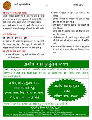75                                 जनवयी 2013



ग्रह शाॊसत क सरए उऩमुि रुिाऺ:
            े                                                   नौकयी भं ऩये शानी आ यही हो तो ऩीऩर भं जर
आऩकी यासशका स्वाभी गुरु हं अत् गुरु ग्रह क अशुब
                                          े                       िढाएॊ।
प्रबाव को दय कयने औय शुबपरं की प्रासद्ऱ क सरए 5
           ू                             े                      आसथाक ऩये शानी क सनवायण हे तु तेर भं िेहया
                                                                                 े
भुखी रुिाऺ धायण कयना आऩक सरए उऩमुि यहे गा।
                        े                                         दे ख कय तेर का दान कय दं ।
आऩ 5 भुखी रुिाऺ क साथ भं 3 भुखी औय 2 भुखी रुिाऺ
                 े                                              बूसभ-बवन से सॊफसधत सभस्मा हे तु गामको हयी
                                                                                ॊ
धायण कयने से आऩको त्रवशेष शुब ऩरयणाभो की प्रासद्ऱ होगी।           घास स्खराएॊ।
                                                                बाग्म वृत्रद्ध हे तु हनुभान भॊफदय भं फेसन क रड्डु
                                                                                                            े
शाॊसत क सरए दान
       े                                                          का बोग रगाएॊ।
ग्रह:- फृहस्ऩसत (गुरु) वाय:- गुरुवाय                            नौकयी-व्मवसाम भं उन्नसत हे तु 7 साफूत हल्दी

फृहस्ऩसत ग्रह फक शाॊसत हे तु ऩुखयाज, िने की दार, हल्दी,           को ऩीरे कऩडे भं फाॊध कय अऩने घय भं सुयस्ऺत
                                                                  यखदं ।
ऩीरा कऩिा, गुि, कसय, ऩीरा पर, घी औय सोने की
                 े         ू
                                                                स्वास््म सॊफॊसधत सभस्मा क सनवायण हे तु स्नान
                                                                                          े
वस्तुओॊ का दान कयने से शुब पर फक प्रासद्ऱ होती हं
                                                                  क ऩानी भं रारिॊदन घीस कय सभराकय स्नान
                                                                   े
ग्रह शाॊसत क अन्म सयर उऩाम:
            े
                                                                  कयं ।
    कामा भं सपरता हे तु भाथे ऩय कसय औय िॊदन
                                  े
       का सतरक रगाएॊ।



                              अभोद्य भहाभृत्मुॊजम कवि
  अभोद्य् भहाभृत्मुॊजम कवि व           उल्रेस्खत अन्म साभग्रीमं को शास्त्रोोि त्रवसध-त्रवधान से त्रवद्रान
  ब्राह्मणो द्राया सवा राख भहाभृत्मुॊजम भॊि जऩ एवॊ दशाॊश हवन द्राया सनसभात कवि अत्मॊत
  प्रबावशारी होता हं ।


         अभोद्य् भहाभृत्मुॊजम कवि
                                                                    अभोद्य् भहाभृत्मुजम
                                                                                     ॊ
               कवि फनवाने हे तु:
   अऩना नाभ, त्रऩता-भाता का नाभ,                                                 कवि
         गोि, एक नमा पोटो बेजे                                      दस्ऺणा भाि: 10900

  कवि क त्रवषम भं असधक जानकायी हे तु गुरुत्व कामाारम भं सॊऩक कयं ।
       े                                                    ा
                                       GURUTVA KARYALAY
                                    91+ 9338213418, 91+ 9238328785
                    Mail Us: gurutva.karyalay@gmail.com, gurutva_karyalay@yahoo.in,
    Visit Us: www.gurutvakaryalay.com http://gk.yolasite.com/ and http://gurutvakaryalay.blogspot.com/
 