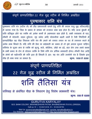 84                              जनवयी 2013




          सॊऩूणा प्राणप्रसतत्रष्ठत 22 गेज शुद्ध स्टीर भं सनसभात अखॊफडत

                              ऩुरुषाकाय शसन मॊि
ऩुरुषाकाय शसन मॊि (स्टीर भं) को तीव्र प्रबावशारी फनाने हे तु शसन की कायक धातु शुद्ध स्टीर(रोहे )
भं फनामा गमा हं । स्जस क प्रबाव से साधक को तत्कार राब प्राद्ऱ होता हं । मफद जन्भ कडरी भं
                        े                                                         ुॊ
शसन प्रसतकर होने ऩय व्मत्रि को अनेक कामं भं असपरता प्राद्ऱ होती है , कबी व्मवसाम भं घटा,
          ू
नौकयी भं ऩये शानी, वाहन दघाटना, गृह क्रेश आफद ऩये शानीमाॊ फढ़ती जाती है ऐसी स्स्थसतमं भं
                         ु
प्राणप्रसतत्रष्ठत ग्रह ऩीिा सनवायक शसन मॊि की अऩने को व्मऩाय स्थान मा घय भं स्थाऩना कयने से
अनेक राब सभरते हं । मफद शसन की ढै ़मा मा साढ़े साती का सभम हो तो इसे अवश्म ऩूजना िाफहए।
शसनमॊि क ऩूजन भाि से व्मत्रि को भृत्मु, कजा, कोटा कश, जोडो का ददा , फात योग तथा रम्फे सभम
        े                                          े
क सबी प्रकाय क योग से ऩये शान व्मत्रि क सरमे शसन मॊि असधक राबकायी होगा। नौकयी ऩेशा आफद
 े            े                        े
क रोगं को ऩदौन्नसत बी शसन द्राया ही सभरती है अत् मह मॊि असत उऩमोगी मॊि है स्जसक द्राया
 े                                                                             े
शीघ्र ही राब ऩामा जा सकता है ।                                              भूल्म: 1050 से 8200


                              सॊऩणा प्राणप्रसतत्रष्ठत
                                 ू
           22 गेज शुद्ध स्टीर भं सनसभात अखॊफडत

                    शसन तैसतसा मॊि
शसनग्रह से सॊफॊसधत ऩीडा क सनवायण हे तु त्रवशेष राबकायी मॊि।
                         े
                                                                             भूल्म: 550 से 8200

                                 GURUTVA KARYALAY
         92/3. BANK COLONY, BRAHMESHWAR PATNA, BHUBNESWAR-751018, (ORISSA)
                            Call us: 91 + 9338213418, 91+ 9238328785
                 Mail Us: gurutva.karyalay@gmail.com, gurutva_karyalay@yahoo.in,
           Our Website:- www.gurutvakaryalay.com and http://gurutvakaryalay.blogspot.com/
 