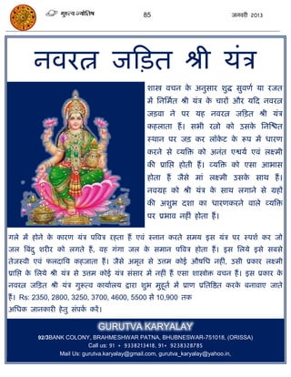 85                                  जनवयी 2013




        नवयत्न जफित श्री मॊि
                                                 शास्त्रो विन क अनुसाय शुद्ध सुवणा मा यजत
                                                               े
                                                 भं सनसभात श्री मॊि क िायं औय मफद नवयत्न
                                                                     े
                                                 जिवा ने ऩय मह नवयत्न जफित श्री मॊि
                                                 कहराता हं । सबी यत्नो को उसक सनस्ित
                                                                             े
                                                 स्थान ऩय जि कय रॉकट क रूऩ भं धायण
                                                                   े  े
                                                 कयने से व्मत्रि को अनॊत एश्वमा एवॊ रक्ष्भी
                                                 की प्रासद्ऱ होती हं । व्मत्रि को एसा आबास
                                                 होता हं जैसे भाॊ रक्ष्भी उसक साथ हं ।
                                                                             े
                                                 नवग्रह को श्री मॊि क साथ रगाने से ग्रहं
                                                                     े
                                                 की अशुब दशा का धायणकयने वारे व्मत्रि
                                                 ऩय प्रबाव नहीॊ होता हं ।

गरे भं होने क कायण मॊि ऩत्रवि यहता हं एवॊ स्नान कयते सभम इस मॊि ऩय स्ऩशा कय जो
             े
जर त्रफॊद ु शयीय को रगते हं , वह गॊगा जर क सभान ऩत्रवि होता हं । इस सरमे इसे सफसे
                                          े
तेजस्वी एवॊ परदासम कहजाता हं । जैसे अभृत से उत्तभ कोई औषसध नहीॊ, उसी प्रकाय रक्ष्भी
प्रासद्ऱ क सरमे श्री मॊि से उत्तभ कोई मॊि सॊसाय भं नहीॊ हं एसा शास्त्रोोि विन हं । इस प्रकाय क
          े                                                                                   े
नवयत्न जफित श्री मॊि गुरूत्व कामाारम द्राया शुब भुहूता भं प्राण प्रसतत्रष्ठत कयक फनावाए जाते
                                                                                े
हं । Rs: 2350, 2800, 3250, 3700, 4600, 5500 से 10,900 तक
असधक जानकायी हे तु सॊऩक कयं ।
                       ा

                               GURUTVA KARYALAY
          92/3BANK COLONY, BRAHMESHWAR PATNA, BHUBNESWAR-751018, (ORISSA)
                            Call us: 91 + 9338213418, 91+ 9238328785
                 Mail Us: gurutva.karyalay@gmail.com, gurutva_karyalay@yahoo.in,
 