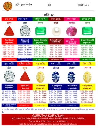 89                                                जनवयी 2013




                                                                    यासश यत्न
       भेष यासश:         वृषब यासश:                सभथुन यासश:                 कक यासश:
                                                                                 ा                     ससॊह यासश:               कन्मा यासश:
         भूॊगा                    हीया                   ऩन्ना                     भोती                    भाणेक                      ऩन्ना




                                                                           Naturel Pearl                Ruby
       Red Coral              Diamond            Green Emerald                                                                Green Emerald
                              (Special)                                     (Special)                (Old Berma)
       (Special)                                      (Special)                                       (Special)                    (Special)
 5.25" Rs. 1050          10 cent    Rs. 4100      5.25" Rs. 9100           5.25"     Rs. 910       2.25"    Rs.   12500        5.25" Rs. 9100
 6.25" Rs. 1250          20 cent    Rs. 8200      6.25" Rs. 12500          6.25"     Rs. 1250      3.25"    Rs.   15500        6.25" Rs. 12500
 7.25" Rs. 1450          30 cent    Rs. 12500     7.25" Rs. 14500          7.25"     Rs. 1450      4.25"    Rs.   28000        7.25" Rs. 14500
 8.25" Rs. 1800          40 cent    Rs. 18500     8.25" Rs. 19000          8.25"     Rs. 1900      5.25"    Rs.   46000        8.25" Rs. 19000
 9.25" Rs. 2100          50 cent    Rs. 23500     9.25" Rs. 23000          9.25"     Rs. 2300      6.25"    Rs.   82000        9.25" Rs. 23000
 10.25" Rs. 2800                                 10.25" Rs. 28000         10.25"     Rs. 2800                                 10.25" Rs. 28000
                         All Diamond are Full
 ** All Weight In Rati                            ** All Weight In Rati    ** All Weight In Rati    ** All Weight In Rati      ** All Weight In Rati
                             White Colour.

       तुरा यासश:          वृस्िक यासश:              धनु यासश:                 भकय यासश:               कब यासश:
                                                                                                        ुॊ                       भीन यासश:
          हीया                    भूॊगा                ऩुखयाज                    नीरभ                      नीरभ                     ऩुखयाज




       Diamond               Red Coral              Y.Sapphire                 B.Sapphire               B.Sapphire               Y.Sapphire
       (Special)              (Special)               (Special)                 (Special)                (Special)                 (Special)
10 cent    Rs. 4100      5.25" Rs. 1050          5.25" Rs. 30000          5.25" Rs. 30000          5.25" Rs. 30000            5.25" Rs. 30000
20 cent    Rs. 8200      6.25" Rs. 1250           6.25" Rs. 37000         6.25" Rs. 37000          6.25" Rs. 37000             6.25" Rs. 37000
30 cent    Rs. 12500     7.25" Rs. 1450           7.25" Rs. 55000         7.25" Rs. 55000          7.25" Rs. 55000             7.25" Rs. 55000
40 cent    Rs. 18500     8.25" Rs. 1800           8.25" Rs. 73000         8.25" Rs. 73000          8.25" Rs. 73000             8.25" Rs. 73000
50 cent    Rs. 23500     9.25" Rs. 2100           9.25" Rs. 91000         9.25" Rs. 91000          9.25" Rs. 91000             9.25" Rs. 91000
                         10.25" Rs. 2800         10.25" Rs.108000         10.25" Rs.108000         10.25" Rs.108000           10.25" Rs.108000
All Diamond are Full
                         ** All Weight In Rati   ** All Weight In Rati    ** All Weight In Rati    ** All Weight In Rati      ** All Weight In Rati
    White Colour.

* उऩमोि वजन औय भूल्म से असधक औय कभ वजन औय भूल्म क यत्न एवॊ उऩयत्न बी हभाये महा व्माऩायी भूल्म ऩय उप्रब्ध
                                                 े
हं ।

                                                 GURUTVA KARYALAY
                 92/3. BANK COLONY, BRAHMESHWAR PATNA, BHUBNESWAR-751018, (ORISSA)
                                    Call us: 91 + 9338213418, 91+ 9238328785
                         Mail Us: gurutva.karyalay@gmail.com, gurutva_karyalay@yahoo.in,
 