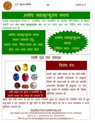 95                               जनवयी 2013




                         अभोद्य भहाभृत्मुॊजम कवि
अभोद्य् भहाभृत्मुॊजम कवि व    उल्रेस्खत अन्म साभग्रीमं को शास्त्रोोि त्रवसध-त्रवधान से त्रवद्रान
ब्राह्मणो द्राया सवा राख भहाभृत्मुॊजम भॊि जऩ एवॊ दशाॊश हवन द्राया सनसभात कवि अत्मॊत
प्रबावशारी होता हं ।


      अभोद्य् भहाभृत्मुॊजम कवि
                                                        अभोद्य् भहाभृत्मुजम
                                                                         ॊ
            कवि फनवाने हे तु:
 अऩना नाभ, त्रऩता-भाता का नाभ,                                     कवि
       गोि, एक नमा पोटो बेजे                           दस्ऺणा भाि: 10900


                             याशी यत्न एवॊ उऩयत्न

                                                             त्रवशेष मॊि

                                               हभायं महाॊ सबी प्रकाय क मॊि सोने-िाॊफद-
                                                                      े
                                               ताम्फे भं आऩकी आवश्मिा क अनुशाय
                                                                       े
                                               फकसी बी बाषा/धभा क मॊिो को आऩकी
                                                                 े
                                               आवश्मक फडजाईन क अनुशाय २२ गेज
                                                              े
                                               शुद्ध ताम्फे भं अखॊफडत फनाने की त्रवशेष
       सबी साईज एवॊ भूल्म व क्वासरफट के
                                               सुत्रवधाएॊ उऩरब्ध हं ।
     असरी नवयत्न एवॊ उऩयत्न बी उऩरब्ध हं ।
हभाये महाॊ सबी प्रकाय क यत्न एवॊ उऩयत्न व्माऩायी भूल्म ऩय उऩरब्ध हं । ज्मोसतष कामा से जुडे़
                       े
फधु/फहन व यत्न व्मवसाम से जुडे रोगो क सरमे त्रवशेष भूल्म ऩय यत्न व अन्म साभग्रीमा व अन्म
                                     े
सुत्रवधाएॊ उऩरब्ध हं ।
                             GURUTVA KARYALAY
         92/3. BANK COLONY, BRAHMESHWAR PATNA, BHUBNESWAR-751018, (ORISSA)
                            Call us: 91 + 9338213418, 91+ 9238328785
                 Mail Us: gurutva.karyalay@gmail.com, gurutva_karyalay@yahoo.in,
 