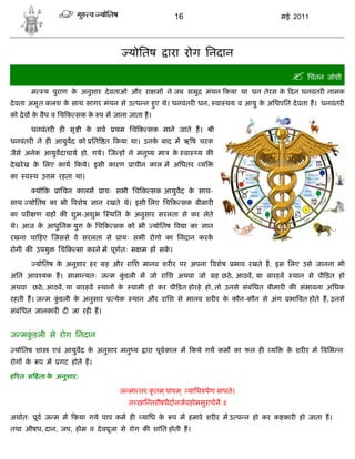 16                                   मई 2011




                                           योितष        ारा रोग िनदान

                                                                                                    िचंतन जोशी
         म    य पुराण क अनुशार दे वताओं और रा स ने जब समु
                       े                                            मंथन कया था धन तेरस क दन धनवंतर नामक
                                                                                         े
दे वता अमृ त कलश क साथ सागर मंथन से उ प न हए थे। धनवंतर धन, वा थय व आयु क अिधपित दे वता ह। धनवंतर
                  े                        ु                             े
को दे व क वैध व िच क सक क प म जाना जाता ह।
         े               े

         धनवंतर ह सृ ी क सव
                        े            थम िच क सक माने जाते ह।          ी
धनवंतर ने ह आयुवद को ित त कया था। उनक बाद म ऋ ष चरक
                                     े
जैसे अनेक आयुवदाचाय हो, गये। ज ह ने मनु य मा            क वा
                                                         े      य क
दे खरे ख क िलए काय कये। इसी कारण
          े                                 ाचीन काल म अिधतर    य
का   व थ उ म रहता था।

          यो क      ािचन कालम    ायः सभी िच क सक आयुवद क साथ-
                                                        े
साथ योितष का भी वशेष            ान रखते थे। इसी िलए िच क सक बीमार
का पर     ण      ह क शुभ-अशुभ      थित क अनुसार सरलता से कर लेते
                                        े
थे। आज क आधुिनक युग क िच क सक को भी
        े            े                           योितष व ा का       ान
रखना चा हए जससे वे सरलता से           ायः सभी रोगो का िनदान करके
रोगी क उपयु         िच क सा करने म पूण तः स म ह सक।
                                                  े

          योितष क अनुशार हर
                 े                ह और रािश मानव शर र पर अपना वशेष             भाव रखते ह, इस िलए उसे जानना भी
अित आव यक ह। सामा यतः ज म कडली म जो रािश अथवा जो
                           ुं                                             ह छठे , आठव, या बारहव    थान से पी ड़त हो
अथवा छठे , आठव, या बारहव         थान के    वामी हो कर पी ड़त होरहे हो, तो उनसे संबंिधत बीमार क संभावना अिधक
रहती ह। ज म कडली क अनुसार
             ुं   े                  येक    थान और रािश से मानव शर र क कौन-कौन से अंग
                                                                      े                           भा वत होते ह, उनसे
संबंिधत जानकार द जा रह ह।


ज मकडली से रोग िनदान
    ुं
 योितष शा          एवं आयुवद क अनुसार मनु य
                              े                ारा पूव काल म कये गय कम का फल ह            य       क शर र म विभ न
                                                                                                   े
रोग के       प म    गट होत ह।

ह रत स हं ता क अनुशार:
              े

                                      ज मा तर कृ तम ् पापम ् यािध पेण बाधते।
                                           त छा तरौषधैदानजपहोमसुराचनैः॥

अथातः पूव ज म म कया गये पाप कम ह              यािध के   प म हमारे शर र म उ प न हो कर क कार हो जाता ह।
तथा औषध, दान, जप, होम व दे वपूजा से रोग क शांित होती ह।
 